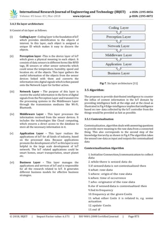 International Research Journal of Engineering and Technology (IRJET) e-ISSN: 2395-0056
Volume: 05 Issue: 03 | Mar-2018 www.irjet.net p-ISSN: 2395-0072
© 2018, IRJET | Impact Factor value: 6.171 | ISO 9001:2008 Certified Journal | Page 873
3.4.3 Six layer architecture
It Consist of six layer as follows:
(i) Coding Layer –Coding layer isthefoundationofIoT
which provides identification to the objects of
interest. In this layer, each object is assigned a
unique ID which makes it easy to discern the
objects.
(ii) Perception layer -This is the device layer of IoT
which gives a physical meaning to each object. It
consists of data sensors in different forms like RFID
tags, IR sensors or other sensor networks which
could sense the temperature, humidity, speed and
location etc. of the objects. This layer gathers the
useful information of the objects from the sensor
devices linked with them and converts the
information into digital signals whichisthenpassed
onto the Network Layer for further action.
(iii) Network Layer - The purpose of this layer is
receive the useful information in the form of digital
signals from the Perception Layer and transmit itto
the processing systems in the Middleware Layer
through the transmission mediums like Wi-Fi,
Bluetooth.
(iv) Middleware Layer - This layer processes the
information received from the sensor devices. It
includes the technologies like Cloud computing,
which ensures a direct access to the database to
store all the necessary information in it.
(v) Application Layer - This layer realizes the
applications of IoT for all kinds of industry, based
on the processed data. Because applications
promote the development of IoT so thislayerisvery
helpful in the large scale development of IoT
network. The IoT related applications could be
smart homes, smart transportation, smart planet
etc.
(vi) Business Layer - This layer manages the
applications and services of IoT and is responsible
for all the research related to IoT. It generates
different business models for effective business
strategies.
Fig-7. Six layer architecture [11]
3.5 Algorithm:
The proposes to provide distributed intelligence to counter
the influx of context information in the IoT domain by
providing intelligence both at the edge and at the cloud as
illustrated in Fig.4 Edge-intelligence impliesthatintelligence
based on raw- data collected by the IoT controller from the
things would be provided as fast as possible.
3.5.1 Contextualization
Contextualization, algorithm deals withansweringquestions
to provide more meaning to the raw-data from a connected
thing. This also corresponds to the second step of the
knowledge hierarchy as shown in Fig.4.The algorithm takes
the sensed raw-data asinput and outputs the contextualized
data
Contextualization Algorithm
1. Initialize Connection/communication to collect
data
2. while there is sensed data do
3.if sensed data is not contextualized then
4.what: raw-data
5.where: origin of the raw-data
6.when: time of occurrence
7.who: originator of the raw-data
8.else if sensed data is contextualized then
9.find its frequency
10. frequency at the given ConIn
11. what other ConIn it is related to, e.g. some
actuation
12. update ConIn
13. end if
 