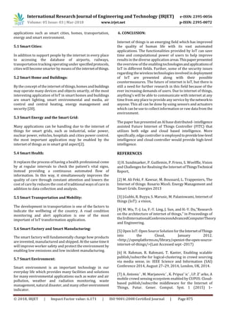 International Research Journal of Engineering and Technology (IRJET) e-ISSN: 2395-0056
Volume: 05 Issue: 03 | Mar-2018 www.irjet.net p-ISSN: 2395-0072
© 2018, IRJET | Impact Factor value: 6.171 | ISO 9001:2008 Certified Journal | Page 875
applications such as smart cities, homes, transportation,
energy and smart environment.
5.1 Smart Cities:
In addition to support people by the internet in every place
to accessing the database of airports, railways,
transportation tracking operating under specifiedprotocols,
cities will become smarter by means of the internetofthings.
5.2 Smart Home and Buildings:
By the concept of the internet of things, homes andbuildings
may operate many devices and objects smartly, of the most
interesting application of IoT in smart homes and buildings
are smart lighting, smart environmental and media, air
control and central heating, energy management and
security [20].
5.3 Smart Energy and the Smart Grid:
Many applications can be handling due to the internet of
things for smart grids, such as industrial, solar power,
nuclear power, vehicles, hospitals and cities power control.
the most important application may be enabled by the
internet of things as in smart grid aspect[2].
5.4 Smart Health:
It replaces the process of having a health professional come
by at regular intervals to check the patient’s vital signs,
instead providing a continuous automated flow of
information. In this way, it simultaneously improves the
quality of care through constant attention and lowers the
cost of care by reduces the cost of traditional ways of care in
addition to data collection and analysis.
5.5 Smart Transportation and Mobility:
The development in transportation is one of the factors to
indicate the wellbeing of the country. A road condition
monitoring and alert application is one of the most
important of IoT transformation application.
5.6 Smart Factory and Smart Manufacturing:
The smart factory will fundamentally change how products
are invented, manufactured and shipped. At the same timeit
will improve worker safety and protect the environment by
enabling low emissions and low incident manufacturing.
5.7 Smart Environment:
Smart environment is an important technology in our
everyday life which provides many facilities and solutions
for many environmental applications such as water and air
pollution, weather and radiation monitoring, waste
management, natural disaster, and many otherenvironment
indicator.
6. CONCLUSION:
Internet of things is an emerging field which has improved
the quality of human life with its vast automated
applications. The functionalities provided by IoT can save
time and computational power of users to help improve
results in the diverse application areas.Thispaperpresented
the overview of the enabling technologiesandapplicationsof
IoT in different fields. Further, some of the security issues
regarding the wireless technologies involved in deployment
of IoT are presented along with their possible
countermeasures. The future of internet is IoT, but there is
still a need for further research in this field because of the
ever increasing demands of users. Due to internet of things,
anything’s will be able to communicate with internet at any
time from any place to provide any service by thenetworkto
anyone. This all can be done by using sensors and actuators
which can be use to collect information or raw data from the
environment.
The paper has presented an AI base distributed- intelligence
assisted Future Internet of Things Controller (FITC) that
utilizes both edge and cloud based intelligence. More
specifically, edge controller isemployedtoprovidelow-level
intelligence and cloud controller would provide high-level
intelligence.
REFERENCES
1] H. Sundmaeker, P. Guillemin, P. Friess, S. Woelffle, Vision
and Challenges for Realising the Internet ofThingsTechnical
Report,
[2] M. Ali Feki, F. Kawsar, M. Boussard, L. Trappeniers, The
Internet of things: Rosario Miceli. Energy Management and
Smart Grids. Energies 2013
[3] J.Gubbi, R. Buyya, S. Marusic, M. Palaniswami, Internet of
things (IoT): a vision,
[4] M. Wu, T.-J. Lu, F.-Y. Ling, J. Sun, and H.-Y. Du,“Research
on the architecture of internet of things,” in Proceedings of
the3rdInternationalConferenceonAdvancedComputerTheory
and Engineering.
[5] Open IoT: Open Source Solution for theInternetofThings
into the Cloud, January 2012.
<http://openplatforms.eu/library/openiot-the-open-source-
internet-of-things/>(Last Accessed sept -2017)
[6] H. Rahman, R. Rahmani, T. Kanter, Enabling scalable
publish/subscribe for logical-clustering in crowd sourcing
via media sense, in: IEEE Science and Information (SAI)
Conference 2014, August 27–29, 2014, London, UK, 2014.
[7] A. Antonic´ , M. Marjanovic´ , K. Pripuzˇ ic´ , I.P. Zˇ arko, A
mobile crowd sensing ecosystem enabled by CUPUS: Cloud-
based publish/subscribe middleware for the Internet of
Things, Futur. Gener. Comput. Syst. 1 (2015) 1–
 