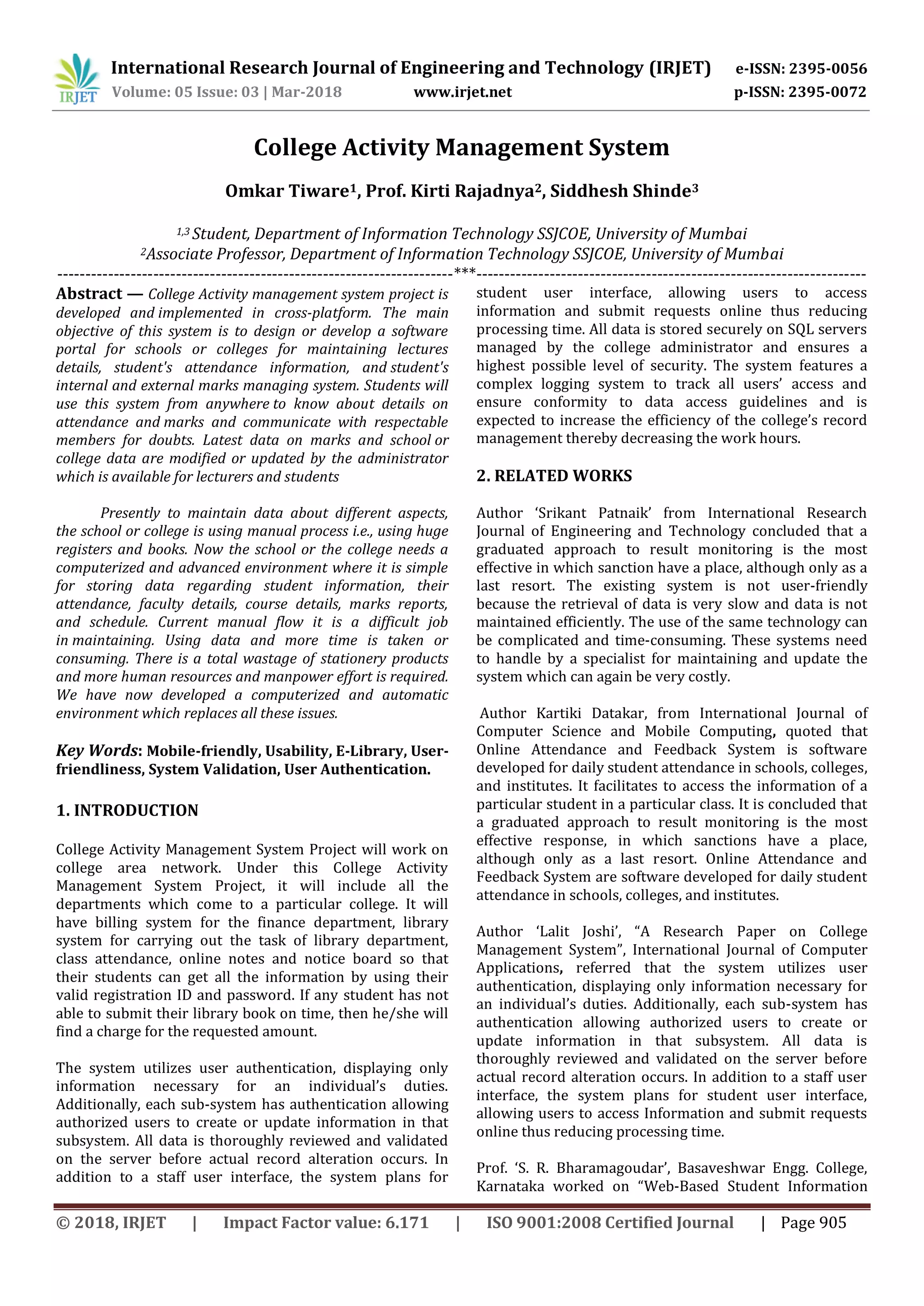 International Research Journal of Engineering and Technology (IRJET) e-ISSN: 2395-0056
Volume: 05 Issue: 03 | Mar-2018 www.irjet.net p-ISSN: 2395-0072
© 2018, IRJET | Impact Factor value: 6.171 | ISO 9001:2008 Certified Journal | Page 905
College Activity Management System
Omkar Tiware1, Prof. Kirti Rajadnya2, Siddhesh Shinde3
1,3 Student, Department of Information Technology SSJCOE, University of Mumbai
2Associate Professor, Department of Information Technology SSJCOE, University of Mumbai
----------------------------------------------------------------------***---------------------------------------------------------------------
Abstract — College Activity management system project is
developed and implemented in cross-platform. The main
objective of this system is to design or develop a software
portal for schools or colleges for maintaining lectures
details, student's attendance information, and student's
internal and external marks managing system. Students will
use this system from anywhere to know about details on
attendance and marks and communicate with respectable
members for doubts. Latest data on marks and school or
college data are modified or updated by the administrator
which is available for lecturers and students
Presently to maintain data about different aspects,
the school or college is using manual process i.e., using huge
registers and books. Now the school or the college needs a
computerized and advanced environment where it is simple
for storing data regarding student information, their
attendance, faculty details, course details, marks reports,
and schedule. Current manual flow it is a difficult job
in maintaining. Using data and more time is taken or
consuming. There is a total wastage of stationery products
and more human resources and manpower effort is required.
We have now developed a computerized and automatic
environment which replaces all these issues.
Key Words: Mobile-friendly, Usability, E-Library, User-
friendliness, System Validation, User Authentication.
1. INTRODUCTION
College Activity Management System Project will work on
college area network. Under this College Activity
Management System Project, it will include all the
departments which come to a particular college. It will
have billing system for the finance department, library
system for carrying out the task of library department,
class attendance, online notes and notice board so that
their students can get all the information by using their
valid registration ID and password. If any student has not
able to submit their library book on time, then he/she will
find a charge for the requested amount.
The system utilizes user authentication, displaying only
information necessary for an individual’s duties.
Additionally, each sub-system has authentication allowing
authorized users to create or update information in that
subsystem. All data is thoroughly reviewed and validated
on the server before actual record alteration occurs. In
addition to a staff user interface, the system plans for
student user interface, allowing users to access
information and submit requests online thus reducing
processing time. All data is stored securely on SQL servers
managed by the college administrator and ensures a
highest possible level of security. The system features a
complex logging system to track all users’ access and
ensure conformity to data access guidelines and is
expected to increase the efficiency of the college’s record
management thereby decreasing the work hours.
2. RELATED WORKS
Author ‘Srikant Patnaik’ from International Research
Journal of Engineering and Technology concluded that a
graduated approach to result monitoring is the most
effective in which sanction have a place, although only as a
last resort. The existing system is not user-friendly
because the retrieval of data is very slow and data is not
maintained efficiently. The use of the same technology can
be complicated and time-consuming. These systems need
to handle by a specialist for maintaining and update the
system which can again be very costly.
Author Kartiki Datakar, from International Journal of
Computer Science and Mobile Computing, quoted that
Online Attendance and Feedback System is software
developed for daily student attendance in schools, colleges,
and institutes. It facilitates to access the information of a
particular student in a particular class. It is concluded that
a graduated approach to result monitoring is the most
effective response, in which sanctions have a place,
although only as a last resort. Online Attendance and
Feedback System are software developed for daily student
attendance in schools, colleges, and institutes.
Author ‘Lalit Joshi’, “A Research Paper on College
Management System”, International Journal of Computer
Applications, referred that the system utilizes user
authentication, displaying only information necessary for
an individual’s duties. Additionally, each sub-system has
authentication allowing authorized users to create or
update information in that subsystem. All data is
thoroughly reviewed and validated on the server before
actual record alteration occurs. In addition to a staff user
interface, the system plans for student user interface,
allowing users to access Information and submit requests
online thus reducing processing time.
Prof. ‘S. R. Bharamagoudar’, Basaveshwar Engg. College,
Karnataka worked on “Web-Based Student Information
 
