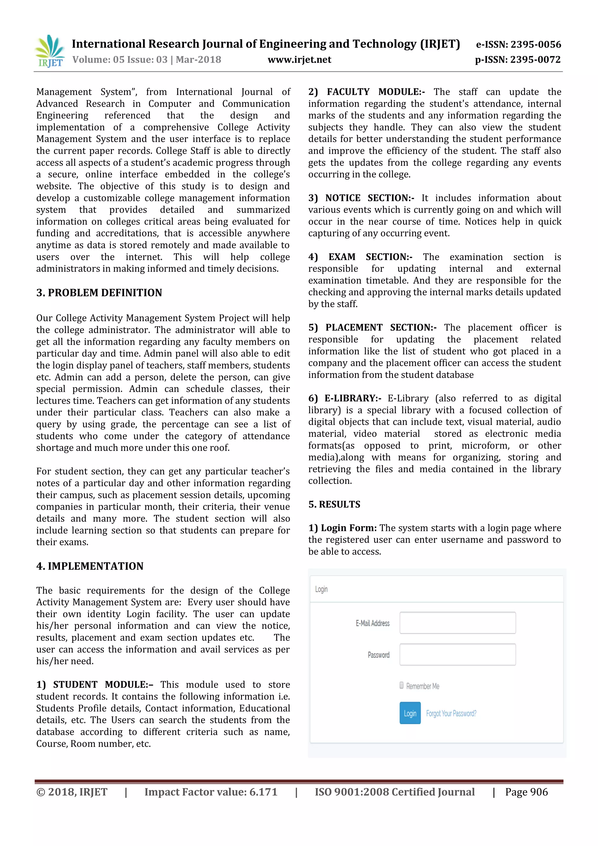 International Research Journal of Engineering and Technology (IRJET) e-ISSN: 2395-0056
Volume: 05 Issue: 03 | Mar-2018 www.irjet.net p-ISSN: 2395-0072
© 2018, IRJET | Impact Factor value: 6.171 | ISO 9001:2008 Certified Journal | Page 906
Management System”, from International Journal of
Advanced Research in Computer and Communication
Engineering referenced that the design and
implementation of a comprehensive College Activity
Management System and the user interface is to replace
the current paper records. College Staff is able to directly
access all aspects of a student’s academic progress through
a secure, online interface embedded in the college’s
website. The objective of this study is to design and
develop a customizable college management information
system that provides detailed and summarized
information on colleges critical areas being evaluated for
funding and accreditations, that is accessible anywhere
anytime as data is stored remotely and made available to
users over the internet. This will help college
administrators in making informed and timely decisions.
3. PROBLEM DEFINITION
Our College Activity Management System Project will help
the college administrator. The administrator will able to
get all the information regarding any faculty members on
particular day and time. Admin panel will also able to edit
the login display panel of teachers, staff members, students
etc. Admin can add a person, delete the person, can give
special permission. Admin can schedule classes, their
lectures time. Teachers can get information of any students
under their particular class. Teachers can also make a
query by using grade, the percentage can see a list of
students who come under the category of attendance
shortage and much more under this one roof.
For student section, they can get any particular teacher’s
notes of a particular day and other information regarding
their campus, such as placement session details, upcoming
companies in particular month, their criteria, their venue
details and many more. The student section will also
include learning section so that students can prepare for
their exams.
4. IMPLEMENTATION
The basic requirements for the design of the College
Activity Management System are: Every user should have
their own identity Login facility. The user can update
his/her personal information and can view the notice,
results, placement and exam section updates etc. The
user can access the information and avail services as per
his/her need.
1) STUDENT MODULE:– This module used to store
student records. It contains the following information i.e.
Students Profile details, Contact information, Educational
details, etc. The Users can search the students from the
database according to different criteria such as name,
Course, Room number, etc.
2) FACULTY MODULE:- The staff can update the
information regarding the student's attendance, internal
marks of the students and any information regarding the
subjects they handle. They can also view the student
details for better understanding the student performance
and improve the efficiency of the student. The staff also
gets the updates from the college regarding any events
occurring in the college.
3) NOTICE SECTION:- It includes information about
various events which is currently going on and which will
occur in the near course of time. Notices help in quick
capturing of any occurring event.
4) EXAM SECTION:- The examination section is
responsible for updating internal and external
examination timetable. And they are responsible for the
checking and approving the internal marks details updated
by the staff.
5) PLACEMENT SECTION:- The placement officer is
responsible for updating the placement related
information like the list of student who got placed in a
company and the placement officer can access the student
information from the student database
6) E-LIBRARY:- E-Library (also referred to as digital
library) is a special library with a focused collection of
digital objects that can include text, visual material, audio
material, video material stored as electronic media
formats(as opposed to print, microform, or other
media),along with means for organizing, storing and
retrieving the files and media contained in the library
collection.
5. RESULTS
1) Login Form: The system starts with a login page where
the registered user can enter username and password to
be able to access.
 