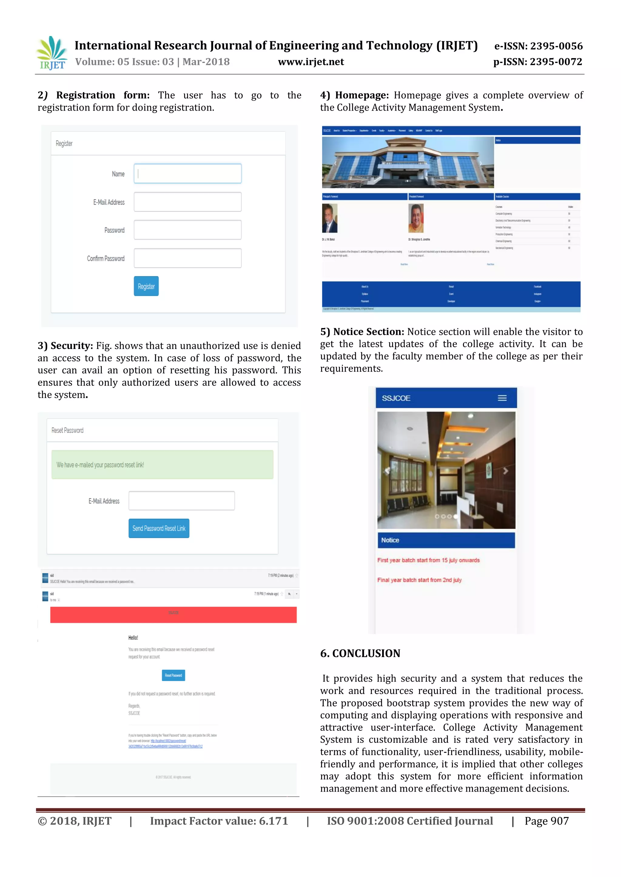 International Research Journal of Engineering and Technology (IRJET) e-ISSN: 2395-0056
Volume: 05 Issue: 03 | Mar-2018 www.irjet.net p-ISSN: 2395-0072
© 2018, IRJET | Impact Factor value: 6.171 | ISO 9001:2008 Certified Journal | Page 907
2) Registration form: The user has to go to the
registration form for doing registration.
3) Security: Fig. shows that an unauthorized use is denied
an access to the system. In case of loss of password, the
user can avail an option of resetting his password. This
ensures that only authorized users are allowed to access
the system.
4) Homepage: Homepage gives a complete overview of
the College Activity Management System.
5) Notice Section: Notice section will enable the visitor to
get the latest updates of the college activity. It can be
updated by the faculty member of the college as per their
requirements.
6. CONCLUSION
It provides high security and a system that reduces the
work and resources required in the traditional process.
The proposed bootstrap system provides the new way of
computing and displaying operations with responsive and
attractive user-interface. College Activity Management
System is customizable and is rated very satisfactory in
terms of functionality, user-friendliness, usability, mobile-
friendly and performance, it is implied that other colleges
may adopt this system for more efficient information
management and more effective management decisions.
 