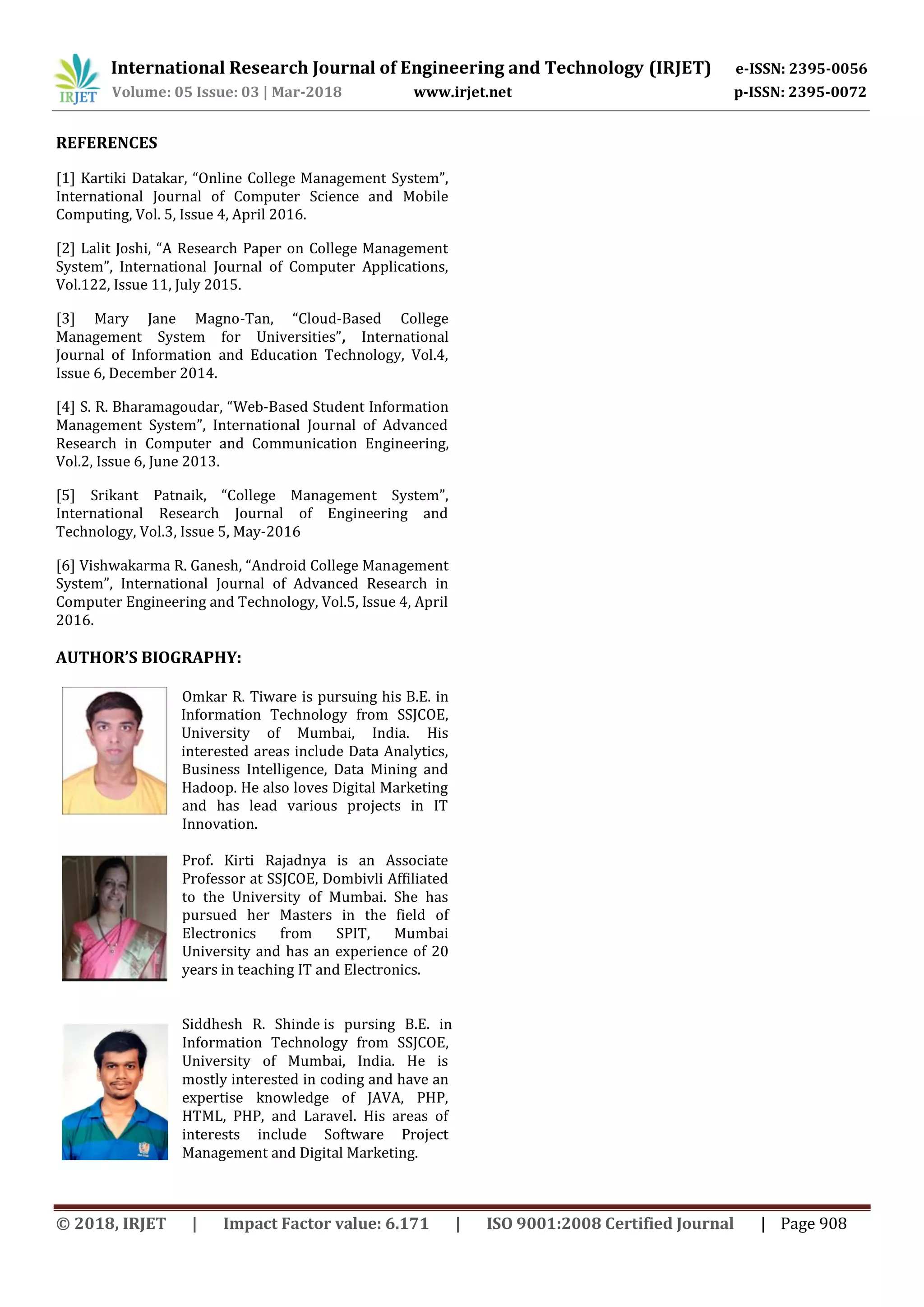 International Research Journal of Engineering and Technology (IRJET) e-ISSN: 2395-0056
Volume: 05 Issue: 03 | Mar-2018 www.irjet.net p-ISSN: 2395-0072
© 2018, IRJET | Impact Factor value: 6.171 | ISO 9001:2008 Certified Journal | Page 908
REFERENCES
[1] Kartiki Datakar, “Online College Management System”,
International Journal of Computer Science and Mobile
Computing, Vol. 5, Issue 4, April 2016.
[2] Lalit Joshi, “A Research Paper on College Management
System”, International Journal of Computer Applications,
Vol.122, Issue 11, July 2015.
[3] Mary Jane Magno-Tan, “Cloud-Based College
Management System for Universities”, International
Journal of Information and Education Technology, Vol.4,
Issue 6, December 2014.
[4] S. R. Bharamagoudar, “Web-Based Student Information
Management System”, International Journal of Advanced
Research in Computer and Communication Engineering,
Vol.2, Issue 6, June 2013.
[5] Srikant Patnaik, “College Management System”,
International Research Journal of Engineering and
Technology, Vol.3, Issue 5, May-2016
[6] Vishwakarma R. Ganesh, “Android College Management
System”, International Journal of Advanced Research in
Computer Engineering and Technology, Vol.5, Issue 4, April
2016.
AUTHOR’S BIOGRAPHY:
Omkar R. Tiware is pursuing his B.E. in
Information Technology from SSJCOE,
University of Mumbai, India. His
interested areas include Data Analytics,
Business Intelligence, Data Mining and
Hadoop. He also loves Digital Marketing
and has lead various projects in IT
Innovation.
Prof. Kirti Rajadnya is an Associate
Professor at SSJCOE, Dombivli Affiliated
to the University of Mumbai. She has
pursued her Masters in the field of
Electronics from SPIT, Mumbai
University and has an experience of 20
years in teaching IT and Electronics.
Siddhesh R. Shinde is pursing B.E. in
Information Technology from SSJCOE,
University of Mumbai, India. He is
mostly interested in coding and have an
expertise knowledge of JAVA, PHP,
HTML, PHP, and Laravel. His areas of
interests include Software Project
Management and Digital Marketing.
 