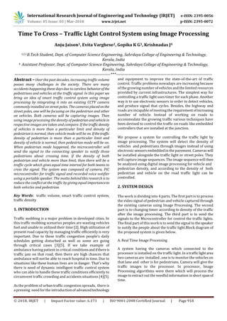 International Research Journal of Engineering and Technology (IRJET) e-ISSN: 2395-0056
Volume: 05 Issue: 03 | Mar-2018 www.irjet.net p-ISSN: 2395-0072
© 2018, IRJET | Impact Factor value: 6.171 | ISO 9001:2008 Certified Journal | Page 918
Time To Cross – Traffic Light Control System using Image Processing
Anju Jaison1, Evita Varghese2, Gopika K G3, Krishnadas J4
Kerala, India
4 Assistant Professor, Dept. of Computer Science Engineering, Sahrdaya College of Engineering & Technology,
Kerala, India
---------------------------------------------------------------------***---------------------------------------------------------------------
Abstract –Over the past decades, increasing traffic volume
posses many challenges in the society. There are many
accidents happening these days due to careless behaviorofthe
pedestrians and vehicles at the traffic signal. In this paper we
bring an idea of smart traffic control system using image
processing by integrating it into an existing CCTV camera
commonly installed on street poles. The cameras placedonthe
street poles, one will be focusing on the pedestrian and other
on vehicles. Both cameras will be capturing images. Then
using image processing the density of pedestrianandvehiclein
respective images are taken and compare. If the trafficdensity
of vehicles is more than a particular limit and density of
pedestrian is normal, then vehicle mode will be on.Ifthetraffic
density of pedestrian is more than a particular limit and
density of vehicle is normal, then pedestrian mode will be on.
When pedestrian mode happened, the microcontroller will
send the signal to the connecting speaker to notify those
pedestrians about crossing time. If the density of both
pedestrian and vehicle more than limit, then there will be a
traffic cycle which gives equal time interval for both teams to
cross the signal. The system was composed of camera, PIC
microcontroller for traffic signal and recorded voice notifier
using a portable speaker. The motto behind this research is to
reduce the conflict at the traffic by giving equal importanceto
both vehicles and pedestrian.
Key Words: traffic volume, smart traffic control system,
traffic density
1. INTRODUCTION
Traffic mobbing is a major problem in developed cities. In
this traffic mobbing scenarios peoples are wasting vehicles
fuel and unable to utilized their time [2]. High utilization of
present road capacity by managing traffic efficiently is very
important. Due to these traffic congestion people’s daily
schedules getting disturbed as well as some are going
through critical cases [3][5]. If we take example of
ambulance having patient in critical conditionsandifthereis
traffic jam on that road, then there are high chances that
ambulance will not be able to reach hospital in time. Due to
situations like these human lives are in danger. That’s why
there is need of dynamic intelligent traffic control system
who can able to handle these traffic conditions efficiently to
circumvent traffic crowding and accidents situations [4][5].
As the problem of urban traffic congestion spreads,. there is
a pressing. need for the introductionof advancedtechnology
and equipment to improve the state-of-the-art of traffic
control. Traffic problems nowadays are increasing because
of the growing number of vehicles and the limited resources
provided by current infrastructures. The simplest way for
controlling a traffic light uses timer for each phase. Another
way is to use electronic sensors in order to detect vehicles,
and produce signal that cycles. Besides, the highway and
roads are incapable of meeting the requirementofincreasing
number of vehicle. Instead of working on roads to
accommodate the growing traffic various techniques have
been devised to control the traffic on roads like embedded
controllers that are installed at the junction.
We propose a system for controlling the traffic light by
image processing. The system will detect the density of
vehicles and pedestrians through images instead of using
electronic sensors embedded in the pavement. Cameras will
be installed alongside the traffic light or street poles. They
will capture image sequences. The image sequence will then
be analyzed using digital image processing for vehicle and
pedestrian density, and according to the density of both
pedestrian and vehicle on the road traffic light can be
controlled.
2. SYSTEM DESIGN
The work is dividing into 4 parts. The first part is to process
the video signal of pedestrian and vehicle captured through
the existing cameras using Image Processing. The second
part is to changing timer according to density of the traffic
after the image processing. The third part is to send the
signals to the Microcontroller for control the traffic lights.
The final part of this work is to send the signal to thespeaker
to notify the people about the traffic light.Block diagram of
the proposed system is given below.
A. Real Time Image Processing
A system having the cameras which connected to the
processor is installed on the traffic light. In a trafficlightarea
two cameras are installed , one is to monitor the vehicles on
that lane and other is for pedestrians. Camera will give the
traffic images to the processor. In processor, Image
Processing algorithms were there which will process the
image to extract out the needful information in short spanof
time.
1,2,3 B.Tech Student, Dept. of Computer Science Engineering, Sahrdaya College of Engineering & Technology,
 