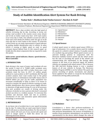 International Research Journal of Engineering and Technology (IRJET) e-ISSN: 2395-0056
Volume: 05 Issue: 03 | Mar-2018 www.irjet.net p-ISSN: 2395-0072
© 2018, IRJET | Impact Factor value: 6.171 | ISO 9001:2008 Certified Journal | Page 965
Study of Audible Identification Alert System For Rash Driving
Tushar Kale 1, Shubham Kadu2 Kailas Gaware 3, Harshal. D. Patil4
1,2,3 Research Scholar Bachelors Of Mechanical Engineer, PRMIT& R BADNERA AMRAVATI UNIVERSITY (INDIA)
4 Assistant Professor, Mechanical Engineering Department PRMIT& R BADNERA (India)
------------------------------------------------------------------------***-----------------------------------------------------------------------
ABSTRACT: Now a days accident ratio due high speed of
vehicles increasing day by day. According to survey one
serious road accident in the country occurs every minute
and 16 die on Indian roads every hour. 1214 road crashes
occur every day in India. Two wheelers account for 25% of
total road crash deaths.20 children under the age of 14 die
every day due to road crashes in the country. To avoid this
critical events we can make improvement in speed indicator
by putting Audible identification alert in vehicle, So when
vehicle is running at higher speed on road, as speed
increases beyond defined limit. In this research paper we
briefly describe about components that we required to make
this system.
Index terms: speed indicator, Buzzer, speed detector ,
Micro Controller
1. INTRODUCTION
Rash driving is the cause of many road accidents all over
the world. A total of 4, 73,084 traffic accidents were
reported during the year 2001 in India. Every year, road
accidents claim the lives. In 2017 1.3 million people
suffered to road accident in 2017 worldwide. [8] The road
accident analysis chart road crashes lead to the global
economic losses as estimated in road traffic injury costs of
US$518 billion per year [2] the traffic population has
increased considerably in India as there is no means to
control or monitor the speed of vehicles running on roads.
Audible identification alert device proves highly effective
in detection of high speed driving. It is not at all necessary
that such accidents are results of driving under the
influence of alcohol as even a person who hasn’t consumed
alcohol can drive in a reckless manner. To overcome this
problem and decrease death rate due to accidents,
introduction of new and innovative speed enforcement
technology is necessary[3]
2. METHODOLOGY
As we know rate of accident due to over speed increasing
day by day. To reduce this we need some kind of device
which will aware us about this problem. For this we built a
device which will warn you if you exceed safe speed and
reach to danger speed. to build this device we use
following electronic devices.
2.1 Speed Sensor
2.2 Modulator
2.3 Manipulator
2.4 Microcontroller
2.5 Receiver
2.6 Buzzer
2.1 Speed Sensor:
A wheel speed sensor or vehicle speed sensor (VSS) is a
type of tachometer. It is a sender device used for reading
the speed of a vehicle's wheel rotation. It usually consists
of a toothed ring and pickup. Wheel speed sensors are in
anti-lock braking systems in conjunction with the
Electronic Stability Control system [4] the wheel sensor
has the task of recording the speed of the wheels and
communicating this information to the driving safety
systems in the form of an electrical signal. All modern
vehicles are equipped with wheel sensors. This is because
the ABS Anti-lock Braking System is now a standard
feature of all new vehicles in Europe. The Electronic
Stability Program (ESP®) is not far behind. The quick and
precise recording of speeds, movements and physical
forces applied to the vehicle is crucial for the functioning
of electronic driving safety systems.[9]
Fig:1 Speed Sensor
2.2 Modulator:
A modulator is a device that performs modulation. A
demodulator (sometimes detector or demo) is a device
that performs demodulation, the inverse of modulation. A
modem (from modulator–demodulator) can perform both
operations[4] It is the device which changes the value of
 