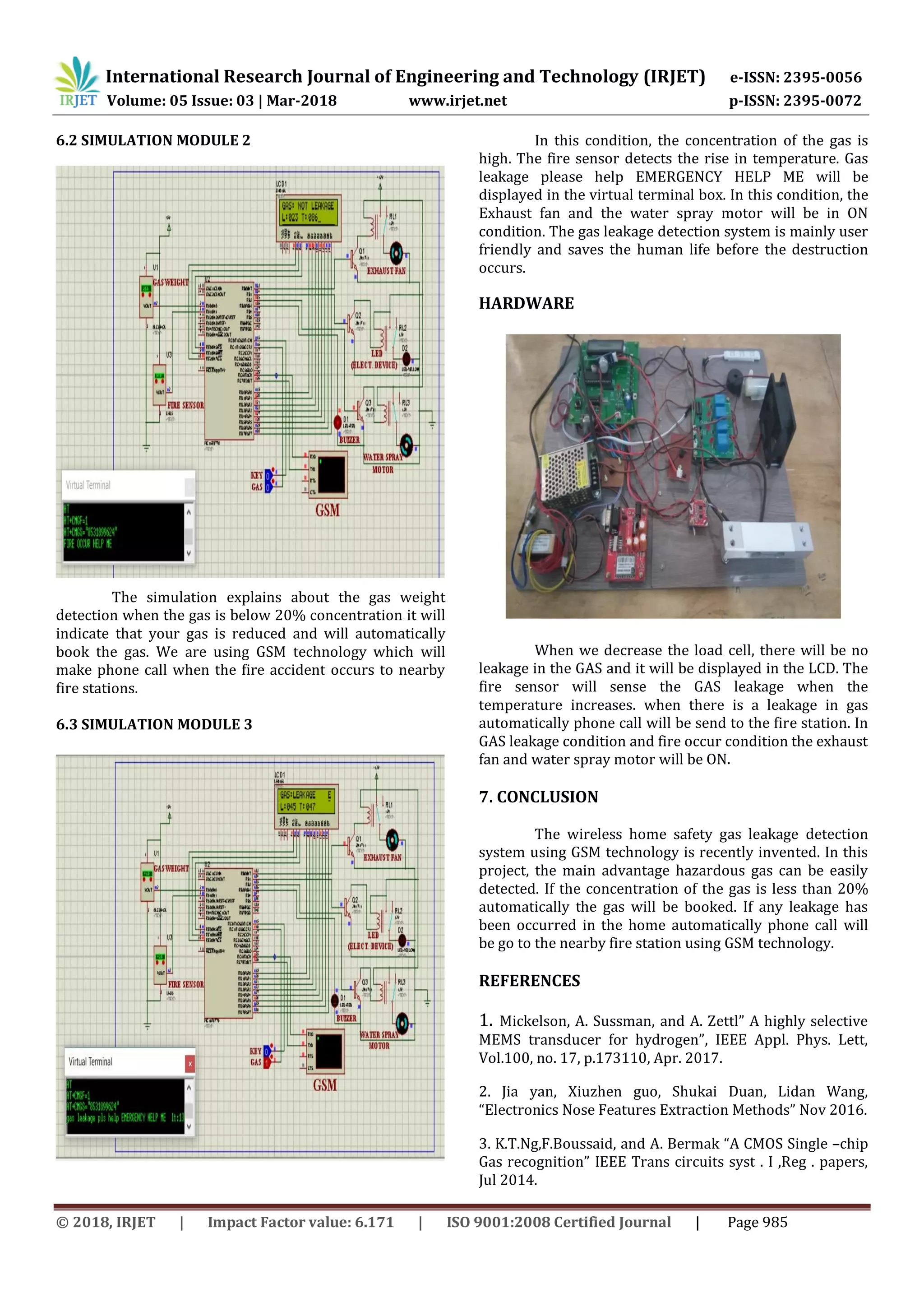 International Research Journal of Engineering and Technology (IRJET) e-ISSN: 2395-0056
Volume: 05 Issue: 03 | Mar-2018 www.irjet.net p-ISSN: 2395-0072
© 2018, IRJET | Impact Factor value: 6.171 | ISO 9001:2008 Certified Journal | Page 985
6.2 SIMULATION MODULE 2
The simulation explains about the gas weight
detection when the gas is below 20% concentration it will
indicate that your gas is reduced and will automatically
book the gas. We are using GSM technology which will
make phone call when the fire accident occurs to nearby
fire stations.
6.3 SIMULATION MODULE 3
In this condition, the concentration of the gas is
high. The fire sensor detects the rise in temperature. Gas
leakage please help EMERGENCY HELP ME will be
displayed in the virtual terminal box. In this condition, the
Exhaust fan and the water spray motor will be in ON
condition. The gas leakage detection system is mainly user
friendly and saves the human life before the destruction
occurs.
HARDWARE
When we decrease the load cell, there will be no
leakage in the GAS and it will be displayed in the LCD. The
fire sensor will sense the GAS leakage when the
temperature increases. when there is a leakage in gas
automatically phone call will be send to the fire station. In
GAS leakage condition and fire occur condition the exhaust
fan and water spray motor will be ON.
7. CONCLUSION
The wireless home safety gas leakage detection
system using GSM technology is recently invented. In this
project, the main advantage hazardous gas can be easily
detected. If the concentration of the gas is less than 20%
automatically the gas will be booked. If any leakage has
been occurred in the home automatically phone call will
be go to the nearby fire station using GSM technology.
REFERENCES
1. Mickelson, A. Sussman, and A. Zettl” A highly selective
MEMS transducer for hydrogen”, IEEE Appl. Phys. Lett,
Vol.100, no. 17, p.173110, Apr. 2017.
2. Jia yan, Xiuzhen guo, Shukai Duan, Lidan Wang,
“Electronics Nose Features Extraction Methods” Nov 2016.
3. K.T.Ng,F.Boussaid, and A. Bermak “A CMOS Single –chip
Gas recognition” IEEE Trans circuits syst . I ,Reg . papers,
Jul 2014.
 
