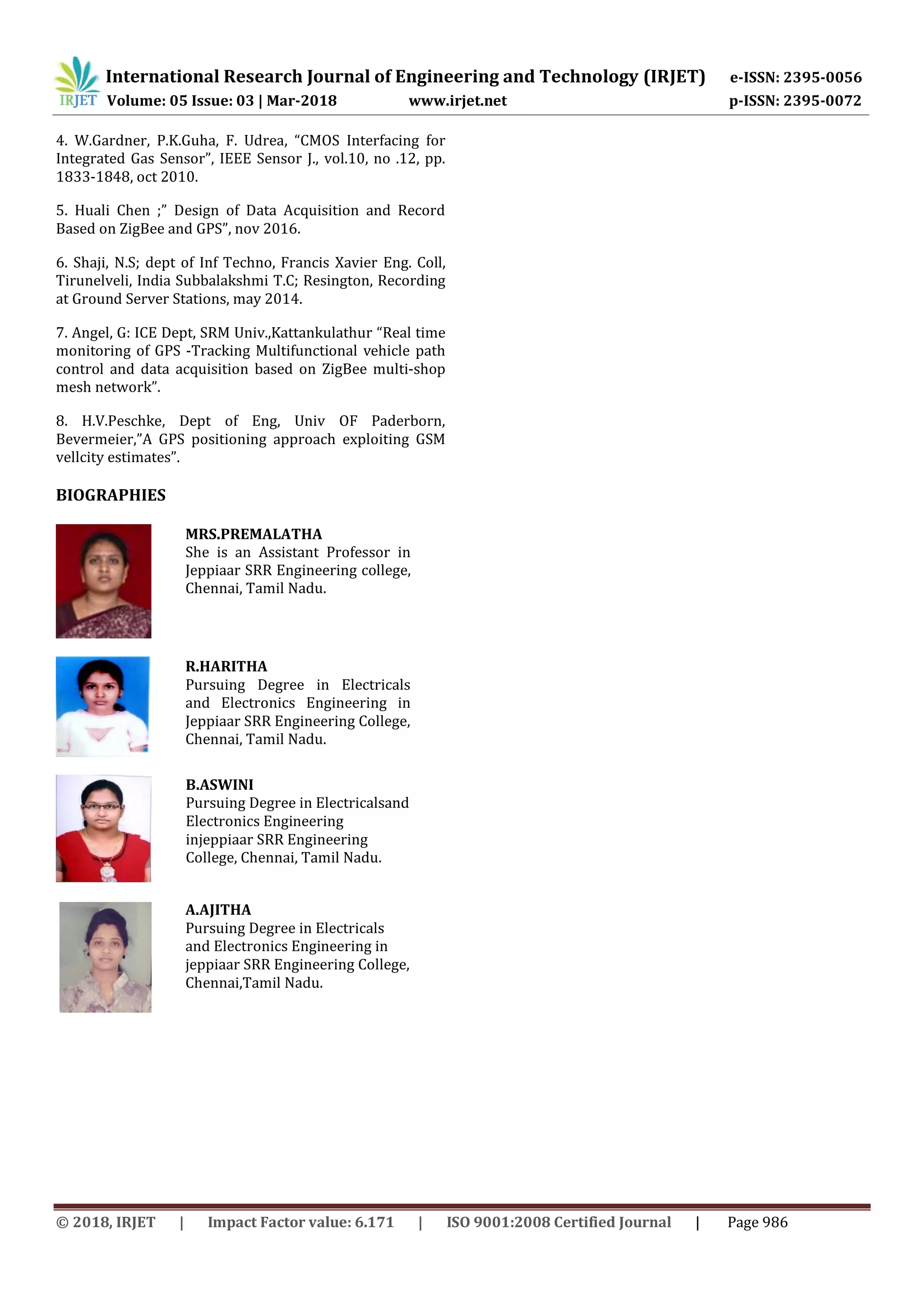 International Research Journal of Engineering and Technology (IRJET) e-ISSN: 2395-0056
Volume: 05 Issue: 03 | Mar-2018 www.irjet.net p-ISSN: 2395-0072
© 2018, IRJET | Impact Factor value: 6.171 | ISO 9001:2008 Certified Journal | Page 986
4. W.Gardner, P.K.Guha, F. Udrea, “CMOS Interfacing for
Integrated Gas Sensor”, IEEE Sensor J., vol.10, no .12, pp.
1833-1848, oct 2010.
5. Huali Chen ;” Design of Data Acquisition and Record
Based on ZigBee and GPS”, nov 2016.
6. Shaji, N.S; dept of Inf Techno, Francis Xavier Eng. Coll,
Tirunelveli, India Subbalakshmi T.C; Resington, Recording
at Ground Server Stations, may 2014.
7. Angel, G: ICE Dept, SRM Univ.,Kattankulathur “Real time
monitoring of GPS -Tracking Multifunctional vehicle path
control and data acquisition based on ZigBee multi-shop
mesh network”.
8. H.V.Peschke, Dept of Eng, Univ OF Paderborn,
Bevermeier,”A GPS positioning approach exploiting GSM
vellcity estimates”.
BIOGRAPHIES
R.HARITHA
Pursuing Degree in Electricals
and Electronics Engineering in
Jeppiaar SRR Engineering College,
Chennai, Tamil Nadu.
B.ASWINI
Pursuing Degree in Electricalsand
Electronics Engineering
injeppiaar SRR Engineering
College, Chennai, Tamil Nadu.
A.AJITHA
Pursuing Degree in Electricals
and Electronics Engineering in
jeppiaar SRR Engineering College,
Chennai,Tamil Nadu.
MRS.PREMALATHA
She is an Assistant Professor in
Jeppiaar SRR Engineering college,
Chennai, Tamil Nadu.
 