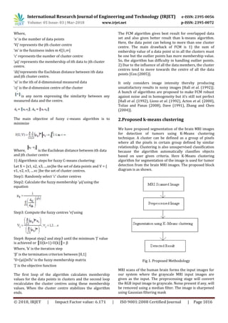 International Research Journal of Engineering and Technology (IRJET) e-ISSN: 2395-0056
Volume: 05 Issue: 03 | Mar-2018 www.irjet.net p-ISSN: 2395-0072
© 2018, IRJET | Impact Factor value: 6.171 | ISO 9001:2008 Certified Journal | Page 1016
Where,
‘n’ is the number of data points
‘Vj’ represents the jth cluster centre
‘m’ is the fuzziness index m €[1,∞]
‘c’ represents the number of cluster centre
‘μij’ represents the membership of ith data to jth cluster
centre.
‘dij’represents the Euclidean distance between ith data
and jth cluster centre.
‘xi’ is the ith of d-dimensional measured data
‘cj’ is the d-dimension centre of the cluster
is any norm expressing the similarity between any
measured data and the centre.
The main objective of fuzzy c-means algorithm is to
minimize
Where, is the Euclidean distance between ith data
and jth cluster centre
1) Algorithmic steps for fuzzy C-means clustering:
Let X = {x1, x2, x3, ....xn}be the set of data points and V = {
v1, v2, v3, ....vc }be the set of cluster centres.
Step1: Randomly select ‘c’ cluster centres
Step2: Calculate the fuzzy membership ‘μij’using the
equation
Step3: Compute the fuzzy centres ‘vj’using
Step4: Repeat step2 and step3 until the minimum ‘J’ value
is achieved or ║U(k+1)-U(k)║< β
Where, ‘k’ is the iteration step
‘β’ is the termination criterion between [0,1]
is the fuzzy membership matrix
‘J’ is the objective function
The first loop of the algorithm calculates membership
values for the data points in clusters and the second loop
recalculates the cluster centres using these membership
values. When the cluster centre stabilizes the algorithm
ends.
The FCM algorithm gives best result for overlapped data
set and also gives better result than k-means algorithm.
Here, the data point can belong to more than one cluster
centre. The main drawback of FCM is 1) the sum of
embership value of a data point xi in all the clusters must
be one but the outlier points has more membership value.
So, the algorithm has difficulty in handling outlier points.
2) Due to the influence of all the data members, the cluster
centres tend to move towards the centre of all the data
points [Cox (2005)].
It only considers image intensity thereby producing
unsatisfactory results in noisy images [Hall et al. (1992)].
A bunch of algorithms are proposed to make FCM robust
against noise and in homogeneity but it’s still not perfect
[Hall et al. (1992), Lions et al. (1992), Acton et al. (2000),
Tolias and Panas (2008), Dave (1991), Zhang and Chen
(2004)].
2.Proposed k-means clustering
We have proposed segmentation of the brain MRI images
for detection of tumors using K-Means clustering
technique. A cluster can be defined as a group of pixels
where all the pixels in certain group defined by similar
relationship. Clustering is also unsupervised classification
because the algorithm automatically classifies objects
based on user given criteria. Here K-Means clustering
algorithm for segmentation of the image is used for tumor
detection from the brain MRI images. The proposed block
diagram is as shown.
Fig 1. Proposed Methodology
MRI scans of the human brain forms the input images for
our system where the grayscale MRI input images are
given as the input. The preprocessing stage will convert
the RGB input image to grayscale. Noise present if any, will
be removed using a median filter. The image is sharpened
using Gaussian filtering mask
 