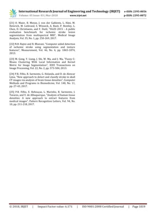 International Research Journal of Engineering and Technology (IRJET) e-ISSN: 2395-0056
Volume: 05 Issue: 03 | Mar-2018 www.irjet.net p-ISSN: 2395-0072
© 2018, IRJET | Impact Factor value: 6.171 | ISO 9001:2008 Certified Journal | Page 1019
[21] O. Maier, B. Menze, J. von der Gablentz, L. Häni, M.
Heinrich, M. Liebrand, S. Winzeck, A. Basit, P. Bentley, L.
Chen, D. Christiaens, and F. Dutil, "ISLES 2015 - A public
evaluation benchmark for ischemic stroke lesion
segmentation from multispectral MRI", Medical Image
Analysis, Vol. 35, No. 1, pp. 250-269, 2017.
[22] N.H. Rajini and R. Bhavani, "Computer aided detection
of ischemic stroke using segmentation and texture
features", Measurement, Vol. 46, No. 6, pp. 1865-1874,
2013.
[23] M. Gong, Y. Liang, J. Shi, W. Ma, and J. Ma, "Fuzzy C-
Means Clustering With Local Information and Kernel
Metric for Image Segmentation", IEEE Transactions on
Image Processing, Vol. 22, No. 2, pp. 573-584, 2013.
[24] P.R. Filho, R. Sarmento, G. Holanda, and D. de Alencar
Lima, "New approach to detect and classify stroke in skull
CT images via analysis of brain tissue densities", Computer
Methods and Programs in Biomedicine, Vol. 148, No. 11,
pp. 27-43, 2017.
[25] P.R. Filho, E. Rebouças, L. Marinho, R. Sarmento, J.
Tavares, and V. de Albuquerque, "Analysis of human tissue
densities: A new approach to extract features from
medical images", Pattern Recognition Letters, Vol. 94, No.
10, pp. 211-218, 2017.
 