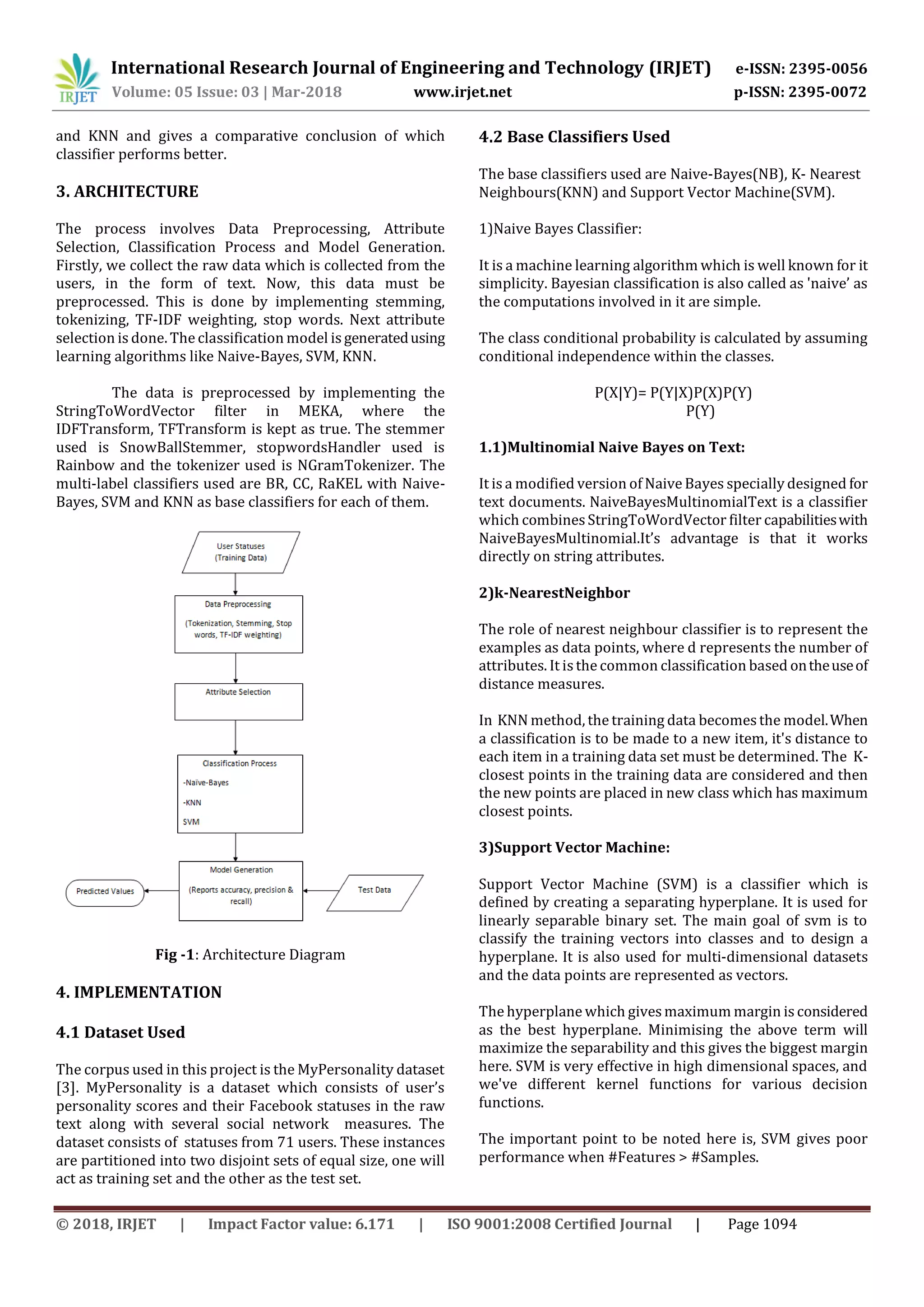International Research Journal of Engineering and Technology (IRJET) e-ISSN: 2395-0056
Volume: 05 Issue: 03 | Mar-2018 www.irjet.net p-ISSN: 2395-0072
© 2018, IRJET | Impact Factor value: 6.171 | ISO 9001:2008 Certified Journal | Page 1094
and KNN and gives a comparative conclusion of which
classifier performs better.
3. ARCHITECTURE
The process involves Data Preprocessing, Attribute
Selection, Classification Process and Model Generation.
Firstly, we collect the raw data which is collected from the
users, in the form of text. Now, this data must be
preprocessed. This is done by implementing stemming,
tokenizing, TF-IDF weighting, stop words. Next attribute
selection is done. The classification model is generatedusing
learning algorithms like Naive-Bayes, SVM, KNN.
The data is preprocessed by implementing the
StringToWordVector filter in MEKA, where the
IDFTransform, TFTransform is kept as true. The stemmer
used is SnowBallStemmer, stopwordsHandler used is
Rainbow and the tokenizer used is NGramTokenizer. The
multi-label classifiers used are BR, CC, RaKEL with Naive-
Bayes, SVM and KNN as base classifiers for each of them.
Fig -1: Architecture Diagram
4. IMPLEMENTATION
4.1 Dataset Used
The corpus used in this project is the MyPersonality dataset
[3]. MyPersonality is a dataset which consists of user’s
personality scores and their Facebook statuses in the raw
text along with several social network measures. The
dataset consists of statuses from 71 users. These instances
are partitioned into two disjoint sets of equal size, one will
act as training set and the other as the test set.
4.2 Base Classifiers Used
The base classifiers used are Naive-Bayes(NB), K- Nearest
Neighbours(KNN) and Support Vector Machine(SVM).
1)Naive Bayes Classifier:
It is a machine learning algorithm which is well known for it
simplicity. Bayesian classification is also called as 'naive’ as
the computations involved in it are simple.
The class conditional probability is calculated by assuming
conditional independence within the classes.
P(X|Y)= P(Y|X)P(X)P(Y)
P(Y)
1.1)Multinomial Naive Bayes on Text:
It is a modified version of NaiveBayes specially designed for
text documents. NaiveBayesMultinomialText is a classifier
which combinesStringToWordVector filter capabilitieswith
NaiveBayesMultinomial.It’s advantage is that it works
directly on string attributes.
2)k-NearestNeighbor
The role of nearest neighbour classifier is to represent the
examples as data points, where d represents the number of
attributes. It isthe common classification based ontheuseof
distance measures.
In KNN method, the training data becomesthe model.When
a classification is to be made to a new item, it's distance to
each item in a training data set must be determined. The K-
closest points in the training data are considered and then
the new points are placed in new class which has maximum
closest points.
3)Support Vector Machine:
Support Vector Machine (SVM) is a classifier which is
defined by creating a separating hyperplane. It is used for
linearly separable binary set. The main goal of svm is to
classify the training vectors into classes and to design a
hyperplane. It is also used for multi-dimensional datasets
and the data points are represented as vectors.
The hyperplane which givesmaximum margin is considered
as the best hyperplane. Minimising the above term will
maximize the separability and this gives the biggest margin
here. SVM is very effective in high dimensional spaces, and
we've different kernel functions for various decision
functions.
The important point to be noted here is, SVM gives poor
performance when #Features > #Samples.
 