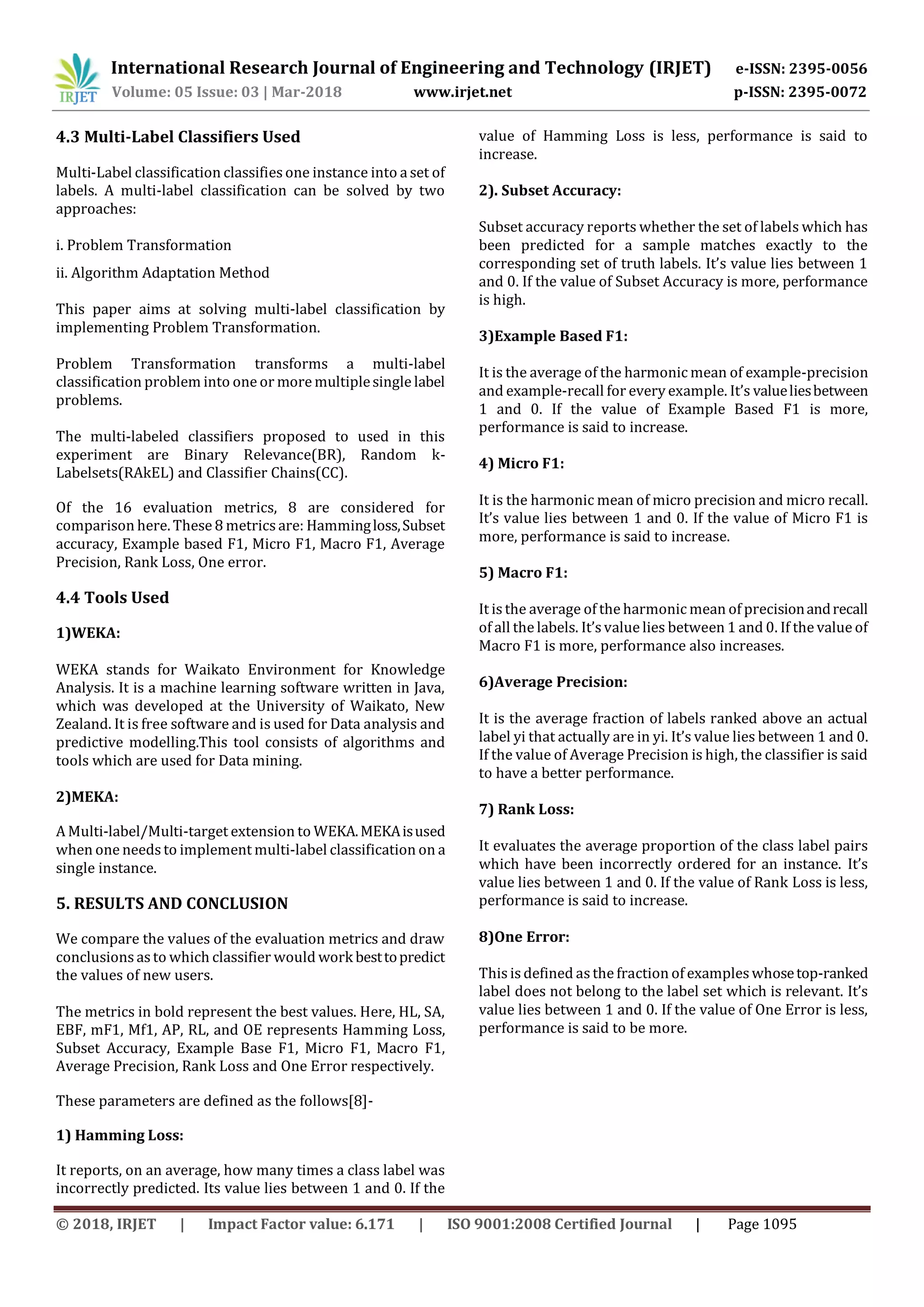 International Research Journal of Engineering and Technology (IRJET) e-ISSN: 2395-0056
Volume: 05 Issue: 03 | Mar-2018 www.irjet.net p-ISSN: 2395-0072
© 2018, IRJET | Impact Factor value: 6.171 | ISO 9001:2008 Certified Journal | Page 1095
4.3 Multi-Label Classifiers Used
Multi-Label classification classifiesone instance into a set of
labels. A multi-label classification can be solved by two
approaches:
i. Problem Transformation
ii. Algorithm Adaptation Method
This paper aims at solving multi-label classification by
implementing Problem Transformation.
Problem Transformation transforms a multi-label
classification problem into one or more multiplesingle label
problems.
The multi-labeled classifiers proposed to used in this
experiment are Binary Relevance(BR), Random k-
Labelsets(RAkEL) and Classifier Chains(CC).
Of the 16 evaluation metrics, 8 are considered for
comparison here. These 8 metrics are: Hammingloss,Subset
accuracy, Example based F1, Micro F1, Macro F1, Average
Precision, Rank Loss, One error.
4.4 Tools Used
1)WEKA:
WEKA stands for Waikato Environment for Knowledge
Analysis. It is a machine learning software written in Java,
which was developed at the University of Waikato, New
Zealand. It is free software and is used for Data analysis and
predictive modelling.This tool consists of algorithms and
tools which are used for Data mining.
2)MEKA:
A Multi-label/Multi-target extension to WEKA.MEKAisused
when one needs to implement multi-label classification on a
single instance.
5. RESULTS AND CONCLUSION
We compare the values of the evaluation metrics and draw
conclusions as to which classifier would work besttopredict
the values of new users.
The metrics in bold represent the best values. Here, HL, SA,
EBF, mF1, Mf1, AP, RL, and OE represents Hamming Loss,
Subset Accuracy, Example Base F1, Micro F1, Macro F1,
Average Precision, Rank Loss and One Error respectively.
These parameters are defined as the follows[8]-
1) Hamming Loss:
It reports, on an average, how many times a class label was
incorrectly predicted. Its value lies between 1 and 0. If the
value of Hamming Loss is less, performance is said to
increase.
2). Subset Accuracy:
Subset accuracy reports whether the set of labels which has
been predicted for a sample matches exactly to the
corresponding set of truth labels. It’s value lies between 1
and 0. If the value of Subset Accuracy is more, performance
is high.
3)Example Based F1:
It is the average of the harmonic mean of example-precision
and example-recall for every example. It’s valueliesbetween
1 and 0. If the value of Example Based F1 is more,
performance is said to increase.
4) Micro F1:
It is the harmonic mean of micro precision and micro recall.
It’s value lies between 1 and 0. If the value of Micro F1 is
more, performance is said to increase.
5) Macro F1:
It is the average of the harmonic mean of precisionandrecall
of all the labels. It’s value lies between 1 and 0. If the value of
Macro F1 is more, performance also increases.
6)Average Precision:
It is the average fraction of labels ranked above an actual
label yi that actually are in yi. It’s value lies between 1 and 0.
If the value of Average Precision is high, the classifier is said
to have a better performance.
7) Rank Loss:
It evaluates the average proportion of the class label pairs
which have been incorrectly ordered for an instance. It’s
value lies between 1 and 0. If the value of Rank Loss is less,
performance is said to increase.
8)One Error:
This is defined asthe fraction of exampleswhosetop-ranked
label does not belong to the label set which is relevant. It’s
value lies between 1 and 0. If the value of One Error is less,
performance is said to be more.
 