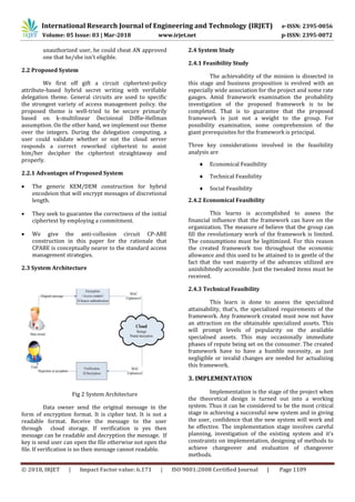 International Research Journal of Engineering and Technology (IRJET) e-ISSN: 2395-0056
Volume: 05 Issue: 03 | Mar-2018 www.irjet.net p-ISSN: 2395-0072
© 2018, IRJET | Impact Factor value: 6.171 | ISO 9001:2008 Certified Journal | Page 1109
unauthorized user, he could cheat AN approved
one that he/she isn't eligible.
2.2 Proposed System
We first off gift a circuit ciphertext-policy
attribute-based hybrid secret writing with verifiable
delegation theme. General circuits are used to specific
the strongest variety of access management policy. the
proposed theme is well-tried to be secure primarily
based on k-multilinear Decisional Diffie-Hellman
assumption. On the other hand, we implement our theme
over the integers. During the delegation computing, a
user could validate whether or not the cloud server
responds a correct reworked ciphertext to assist
him/her decipher the ciphertext straightaway and
properly.
2.2.1 Advantages of Proposed System
 The generic KEM/DEM construction for hybrid
encodeion that will encrypt messages of discretional
length.
 They seek to guarantee the correctness of the initial
ciphertext by employing a commitment.
 We give the anti-collusion circuit CP-ABE
construction in this paper for the rationale that
CPABE is conceptually nearer to the standard access
management strategies.
2.3 System Architecture
Fig 2 System Architecture
Data owner send the original message in the
form of encryption format. It is cipher text. It is not a
readable format. Receive the message to the user
through cloud storage. If verification is yes then
message can be readable and decryption the message. If
key is send user can open the file otherwise not open the
file. If verification is no then message cannot readable.
2.4 System Study
2.4.1 Feasibility Study
The achievability of the mission is dissected in
this stage and business proposition is evolved with an
especially wide association for the project and some rate
gauges. Amid framework examination the probability
investigation of the proposed framework is to be
completed. That is to guarantee that the proposed
framework is just not a weight to the group. For
possibility examination, some comprehension of the
giant prerequisites for the framework is principal.
Three key considerations involved in the feasibility
analysis are
 Economical Feasibility
 Technical Feasibility
 Social Feasibility
2.4.2 Economical Feasibility
This learns is accomplished to assess the
financial influence that the framework can have on the
organization. The measure of believe that the group can
fill the revolutionary work of the framework is limited.
The consumptions must be legitimized. For this reason
the created framework too throughout the economic
allowance and this used to be attained to in gentle of the
fact that the vast majority of the advances utilized are
uninhibitedly accessible. Just the tweaked items must be
received.
2.4.3 Technical Feasibility
This learn is done to assess the specialized
attainability, that's, the specialized requirements of the
framework. Any framework created must now not have
an attraction on the obtainable specialized assets. This
will prompt levels of popularity on the available
specialised assets. This may occasionally immediate
phases of repute being set on the consumer. The created
framework have to have a humble necessity, as just
negligible or invalid changes are needed for actualizing
this framework.
3. IMPLEMENTATION
Implementation is the stage of the project when
the theoretical design is turned out into a working
system. Thus it can be considered to be the most critical
stage in achieving a successful new system and in giving
the user, confidence that the new system will work and
be effective. The implementation stage involves careful
planning, investigation of the existing system and it’s
constraints on implementation, designing of methods to
achieve changeover and evaluation of changeover
methods.
 