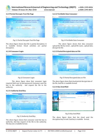 International Research Journal of Engineering and Technology (IRJET) e-ISSN: 2395-0056
Volume: 05 Issue: 03 | Mar-2018 www.irjet.net p-ISSN: 2395-0072
© 2018, IRJET | Impact Factor value: 6.171 | ISO 9001:2008 Certified Journal | Page 1112
4.2.9 Partial Decrypte Text File Page
Fig 11 Partial Decrypte Text File Page
The above figure shows that file is partial decryption. It
is readable format. Cloud activities are partial
decryption.
4.2.10 Consumer Login
Fig 12 Consumer Login
The above figure show that consumer login
required field user id and password. Consumer send the
key to the authority . and request the file to the
authority.
4.2.11 Authority Send Key
Fig 13 Authority Send Key
The above figure shows that consumer send the key to
authority. And key request of the file to the authority.
The key not a readable format.
4.2.12 Verifiable Data Consumer
Fig 14 Verifiable Data Consumer
The above figure shows that data consumer
upload the file by owner , upload file name , upload date,
decrypt the file
4.2.13 Partial Decrypted data on File
Fig 15 Partial Decrypted data on File
The above figure show that cloud partial decrypt data of
the file. And file is readable format.
4.2.14 Key Send Mail
Fig 16 Key Send Mail
The above figure show that the cloud send the
decryption key to mail. And key is readable format.
 