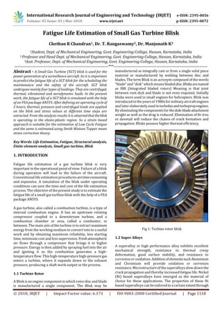 International Research Journal of Engineering and Technology (IRJET) e-ISSN: 2395-0056
Volume: 05 Issue: 03 | Mar-2018 www.irjet.net p-ISSN: 2395-0072
© 2018, IRJET | Impact Factor value: 6.171 | ISO 9001:2008 Certified Journal | Page 1118
Fatigue Life Estimation of Small Gas Turbine Blisk
Chethan R Chandran1, Dr. T. Rangaswamy2, Dr. Manjunath K3
1Student, Dept. of Mechanical Engineering, Govt. Engineering College, Hassan, Karnataka, India
2 Professor and Head Dept. of Mechanical Engineering, Govt. Engineering College, Hassan, Karnataka, India
3Asst. Professor, Dept. of Mechanical Engineering, Govt. Engineering College, Hassan, Karnataka, India
---------------------------------------------------------------------***---------------------------------------------------------------------
Abstract - A Small Gas Turbine (SGT) blisk is used for the
power generation of a surveillance aircraft. So it is important
to predict the fatigue life of a SGT blisk for the scheduling the
maintenance and the safety of the aircraft. SGT blisk
undergoes mainly four types of loadings. They are centrifugal,
thermal, vibrational and aerodynamic loads. In the present
work, the fatigue life of a SGT blisk is simulated with the help
of an FEA package ANSYS. After defining an operating cycleof
2 hours; thermal, pressure and centrifugal loads are applied
on the blisk and stress values at different time steps are
extracted. From the analysis results it is observedthattheblisk
is operating in the elasto-plastic region. So a strain based
approach is suitable for the estimation of Low Cycle Fatigue
and the same is estimated using Smith Watson Topper mean
stress correction theory.
Key Words: Life Estimation, Fatigue, Structural analysis,
Finite element analysis, Small gas turbine, Blisk
1. INTRODUCTION
Fatigue life estimation of a gas turbine blisk is very
important in the operational point of view. Failure of a blisk
during operation will lead to the failure of the aircraft.
Conventional life estimation proceduresaretimeconsuming
and expensive. A simulation of the blisk under operating
conditions can save the time and cost of the life estimation
process. The objective of the present study is to estimate the
fatigue life of a small gas turbine blisk with the help of a FEA
package ANSYS.
A gas turbine, also called a combustion turbine, is a type of
internal combustion engine. It has an upstream rotating
compressor coupled to a downstream turbine, and a
combustion chamber or area, called a combustor, in
between. The main aim of the turbine is to extract maximum
energy from the working medium to convert into to a useful
work and by obtaining maximum reliability, less starting
time, minimum cost and less supervision. Freshatmospheric
air flows through a compressor that brings it to higher
pressure. Energy is then added by spraying fuel into the air
and igniting it so the combustion generates a high-
temperature flow. This high-temperature high-pressure gas
enters a turbine, where it expands down to the exhaust
pressure, producing a shaft work output in the process.
1.1 Turbine Rotor
A Blisk is an engine component in which rotordisc and blade
is manufactured a single component. The Blisk may be
manufactured as integrally cast or from a single solid piece
material or manufactured by welding between disc and
blades. The term Blisk is an acronym composed of the words
“blade” and“disk” whichmeans bladeddisc.Blisksarenamed
as IBR (Integrated bladed rotors) Meaning is that joint
between root dick and blade is not even required. Initially
blisks were used in small engines for helicopters. Blisk was
introduced in the yearsof 1980sformilitary aircraft engines
and later elaboratelyusedinturbofanandturbopropengines.
By eliminatingthe components for thedisk-bladeattachment
weight as well as the drag is reduced. Elimination of fir tree
or dovetail will reduce the chance of crack formation and
propagation. Blisks possess higher thermal efficiency.
Fig 1: Turbine rotor blisk
1.2 Super Alloys
A superalloy or high performance alloy exhibits excellent
mechanical strength, resistance to thermal creep
deformation, good surface stability, and resistance to
corrosion or oxidation. AdditionofelementssuchAluminium
and Chromium will provide oxidation or corrosion
resistance. Microstructure of the superalloysslow down the
crack propagation and thereby increased fatigue life. Nickel
(Ni) based superalloys have emerged as the material of
choice for these applications. The properties of these Ni
based superalloyscan be tailored to a certain extentthrough
 