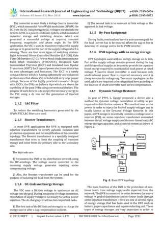 International Research Journal of Engineering and Technology (IRJET) e-ISSN: 2395-0056
Volume: 05 Issue: 03 | Mar-2018 www.irjet.net p-ISSN: 2395-0072
© 2018, IRJET | Impact Factor value: 6.171 | ISO 9001:2008 Certified Journal | Page 1191
The converter is most likely a Voltage Source Converter
(VSC), which sinusoidal Pulse Width modulates(SPWM) the
DC from the DC-link/storage to AC-voltagesinjectedintothe
system. A VSC is a power electronic system,whichconsistsof
capacitor storage and switching devices, which can
generated a sinusoidal voltage at required constant
frequency, magnitude, and phase angle. In the DVR
application, the VSC is used to transitory replace the supply
voltage or to generate the part of the supply voltage whichis
missing. There are four main types of switching devices:
Light Activated Silicon Controlled Rectifier (LA-SCR), Gate
Turn-Off thyristor (GTO), Power Metal OxideSemiconductor
Field Effect Transistors (P-MOSFET), Integrated Gate
Commutated Thyristor (IGCT) and Insulated Gate Bipolar
Transistors (IGBT). Each type of power electronicdevicehas
its own advantages and limitation. The IGCT is a newly
compact device which is having authenticity and enhanced
performance that allows VSC to build with very large power
ratings. Because of the highly practiced converter design
with IGCTs, the DVR can balance dips which are above the
capability of the past DVRs using conventional devices. The
purpose of such devices is to supply the necessary energy to
the VSC using a dc link for the generation of injected
voltages.
2.1.2 L&C Filter:
To reduce the switching harmonics generated by the
SPWM VSC L&C filters are used.
2.1.3 Booster Transformer:
In most DVR applications the DVR is equipped with
injection transformers to certify galvanic isolation and
protection equipment and for simplification oftheconverter
topology. The Booster transformer is a specially designed
transformer that tries to limit the coupling of transient
energy and noise from the primary side to the secondary
side.
The key tasks are:
1) It connects the DVR to the distribution network using
the HV-windings. The voltage source converter to the
incoming supply voltage generates injecting series
compensating voltage.
2) Also, the Booster transformer can be used for the
purpose of isolating the load from the system.
2.1.4 DC-Link and Energy Storage:
The VSC uses a DC-link voltage to synthesize an AC
voltage into the grid. During a majorityofvoltageimmersion,
restoration of supply voltage is necessary for active power
injection. The dc charging circuit has two important tasks.
1) The first task of the DC-link and storage is to charge the
energy source after a sag compensation incident.
2) The second task is to maintain dc link voltage at the
apparent dc link voltage.
2.1.5 By-Pass Equipment:
During faults, overload and service a circumvent pathfor
the load current has to be secured. When the sag on line is
detected, DC storage unit is fed to PWM inverter.
2.1.6 DVR topology with no energy storage:
DVR topologies used with no energy storage on dc link,
Part of the supply voltage remains present during the sag
and this residual supply can be used to provide thecapacitor
boost energy required to maintain full load power at rated
voltage. A passive shunt converter is used because only
unidirectional power flow is required necessary and it is
cheap solution for voltage sag. Two main topologies can be
used, which are required to be categorized hereaccordingto
the location of shunt converter with series compensation.
2.1.7 Dynamic Voltage Restorer:
In year of 1994, L. Gyugyi proposed a device and a
method for dynamic voltage restoration of utility as per
required in distribution network. This method uses active
power in order to inject the faulted supply voltages and is
locally known as the Dynamic Voltage Restorer. In this
paper, a DVR design is essentially contains a voltage source
inverter (VSI), an series injection transformer connected
between the AC voltage supply and the non -linear load,aDC
energy storage capacitor, and a control system as shown in
Figure 2.
Fig -2: Basic DVR topology
The main function of the DVR is the protection of non-
linear loads from voltage sags/swells expected from the
network. The DVR is connected in series between thesource
voltage or grid of distribution and no-linear loads through
series injection transformer. There are one of several types
of energy storage that has been used in the DVR such as
battery, paper capacitance and superconducting coil. These
types of energy storages are very important in order to
 