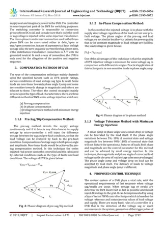 International Research Journal of Engineering and Technology (IRJET) e-ISSN: 2395-0056
Volume: 05 Issue: 03 | Mar-2018 www.irjet.net p-ISSN: 2395-0072
© 2018, IRJET | Impact Factor value: 6.171 | ISO 9001:2008 Certified Journal | Page 1192
supply real and imaginary power to the DVR. The controller
is more important part of the DVR for switching purposes.
The switching converter is responsible to conversion
process from DC to AC and to make sure that’s only the swell
or sag voltage is injected to the series injection transformer.
The three-phase transformersconnection used in the three-
phase DVR can be constructed either in delta/open or
star/open connection. In case of asymmetrical fault on high
voltage side, the zero sequence current flowing almost zero,
if the distribution transformer connection in Ä-Y with the
grounded neutral. In such a way of connection, the DVR is
only used for the allegation of the positive and negative
sequence.
3. COMPENSATION METHODS OF DVR
The type of the compensation technique mainly depends
upon the specified factors such as DVR power ratings,
various conditions of load, voltage sag type & swell. Some
loads are non-linear towards phase angle l jump and some
are sensitive towards change in magnitude and others are
tolerant to these. Therefore, the control strategies mainly
depend upon the type of load characteristics; therearethree
different methods of DVR seriesvoltage injection which are:
(a) Pre-sag compensation
(b) In-phase compensation
(c)Voltage tolerance method with minimumenergy
injection
3.1.1 Pre-Sag/Dip Compensation Method:
The pre-sag method detects the supply voltage
continuously and if it detects any disturbances in supply
voltage by micro-controller it will inject the difference
voltage between the sag and pre-fault condition, so that the
load voltage can be restored by back to the pre-fault
condition. Compensation of voltage sagsin both phase angle
and amplitude. Non-linear loads would be achieved by pre-
sag compensation method. In this technique the series
injected real power cannot be controlled and it is calculated
by external conditions such as the type of faults and load
conditions. The voltage of DVR is given below:
VDVR = Vpre fault – Vsag
Fig -3: Phasor diagram of pre-sag/dip method
3.1.2 In-Phase Compensation Method:
In this method the injected voltage is in phase with the
supply side voltage regardless of the load current and pre-
fault voltage. The phase angles of the pre-sag and load
voltage are not similar but the vital criteria forpowerquality
that is the constant magnitude of load voltage are fulfilled.
The load voltage is given below:
|VL| = |Vpre-fault|
One of the advantagesof this technique is that the amplitude
of DVR injection voltage is minimum for some voltage sag in
comparison with different strategies. Practicalapplicationof
this technique is in non-sensitive loads to phase angle jump.
Fig -4: Phasor diagram of in-phase method
3.1.3 Voltage Tolerance Method with Minimum
Energy Injection:
A small jump in phase angle and a small drop in voltage
can be tolerated by the load itself. If the phase angle
variations between 5% -10% of nominal state and voltage
magnitude lies between 90%-110% of nominal state that
will not disturb the operational featuresof loads.Bothphase
and magnitude are the control parameter for this method
and can be achieved by small energy injection. In this
technique, the magnitude and phase angle of corrected load
voltage inside the area of load voltage tolerancearechanged.
The phase angle jump and voltage drop on load can be
accepted by load itself. The delicacy of loads to voltage
magnitude and phase angle jump is different.
4. PROPOSED CONTROL TECHNIQUE
The control system of a DVR plays a vital role, with the
operational requirements of fast response when voltage
sag/swells are occur. When voltage sag or swells are
detected, the DVR must react as fast as possible and should
inject AC voltage to the grid. It can be implemented by using
a Space Vector PWM control technique which isbasedonthe
voltage reference and instantaneous values of load voltage
and supply. There are many basic rules of a controller in a
DVR that is the detection of the voltage sag or swell
occurrencesin the system; generation of thetriggerpulsesof
 