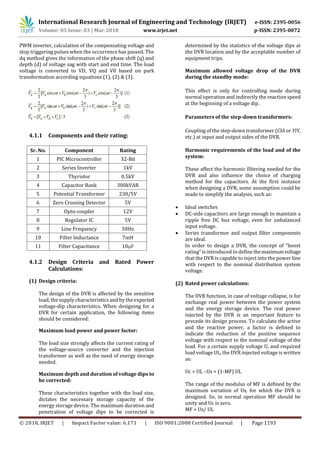 International Research Journal of Engineering and Technology (IRJET) e-ISSN: 2395-0056
Volume: 05 Issue: 03 | Mar-2018 www.irjet.net p-ISSN: 2395-0072
© 2018, IRJET | Impact Factor value: 6.171 | ISO 9001:2008 Certified Journal | Page 1193
PWM inverter, calculation of the compensating voltage and
stop triggering pulses when the occurrence has passed. The
dq method gives the information of the phase shift (q) and
depth (d) of voltage sag with start and end time. The load
voltage is converted to VD, VQ and V0 based on park
transformation according equations (1), (2) & (3).
4.1.1 Components and their rating:
Sr. No. Component Rating
1 PIC Microcontroller 32-Bit
2 Series Inverter 1kV
3 Thyristor 0.5kV
4 Capacitor Bank 300kVAR
5 Potential Transformer 230/5V
6 Zero Crossing Detector 5V
7 Opto-coupler 12V
8 Regulator IC 5V
9 Line Frequency 50Hz
10 Filter Inductance 7mH
11 Filter Capacitance 10μF
4.1.2 Design Criteria and Rated Power
Calculations:
(1) Design criteria:
The design of the DVR is affected by the sensitive
load, the supply characteristicsand by the expected
voltage-dip characteristics. When designing for a
DVR for certain application, the following items
should be considered:
Maximum load power and power factor:
The load size strongly affects the current rating of
the voltage-source converter and the injection
transformer as well as the need of energy storage
needed.
Maximum depth and duration of voltage dips to
be corrected:
These characteristics together with the load size,
dictates the necessary storage capacity of the
energy storage device. The maximum duration and
penetration of voltage dips to be corrected is
determined by the statistics of the voltage dips at
the DVR location and by the acceptable number of
equipment trips.
Maximum allowed voltage drop of the DVR
during the standby mode:
This effect is only for controlling mode during
normal operation and indirectly the reaction speed
at the beginning of a voltage dip.
Parameters of the step-down transformers:
Coupling of the step-down transformer (CIA or YIY,
etc.) at input and output sides of the DVR.
Harmonic requirements of the load and of the
system:
These affect the harmonic filtering needed for the
DVR and also influence the choice of charging
method for the capacitors. At the first instance
when designing a DVR, some assumption could be
made to simplify the analysis, such as:
 Ideal switches
 DC-side capacitors are large enough to maintain a
ripple free DC bus voltage, even for unbalanced
input voltage.
 Series transformer and output filter components
are ideal.
In order to design a DVR, the concept of “boost
rating” is introduced to define themaximumvoltage
that the DVR is capable to inject into the power line
with respect to the nominal distribution system
voltage.
(2) Rated power calculations:
The DVR function, in case of voltage collapse, is for
exchange real power between the power system
and the energy storage device. The real power
injected by the DVR is an important feature to
precede its design process. To calculate the active
and the reactive power, a factor is defined to
indicate the reduction of the positive sequence
voltage with respect to the nominal voltage of the
load. For a certain supply voltage U, and required
load voltage UL, the DVR injected voltage is written
as:
Uc = UL –Us = (1-MF) UL
The range of the modulus of MF is defined by the
maximum variation of Us, for which the DVR is
designed. So, in normal operation MF should be
unity and Uc is zero.
MF = Us/ UL
 