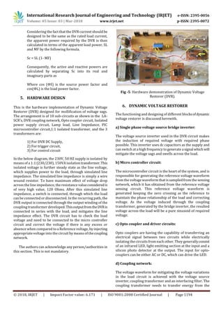 International Research Journal of Engineering and Technology (IRJET) e-ISSN: 2395-0056
Volume: 05 Issue: 03 | Mar-2018 www.irjet.net p-ISSN: 2395-0072
© 2018, IRJET | Impact Factor value: 6.171 | ISO 9001:2008 Certified Journal | Page 1194
Considering the fact that the DVR current shouldbe
designed to be the same as the rated load current,
the apparent power required by the DVR is then
calculated in terms of the apparent load power, SL
and MF by the following formula.
Sc = SL (1- MF)
Consequently, the active and reactive powers are
calculated by separating Sc into its real and
imaginary parts as
Where cos (ΦS) is the source power factor and
cos(ΦL) is the load power factor.
5. HARDWARE DESIGN
This is the hardware implementation of Dynamic Voltage
Restorer (DVR) designed for mollification of voltage sags.
The arrangement is of 10 sub-circuits as shown in the LA-
SCR’s, DVR coupling network, Opto coupler circuit, Isolated
power supply circuit, Lamp load, Line Impedance, PIC
microcontroller circuit,1:1 isolated transformer, and the 3
transformers are:
1) For DVR DC Supply,
2) For trigger circuit,
3) For control circuit
In the below diagram, the 230V, 50 HZ supply is isolated by
means of a 1:1 (230/230), 150VA isolationtransformer.This
isolated voltage is further steady state as the line voltage,
which supplies power to the load, through simulated line
impedance. The simulated line impedance is simply a wire
wound resistor. To have maximum effect of voltage drop
acrossthe line impedance, the resistance valueconsideredis
of very high value, 120 Ohms. After this simulated line
impedance, a switch is connected, through which the load
can be connected or disconnected. In the recurring path, the
DVR output is connected through the output winding of the
coupling transformer developed.ThisoutputfromtheDVRis
connected in series with the load, and mitigates the line
impedance effect. The DVR circuit has to check the load
voltage and need to be connected to the micro controller
circuit and correct the voltage if there is any excess or
absence when compared to a Reference voltage, by injecting
appropriate voltage into the circuit by means of thecoupling
network.
The authors can acknowledge any person/authorities in
this section. This is not mandatory.
Fig -5: Hardware demonstration of Dynamic Voltage
Restorer (DVR).
6. DYNAMIC VOLTAGE RESTORER
The functioning and designing of different blocksofdynamic
voltage restorer is discussed herewith.
a) Single phase voltage source bridge inverter:
The voltage source inverter used in the DVR circuit makes
the induction of required voltage with required phase
possible. This inverter uses dc capacitors as the supply and
can switch at a high frequency to generate asignalwhichwill
mitigate the voltage sags and swells across the load.
b) Micro controller circuit:
The microcontroller circuit is the heart of the system, and is
responsible for generating the reference voltage waveform
from the voltage waveform that is sampled from the sensing
network, which it has obtained from the reference voltage
sensing circuit. This reference voltage waveform is
generated keeping the zero crossing as the reference to
maintain the phase relationship of the load and correcting
voltage. As the voltage induced through the coupling
transformer, generated by the bridge inverter, the resulted
voltage across the load will be a pure sinusoid of required
voltage.
c) Opto coupler and driver circuits:
Opto couplers are having the capability of transferring an
electrical signal between two circuits while electrically
isolating the circuitsfrom each other. They generallyconsist
of an infrared LED, light emitting section at the input and a
silicon photo detector at the output. The input for opto-
couplers can be either AC or DC, which can drive the LED.
d) Coupling network:
The voltage waveform for mitigating the voltage variations
in the load circuit is achieved with the voltage source
inverter, coupling transformer and an interfacing filter. The
coupling transformer needs to transfer energy from the
 