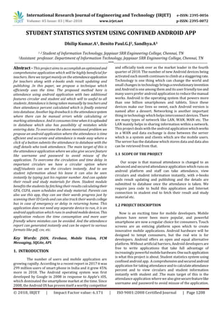 International Research Journal of Engineering and Technology (IRJET) e-ISSN: 2395-0056
Volume: 05 Issue: 03 | Mar-2018 www.irjet.net p-ISSN: 2395-0072
© 2018, IRJET | Impact Factor value: 6.171 | ISO 9001:2008 Certified Journal | Page 1208
STUDENT STATISTICS SYSTEM USING CONFINED ANDROID APP
Dhilip Kumar.A1, Benito Paul.G.J2, Sandhya.A3
1 ,2 Student of Information Technology, Jeppiaar SRR Engineering College, Chennai, TN
3Assistant professor. Department of Information Technology, Jeppiaar SRR Engineering College, Chennai, TN
---------------------------------------------------------------------***---------------------------------------------------------------------
Abstract -This project aims to accomplishanoptimizedand
comprehensive application which will be highly beneficial for
teachers. Here we target mainly on the attendanceapplication
for teachers along with e-books ands result updating and
publishing .In this paper, we propose a technique which
efficiently uses the time. The proposed method here is
attendance using android application with two additional
features circular and student aid which will to useful to all
students .Attendance is being taken manually by teachers and
then attendance percent calculated which is finally entered
into database. Another big drawback is the attendancesystem
where there can be manual errors while calculating or
marking attendance. And it consumes time whenitisuploaded
in database which also has possibility of mistakes while
entering data .To overcome the above mentioned problem we
propose an android application where the attendance is time
efficient and accurate and attendance is made easy where a
click of a button submits the attendance to database with the
staff details who took attendance. The main target of this is
the attendance application where we also give secure feature
like username and password to avoid misuse of the
application. To overcome the circulation and time delay in
important circulars we have a circular option where
staff/students can see the circulars instantly. And to see
student information about his leave it can also be seen
instantly by typing just his register number. And can update
their result and study materials for them. Student module
benefits the students by fetching their results calculatingtheir
GPA, CGPA, exam schedules and study material. Parents can
also use this app, they can see their wards progress just by
scanning their ID Cards and can also track their wards college
bus in case of emergency or delay in returning home. This
application does not need any separate device to run, it is an
android application which runs in androidmobiledevices.This
application reduces the time consumption and more user
friendly where mistakes can be avoided. And the attendance
report can generated instantly and can be export to various
formats like pdf, csv, etc.
Key Words: JSON, Firebase, Mobile Vision, FCM
Messaging, SQLite, API.
1. INTRODUCTION
The number of users and mobile application are
growing rapidly. According to a recent report in 2017 it was
299 million users of smart phone in India and it grew 45%
more in 2018. The Android operating system was first
developed by Google in 2008 in response to Apple’s iOS,
which dominated the smartphone market at the time. Since
2008, the Android OS has proven itself a worthy competitor
and officially took over as the market leader in the fourth
quarter of 2010. The number of new Android devices being
activated each month continuesto climb at a staggeringrate.
Technology is one thing which can change the world and
small changesin technology bringsarevolutionaryinvention
and Android is one among them and itsuser friendlytooand
many usersprefer android application to reduce themanual
works. Android is the operating system that powers more
than one billion smartphones and tablets. Since these
devices make our lives so sweet, each Android version is
named after a dessert. Networking is another important
thing in technology which helpsinterconnect devices. There
are many types of network like LAN, WAN, MAN etc. The
LAN mainly helps in sharing information within a network.
This project dealswith the android applicationwhichworks
in a WAN and data exchange is done between the server
which is a system and clients which are the mobile users.
The server has the database which stores data and data also
can be retrieved from that.
1.1 SCOPE OF THE PROJECT
Our scope is that manual attendance is changed to an
advanced and secured attendance application which runson
android platform and staff can take attendance, view
circulars and student information instantly, with e-books
ands result updating and publishing and the details are
submitted to database once the attendance is taken. We
require java code to build this application and Internet
connection in student end to fetch their result and study
material etc.
1.2 PROJECT DESCRIPTION
Now is an exciting time for mobile developers. Mobile
phones have never been more popular, and powerful
smartphone are now a regular choice for consumers. Touch
screens are an enticing platform upon which to create
innovative mobile applications. Android hardware will be
designed to tempt consumers, but the real win is for
developers. Android offers an open and equal alternative
platform. Without artificial barriers, Android developers are
free to write applications that take full advantage of
increasingly powerfulmobilehardware.Onesuchapplication
is what this project is about. Student statistics system using
confined android app. A comprehensiveandsecuredandroid
application for taking attendance andto calculateattendance
percent and to view circulars and student information
instantly with student aid .The main target of this is the
attendance application wherewe also givesecurefeaturelike
username and password to avoid misuse of the application.
 