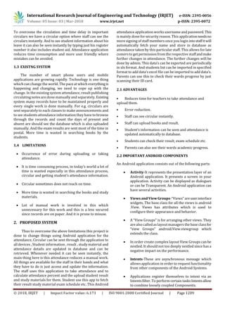 International Research Journal of Engineering and Technology (IRJET) e-ISSN: 2395-0056
Volume: 05 Issue: 03 | Mar-2018 www.irjet.net p-ISSN: 2395-0072
© 2018, IRJET | Impact Factor value: 6.171 | ISO 9001:2008 Certified Journal | Page 1209
To overcome the circulation and time delay in important
circulars we have a circular option where staff can see the
circulars instantly. And to see student information about his
leave it can also be seen instantly by typing just his register
number it also includes student aid. Attendance application
reduces time consumption and more user friendly where
mistakes can be avoided.
1.3 EXISTNG SYSTEM
The number of smart phone users and mobile
applications are growing rapidly. Technology is one thing
which can change the world. The pace at which everythingis
happening and changing, we need to cope up with the
change. In the existing system attendance, result publishing
circulating notes are done manually and separately. Existing
system many records have to be maintained properly and
every single work is done manually. For e.g. circulars are
sent separately to each classes to make announcements and
to see students attendance information they have to browse
through the records and count the days of present and
absent are should see the database which is also uploaded
manually. And the exam results are sent most of the time in
postal. More time is wasted in searching books by the
students.
1.4 LIMITATIONS
 Occurrence of error during uploading or taking
attendance.
 It is time consuming process, in today’s world a lot of
time is wasted especially in this attendance process,
circular and getting student’s attendance information.
 Circular sometimes does not reach on time.
 More time is wasted in searching the books and study
materials.
 Lot of manual work is involved in this which
unnecessary for this work and this is a less secured
since records are on paper. And it is prone to misuse.
2. PROPOSED SYSTEM
Thus to overcome the above limitations this project is
done to change things using Android application for the
attendance, Circular can be sent through the application to
all devices , Student information , result , study material and
attendance details are updated in database and can be
retrieved. Whenever needed it can be seen instantly, the
main thing here is this attendance reduces a manual work.
All things are available for the staff in their hands and what
they have to do is just access and update the information.
The staff uses this application to take attendance and to
calculate attendance percent and the upload student result
and study materials for them. Student use this app to fetch
their result study material exam schedule etc. This Android
attendance application worksusername and password.This
is mainly done for security reason. This applicationneedsno
more signing of staff membersonce you login intostaffitwill
automatically fetch your name and store in database as
attendance taken by this particular staff. This allows for late
comersto get permission from the respective staffandmake
further changes in attendance. The further changes will be
done by admin. This data’s can be exported are periodically
in xls format. And students list can be imported in specified
format to add data’s excel file can be imported to add data’s.
Parents can use this to check their wards progress by just
scanning their ID card.
2.1 ADVANTAGES
• Reduces time for teachers to take attendance and
upload them.
• Error reduction.
• Staff can see circular instantly.
• Staff can upload books and result.
• Student’s information can be seen and attendance is
updated automatically to database.
• Students can check their result, exam schedule etc.
• Parents can also see their wards academic progress.
2.2 IMPORTANT ANDROID COMPONENTS
An Android application consists out of the following parts:
 Activity-It represents the presentation layer of an
Android application. It presents a screen in your
application. Activity can be displayed as dialogues
or can be Transparent. An Android application can
have several activities.
 Views and View Groups-“Views” areuserinterface
widgets. The base class for all the views is android
.View. Views has attributes which is used to
configure their appearance and behavior.
 A “View Groups” is for arranging other views. They
are also called aslayout managers the base classfor
“view Groups” android.View.viewgroup which
extends the class.
 In order create complex layout View Groups can be
nestled. It should not too deeply nestled since has a
negative impact on the performance.
 Intents-These are asynchronous message which
allows application in order to request functionality
from other components of the Android Systems.
 Applications register themselves to intent via an
Intentsfilter. To perform certain tasksIntentsallow
to combine loosely coupled Components.
 