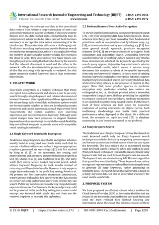 International Research Journal of Engineering and Technology (IRJET) e-ISSN: 2395-0056
Volume: 05 Issue: 03 | Mar-2018 www.irjet.net p-ISSN: 2395-0072
© 2018, IRJET | Impact Factor value: 6.171 | ISO 9001:2008 Certified Journal | Page 1238
It brings the software and data to the centralized
data centers from where a large community of users can
access information on pay per use basis. This poses security
threats over the data stored. Data confidentiality may be
compromised which has to be taken care of. So it becomes
necessary to encrypt the data before outsourcing it to the
cloud server. This makes data utilization a challenging task.
Traditional searching mechanisms provide Boolean search
to search over encrypted data, which is not applicable when
the number of users and the number of data files stored in
the cloud is large. They also impose two major issues, one
being the post-processing that hasto be done by the usersto
find the relevant document in need and the other is the
network traffic that is undesirable in present scenario when
all the files matching with keywords is retrieved. But this
paper proposes ranked keyword search that overcomes
these issues.
2. RELATED WORK
Searchable encryption is a helpful technique that treats
encrypted data as documents and allows a user to securely
search through a single keyword and retrieve documents of
interest. However, direct application of these approaches to
the secure large scale cloud data utilization system would
not be necessarily suitable, as they are developed as crypto
primitives and cannot accommodate such high service-level
requirements like system usability, user searching
experience, and easy information discovery. Although some
recent designs have been proposed to support Boolean
keyword search as an attempt to enrich the searchflexibility,
they are still not adequate to provide users with acceptable
result ranking functionality
2.1 Single Keyword Searchable Encryption
Traditional single keyword searchable encryption schemes
usually build an encrypted searchable index such that its
content is hidden to the server unlessit is given appropriate
trapdoors generated via secret key(s) [2]. It is first studied
by Song et al. [5] in the symmetric key setting, and
improvements and advanced securitydefinitionsaregivenin
Goh [6], Chang et al. [7] and Curtmola et al. [8]. Our early
work [22] solves secure ranked keyword search which
utilizes keyword frequency to rank results instead of
returning undifferentiated results. However,itonlysupports
single keyword search. In the public key setting, Boneh et al.
[9] present the first searchable encryption construction,
where anyone with public key can write to the data stored
on server but only authorized users with private key can
search. Public key solutions are usuallyverycomputationally
expensive however. Furthermore,thekeywordprivacycould
not be protected in the public key setting since server could
encrypt any keyword with public key and then use the
received trapdoor to evaluate this ciphertext.
2.2 Boolean Keyword Searchable Encryption
To enrich search functionalities, conjunctivekeywordsearch
[14]–[18] over encrypted data have been proposed. These
schemes incur large overhead caused by their fundamental
primitives, such as computation cost by bilinear map, e.g.
[16], or communication cost by secret sharing, e.g. [15]. As a
more general search approach, predicate encryption
schemes [19]–[21] are recently proposed to support both
conjunctive and disjunctive search. Conjunctive keyword
search returns “all-or-nothing”, which means it only returns
those documents in which all the keywords specified by the
search query appear; disjunctive keyword search returns
undifferentiated results, which means it returns every
document that contains a subset of the specific keywords,
even only one keyword of interest. In short, none of existing
Boolean keyword searchable encryption schemes support
multiple keywords ranked search over encryptedclouddata
while preserving privacy as we propose to explore in this
paper. Note that, inner product queries in predicate
encryption only predicates whether two vectors are
orthogonal or not, i.e., the inner product value is concealed
except when it equalszero. Without providing the capability
to compare concealed inner products, predicate encryption
is not qualified for performing ranked search. Furthermore,
most of these schemes are built upon the expensive
evaluation of pairing operations on elliptic curves. Such
inefficiency disadvantage also limits their practical
performance when deployed in the cloud. On a different
front, the research on top-k retrieval [27] in database
community is also loosely connected to our problem.
2.3 Fuzzy Keyword Search
The traditional searching techniques retrieve files based on
exact keyword match only but Fuzzy keyword search
technique extends this feature by supporting common typos
and format inconsistencies that occurs when the user types
the keywords. The data privacy that is maintained during
exact keyword search is ensured when this method is used.
Wild card based technique [4] is usedtocreate efficientfuzzy
keyword sets that areused formatchingrelevantdocuments.
The keyword sets are created using Edit Distance algorithm
that quantifies word similarity. These keyword sets reduce
storage andrepresentationoverhead byeliminatingtheneed
to generate all fuzzy keywords, rather generating on
similarity basis. The searchresult thatis providedisbasedon
a fuzzy keyword data set that is generated whenever the
exact match search fails.
3. PROPOSED SYSTEM
We have proposed an efficient scheme which enables the
Cloud Service Provider (CSP) to determine the files that are
related to the keywordssearched by the user rank them and
send the most relevant files without knowing any
information about the cloud. Our schema consists of three
 