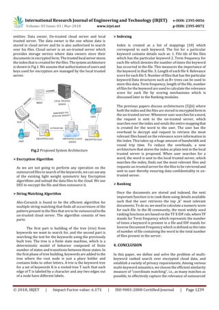 International Research Journal of Engineering and Technology (IRJET) e-ISSN: 2395-0056
Volume: 05 Issue: 03 | Mar-2018 www.irjet.net p-ISSN: 2395-0072
© 2018, IRJET | Impact Factor value: 6.171 | ISO 9001:2008 Certified Journal | Page 1239
entities: Data owner, Un-trusted cloud server and local
trusted server. The data owner is the one whose data is
stored in cloud server and he is also authorized to search
over his files. Cloud server is an un-trusted server which
provides storage service where data owners store their
documents in encrypted form. Thetrustedlocalserverstores
the index that is created for the files. Thesystemarchitecture
is shown in Fig 1. We assume that authorizationof usersand
keys used for encryption are managed by the local trusted
server.
Fig.2 Proposed System Architecture
Encryption Algorithm
As we are not going to perform any operation on the
outsourced files to search of the keywords, we can useany
of the existing light weight symmetric key Encryption
algorithms and unload the data files to the cloud. We use
DES to encrypt the file and then outsource it.
String Matching Algorithm
Aho-Corasick is found to be the efficient algorithm for
multiple string matching that finds all occurrences of the
pattern present in the filesthat are to be outsourcedtothe
un-trusted cloud server. The algorithm consists of two
parts:
The first part is building of the tree (trie) from
keywords we want to search for, and the second part is
searching the test for the keywords using the previously
built tree. The tree is a finite state machine, which is a
deterministic model of behavior composed of finite
number of states and transitions between those states. In
the first phase of tree building, keywords are added to the
tree where the root node is just a place holder and
contains links to other letters. A trie is the keyword tree
for a set of keywords K is a rooted tree T such that each
edge of T is labeled by a character and any two edges out
of a node have different labels.
Indexing
Index is created as a list of mappings [10] which
correspond to each keyword. The list for a particular
keyword contains details such as: 1. File ids of the files
which has the particular keyword 2. Term frequency for
each file which denotes the number of times the keyword
has occurred in the file. This measures the importance of
the keyword in that file. 3. Length of each file 4. Relevance
score for each file 5. Number of filesthat has the particular
keyword Data structures such as B+ trees can be used to
store this data. Term frequency, length of the file, number
of filesfor the keyword are used to calculate the relevance
score for each file by scoring mechanisms which is
discussed later in the Ranking modules.
The previous papers discuss architectures [5][6] where
both the index and the files are stored in encryptedformin
the un-trusted server. Whenever user searchesforaword,
the request is sent to the un-trusted server, which
searches over the index and sendsthe entire mappingthat
is created for the word to the user. The user has the
overhead to decrypt and request to retrieve the most
relevant files based on the relevance score information in
the index. This takes up a huge amount of bandwidth and
round trip time. To reduce the overheads, a new
architecture that stores the index as plain text in the local
trusted server is proposed. When user searches for a
word, the word is sent to the local trusted server, which
searches the index, finds out the most relevant files and
requests un-trusted server for the filesto be retrievedand
sent to user thereby ensuring data confidentiality in un-
trusted server.
Ranking
Once the documents are stored and indexed, the next
important function is to rank them using details available
such that the user retrieves the top „k‟ most relevant
documents. To do so, we need to calculate a numericscore
for each file. In the IR community, the most widely used
ranking functions are based on the TF X IDFrule,whereTF
stands for Term frequency which represents the number
of times a keyword is present in a file and IDF stands for
Inverse Document Frequency which is defined astheratio
of number of file containing the word to the total number
of files present in the server.
4. CONCLUSION
In this paper, we define and solve the problem of multi-
keyword ranked search over encrypted cloud data, and
establish a variety of privacy requirements. Among various
multi-keyword semantics, we choose the efficient similarity
measure of “coordinate matching”, i.e., as many matches as
possible, to effectively capture the relevance of outsourced
 