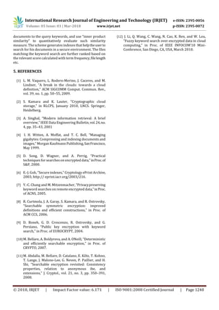 International Research Journal of Engineering and Technology (IRJET) e-ISSN: 2395-0056
Volume: 05 Issue: 03 | Mar-2018 www.irjet.net p-ISSN: 2395-0072
© 2018, IRJET | Impact Factor value: 6.171 | ISO 9001:2008 Certified Journal | Page 1240
documents to the query keywords, and use “inner product
similarity” to quantitatively evaluate such similarity
measure. The scheme generatesindexesthat helptheuserto
search for his documents in a secure environment. The files
matching the keyword search are further ranked based on
the relevant score calculated with term frequency,filelength
etc.
5. REFERENCES
[1] L. M. Vaquero, L. Rodero-Merino, J. Caceres, and M.
Lindner, “A break in the clouds: towards a cloud
definition,” ACM SIGCOMM Comput. Commun. Rev.,
vol. 39, no. 1, pp. 50–55, 2009.
[2] S. Kamara and K. Lauter, “Cryptographic cloud
storage,” in RLCPS, January 2010, LNCS. Springer,
Heidelberg.
[3] A. Singhal, “Modern information retrieval: A brief
overview,” IEEE Data Engineering Bulletin,vol.24,no.
4, pp. 35–43, 2001
[4] I. H. Witten, A. Moffat, and T. C. Bell, “Managing
gigabytes: Compressing and indexing documents and
images,” Morgan Kaufmann Publishing,SanFrancisco,
May 1999.
[5] D. Song, D. Wagner, and A. Perrig, “Practical
techniques for searcheson encrypted data,”inProc.of
S&P, 2000.
[6] E.-J. Goh, “Secure indexes,” Cryptology ePrint Archive,
2003, http:// eprint.iacr.org/2003/216.
[7] Y.-C. Chang and M. Mitzenmacher, “Privacypreserving
keyword searcheson remote encrypted data,”inProc.
of ACNS, 2005.
[8] R. Curtmola, J. A. Garay, S. Kamara, and R. Ostrovsky,
“Searchable symmetric encryption: improved
definitions and efficient constructions,” in Proc. of
ACM CCS, 2006.
[9] D. Boneh, G. D. Crescenzo, R. Ostrovsky, and G.
Persiano, “Public key encryption with keyword
search,” in Proc. of EUROCRYPT, 2004.
[10] M. Bellare, A. Boldyreva, and A. ONeill, “Deterministic
and efficiently searchable encryption,” in Proc. of
CRYPTO, 2007.
[11] M. Abdalla, M. Bellare, D. Catalano, E. Kiltz, T. Kohno,
T. Lange, J. Malone-Lee, G. Neven, P. Paillier, and H.
Shi, “Searchable encryption revisited: Consistency
properties, relation to anonymous ibe, and
extensions,” J. Cryptol., vol. 21, no. 3, pp. 350–391,
2008.
[12] J. Li, Q. Wang, C. Wang, N. Cao, K. Ren, and W. Lou,
“Fuzzy keyword search over encrypted data in cloud
computing,” in Proc. of IEEE INFOCOM’10 Mini-
Conference, San Diego, CA, USA, March 2010.
 