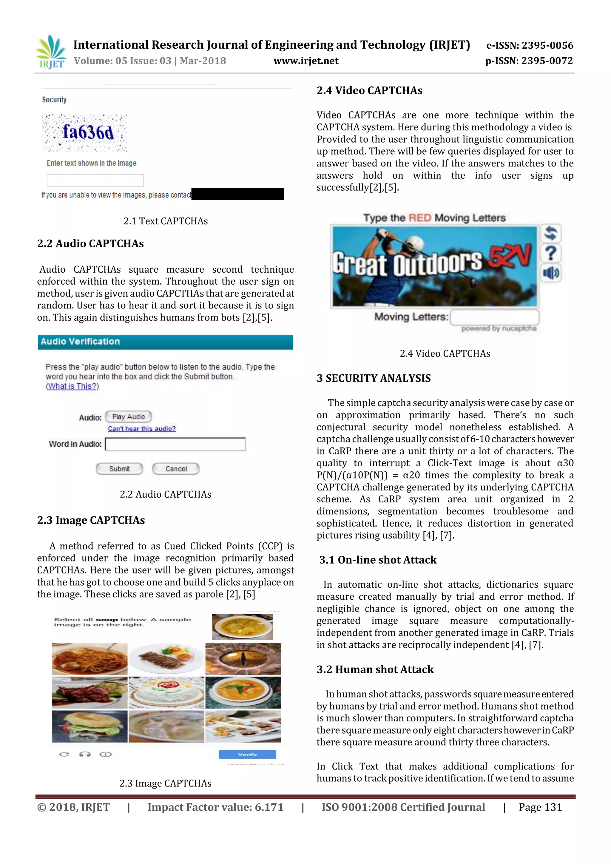 International Research Journal of Engineering and Technology (IRJET) e-ISSN: 2395-0056
Volume: 05 Issue: 03 | Mar-2018 www.irjet.net p-ISSN: 2395-0072
© 2018, IRJET | Impact Factor value: 6.171 | ISO 9001:2008 Certified Journal | Page 131
2.1 Text CAPTCHAs
2.2 Audio CAPTCHAs
Audio CAPTCHAs square measure second technique
enforced within the system. Throughout the user sign on
method, user is given audio CAPCTHAsthat are generatedat
random. User has to hear it and sort it because it is to sign
on. This again distinguishes humans from bots [2],[5].
2.2 Audio CAPTCHAs
2.3 Image CAPTCHAs
A method referred to as Cued Clicked Points (CCP) is
enforced under the image recognition primarily based
CAPTCHAs. Here the user will be given pictures, amongst
that he has got to choose one and build 5 clicks anyplace on
the image. These clicks are saved as parole [2], [5]
2.3 Image CAPTCHAs
2.4 Video CAPTCHAs
Video CAPTCHAs are one more technique within the
CAPTCHA system. Here during this methodology a video is
Provided to the user throughout linguistic communication
up method. There will be few queries displayed for user to
answer based on the video. If the answers matches to the
answers hold on within the info user signs up
successfully[2],[5].
2.4 Video CAPTCHAs
3 SECURITY ANALYSIS
The simple captcha security analysis were case by case or
on approximation primarily based. There’s no such
conjectural security model nonetheless established. A
captcha challenge usually consistof6-10charactershowever
in CaRP there are a unit thirty or a lot of characters. The
quality to interrupt a Click-Text image is about α30
P(N)/(α10P(N)) = α20 times the complexity to break a
CAPTCHA challenge generated by its underlying CAPTCHA
scheme. As CaRP system area unit organized in 2
dimensions, segmentation becomes troublesome and
sophisticated. Hence, it reduces distortion in generated
pictures rising usability [4], [7].
3.1 On-line shot Attack
In automatic on-line shot attacks, dictionaries square
measure created manually by trial and error method. If
negligible chance is ignored, object on one among the
generated image square measure computationally-
independent from another generated image in CaRP. Trials
in shot attacks are reciprocally independent [4], [7].
3.2 Human shot Attack
In human shot attacks, passwordssquaremeasureentered
by humans by trial and error method. Humans shot method
is much slower than computers. In straightforward captcha
there square measure only eight charactershoweverinCaRP
there square measure around thirty three characters.
In Click Text that makes additional complications for
humans to track positiveidentification. If we tend to assume
 