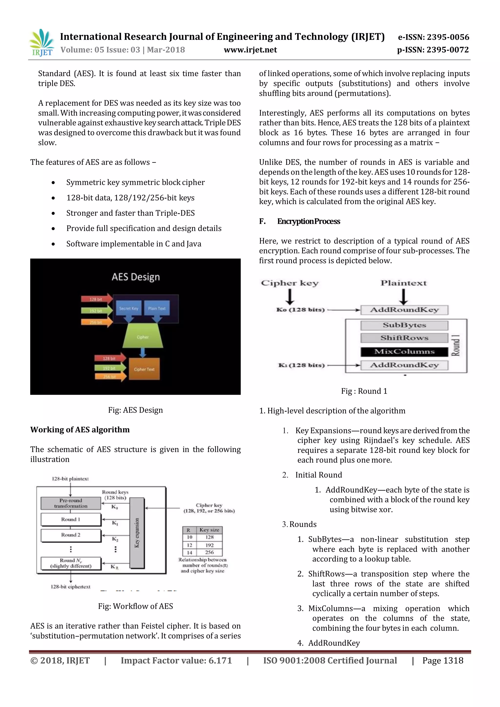 International Research Journal of Engineering and Technology (IRJET) e-ISSN: 2395-0056
Volume: 05 Issue: 03 | Mar-2018 www.irjet.net p-ISSN: 2395-0072
© 2018, IRJET | Impact Factor value: 6.171 | ISO 9001:2008 Certified Journal | Page 1318
Standard (AES). It is found at least six time faster than
triple DES.
A replacement for DES was needed as its key size was too
small. With increasing computingpower,itwasconsidered
vulnerable against exhaustivekeysearchattack.TripleDES
was designed to overcome this drawback but it was found
slow.
The features of AES are as follows −
 Symmetric key symmetric block cipher
 128-bit data, 128/192/256-bit keys
 Stronger and faster than Triple-DES
 Provide full specification and design details
 Software implementable in C and Java
Fig: AES Design
Working of AES algorithm
The schematic of AES structure is given in the following
illustration
Fig: Workflow of AES
AES is an iterative rather than Feistel cipher. It is based on
‘substitution–permutation network’. It comprises of a series
of linked operations, some of which involve replacing inputs
by specific outputs (substitutions) and others involve
shuffling bits around (permutations).
Interestingly, AES performs all its computations on bytes
rather than bits. Hence, AES treats the 128 bits of a plaintext
block as 16 bytes. These 16 bytes are arranged in four
columns and four rows for processing as a matrix −
Unlike DES, the number of rounds in AES is variable and
dependsonthelengthof the key. AES uses10roundsfor128-
bit keys, 12 rounds for 192-bit keys and 14 rounds for 256-
bit keys. Each of these rounds uses a different 128-bit round
key, which is calculated from the original AES key.
F. EncryptionProcess
Here, we restrict to description of a typical round of AES
encryption. Each round comprise of four sub-processes. The
first round process is depicted below.
Fig : Round 1
1. High-level description of the algorithm
1. Key Expansions—round keysare derivedfromthe
cipher key using Rijndael's key schedule. AES
requires a separate 128-bit round key block for
each round plus one more.
2. Initial Round
1. AddRoundKey—each byte of the state is
combined with a block of the round key
using bitwise xor.
3.Rounds
1. SubBytes—a non-linear substitution step
where each byte is replaced with another
according to a lookup table.
2. ShiftRows—a transposition step where the
last three rows of the state are shifted
cyclically a certain number of steps.
3. MixColumns—a mixing operation which
operates on the columns of the state,
combining the four bytes in each column.
4. AddRoundKey
 