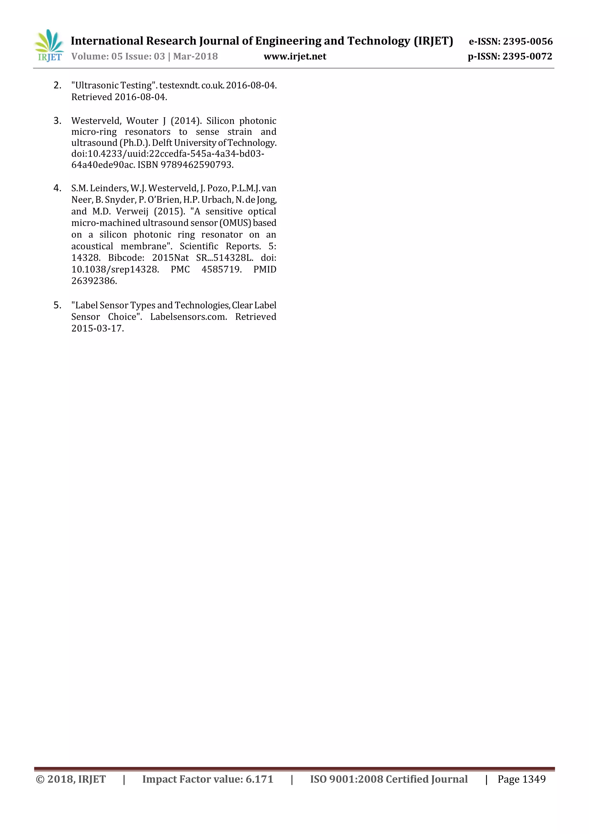 International Research Journal of Engineering and Technology (IRJET) e-ISSN: 2395-0056
Volume: 05 Issue: 03 | Mar-2018 www.irjet.net p-ISSN: 2395-0072
© 2018, IRJET | Impact Factor value: 6.171 | ISO 9001:2008 Certified Journal | Page 1349
2. "Ultrasonic Testing". testexndt.co.uk.2016-08-04.
Retrieved 2016-08-04.
3. Westerveld, Wouter J (2014). Silicon photonic
micro-ring resonators to sense strain and
ultrasound (Ph.D.). Delft UniversityofTechnology.
doi:10.4233/uuid:22ccedfa-545a-4a34-bd03-
64a40ede90ac. ISBN 9789462590793.
4. S.M. Leinders, W.J. Westerveld, J. Pozo, P.L.M.J.van
Neer, B. Snyder, P. O’Brien, H.P. Urbach, N.deJong,
and M.D. Verweij (2015). "A sensitive optical
micro-machined ultrasound sensor(OMUS)based
on a silicon photonic ring resonator on an
acoustical membrane". Scientific Reports. 5:
14328. Bibcode: 2015Nat SR...514328L. doi:
10.1038/srep14328. PMC 4585719. PMID
26392386.
5. "Label Sensor Types and Technologies,ClearLabel
Sensor Choice". Labelsensors.com. Retrieved
2015-03-17.
 