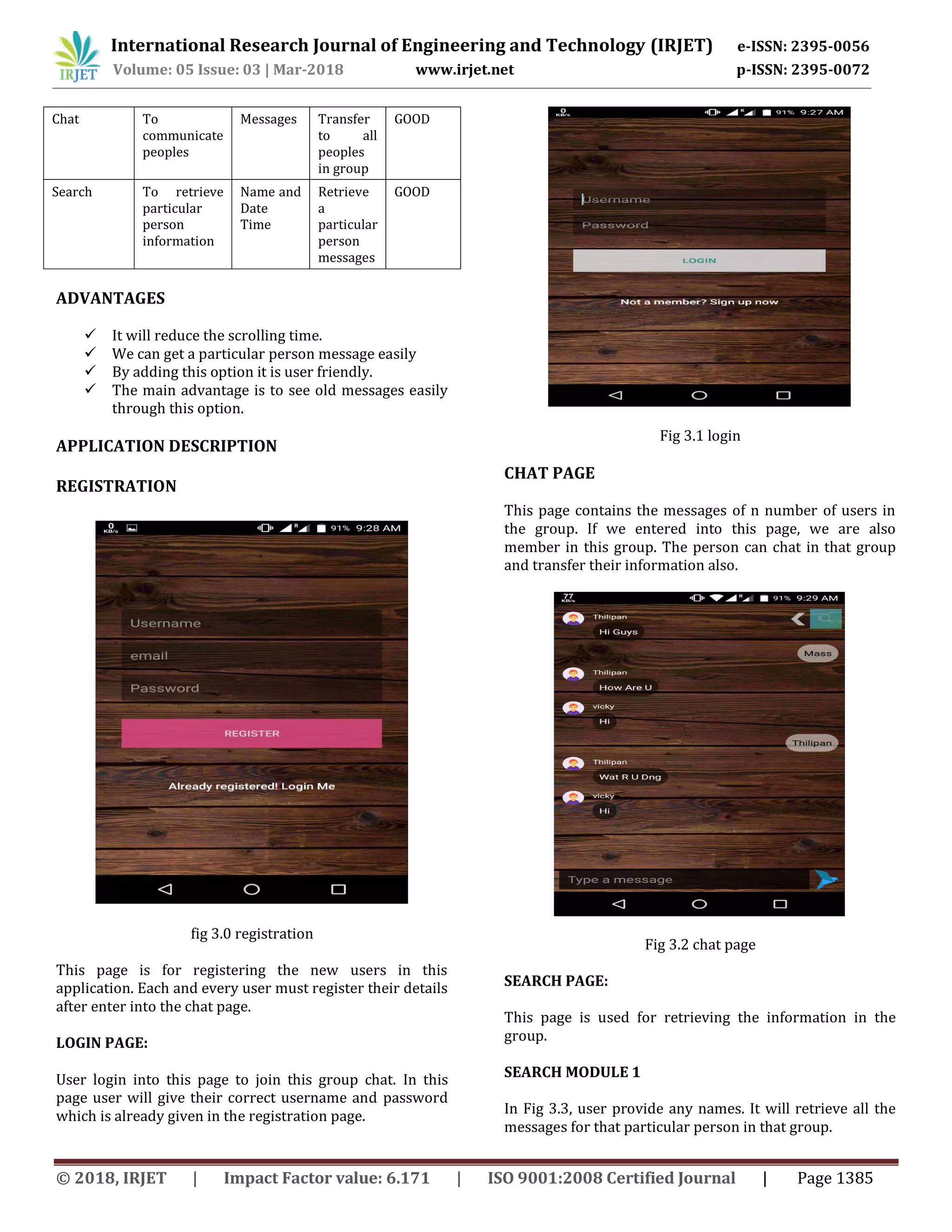 International Research Journal of Engineering and Technology (IRJET) e-ISSN: 2395-0056
Volume: 05 Issue: 03 | Mar-2018 www.irjet.net p-ISSN: 2395-0072
© 2018, IRJET | Impact Factor value: 6.171 | ISO 9001:2008 Certified Journal | Page 1385
Chat To
communicate
peoples
Messages Transfer
to all
peoples
in group
GOOD
Search To retrieve
particular
person
information
Name and
Date
Time
Retrieve
a
particular
person
messages
GOOD
ADVANTAGES
 It will reduce the scrolling time.
 We can get a particular person message easily
 By adding this option it is user friendly.
 The main advantage is to see old messages easily
through this option.
APPLICATION DESCRIPTION
REGISTRATION
fig 3.0 registration
This page is for registering the new users in this
application. Each and every user must register their details
after enter into the chat page.
LOGIN PAGE:
User login into this page to join this group chat. In this
page user will give their correct username and password
which is already given in the registration page.
Fig 3.1 login
CHAT PAGE
This page contains the messages of n number of users in
the group. If we entered into this page, we are also
member in this group. The person can chat in that group
and transfer their information also.
Fig 3.2 chat page
SEARCH PAGE:
This page is used for retrieving the information in the
group.
SEARCH MODULE 1
In Fig 3.3, user provide any names. It will retrieve all the
messages for that particular person in that group.
 