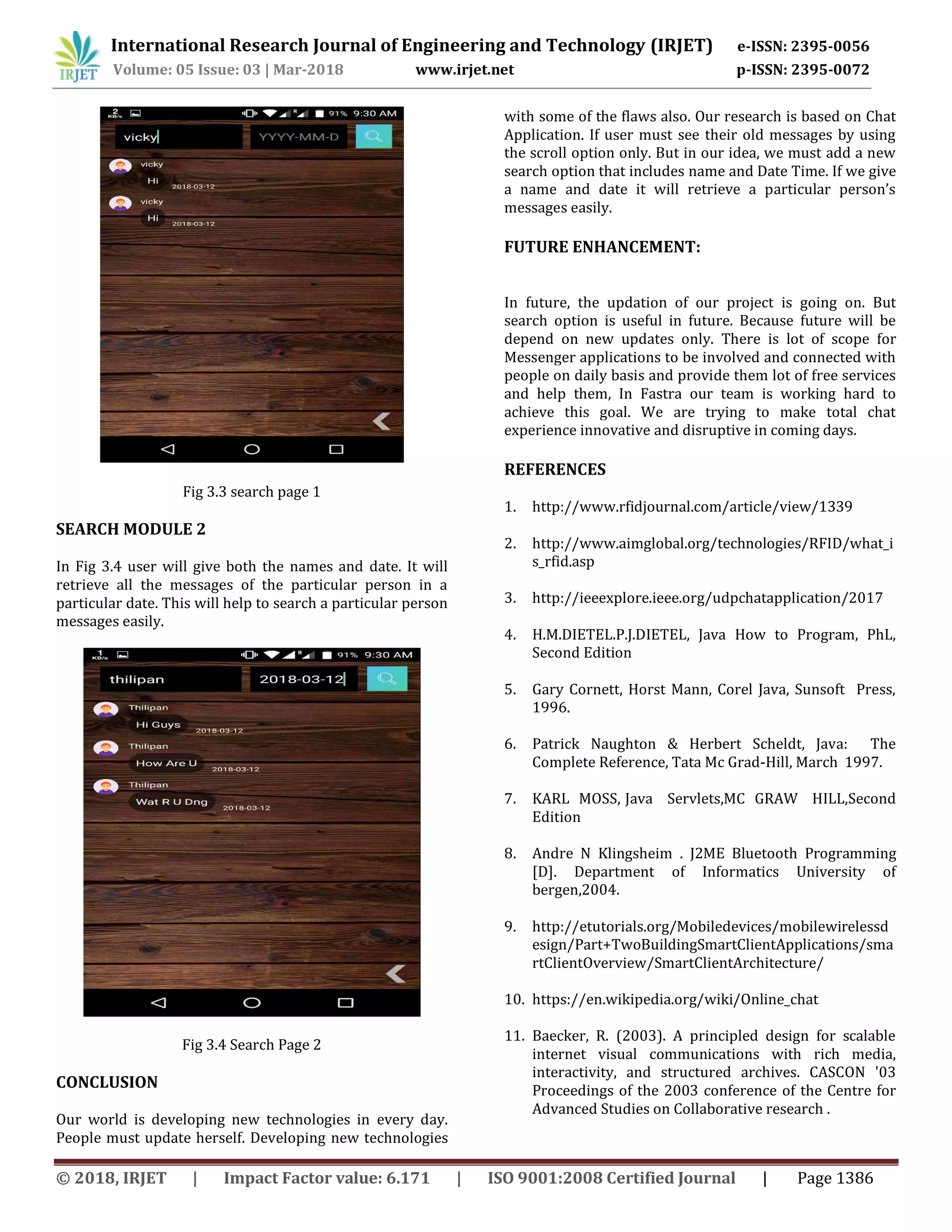 International Research Journal of Engineering and Technology (IRJET) e-ISSN: 2395-0056
Volume: 05 Issue: 03 | Mar-2018 www.irjet.net p-ISSN: 2395-0072
© 2018, IRJET | Impact Factor value: 6.171 | ISO 9001:2008 Certified Journal | Page 1386
Fig 3.3 search page 1
SEARCH MODULE 2
In Fig 3.4 user will give both the names and date. It will
retrieve all the messages of the particular person in a
particular date. This will help to search a particular person
messages easily.
Fig 3.4 Search Page 2
CONCLUSION
Our world is developing new technologies in every day.
People must update herself. Developing new technologies
with some of the flaws also. Our research is based on Chat
Application. If user must see their old messages by using
the scroll option only. But in our idea, we must add a new
search option that includes name and Date Time. If we give
a name and date it will retrieve a particular person’s
messages easily.
FUTURE ENHANCEMENT:
In future, the updation of our project is going on. But
search option is useful in future. Because future will be
depend on new updates only. There is lot of scope for
Messenger applications to be involved and connected with
people on daily basis and provide them lot of free services
and help them, In Fastra our team is working hard to
achieve this goal. We are trying to make total chat
experience innovative and disruptive in coming days.
REFERENCES
1. http://www.rfidjournal.com/article/view/1339
2. http://www.aimglobal.org/technologies/RFID/what_i
s_rfid.asp
3. http://ieeexplore.ieee.org/udpchatapplication/2017
4. H.M.DIETEL.P.J.DIETEL, Java How to Program, PhL,
Second Edition
5. Gary Cornett, Horst Mann, Corel Java, Sunsoft Press,
1996.
6. Patrick Naughton & Herbert Scheldt, Java: The
Complete Reference, Tata Mc Grad-Hill, March 1997.
7. KARL MOSS, Java Servlets,MC GRAW HILL,Second
Edition
8. Andre N Klingsheim . J2ME Bluetooth Programming
[D]. Department of Informatics University of
bergen,2004.
9. http://etutorials.org/Mobiledevices/mobilewirelessd
esign/Part+TwoBuildingSmartClientApplications/sma
rtClientOverview/SmartClientArchitecture/
10. https://en.wikipedia.org/wiki/Online_chat
11. Baecker, R. (2003). A principled design for scalable
internet visual communications with rich media,
interactivity, and structured archives. CASCON '03
Proceedings of the 2003 conference of the Centre for
Advanced Studies on Collaborative research .
 