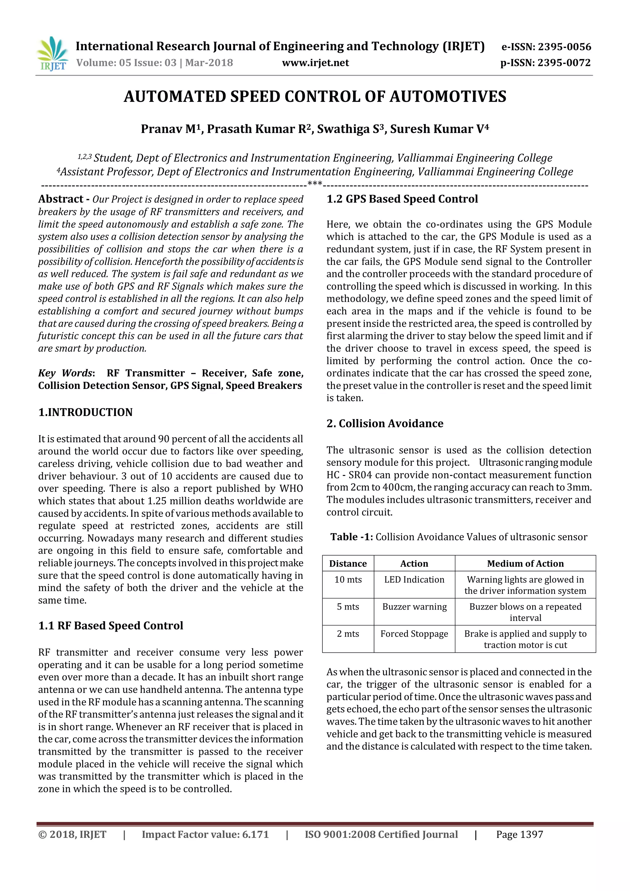 International Research Journal of Engineering and Technology (IRJET) e-ISSN: 2395-0056
Volume: 05 Issue: 03 | Mar-2018 www.irjet.net p-ISSN: 2395-0072
© 2018, IRJET | Impact Factor value: 6.171 | ISO 9001:2008 Certified Journal | Page 1397
AUTOMATED SPEED CONTROL OF AUTOMOTIVES
Pranav M1, Prasath Kumar R2, Swathiga S3, Suresh Kumar V4
1,2,3 Student, Dept of Electronics and Instrumentation Engineering, Valliammai Engineering College
4Assistant Professor, Dept of Electronics and Instrumentation Engineering, Valliammai Engineering College
---------------------------------------------------------------------***---------------------------------------------------------------------
Abstract - Our Project is designed in order to replace speed
breakers by the usage of RF transmitters and receivers, and
limit the speed autonomously and establish a safe zone. The
system also uses a collision detection sensor by analysing the
possibilities of collision and stops the car when there is a
possibility of collision. Henceforth the possibilityofaccidentsis
as well reduced. The system is fail safe and redundant as we
make use of both GPS and RF Signals which makes sure the
speed control is established in all the regions. It can also help
establishing a comfort and secured journey without bumps
that are caused during the crossing of speed breakers. Beinga
futuristic concept this can be used in all the future cars that
are smart by production.
Key Words: RF Transmitter – Receiver, Safe zone,
Collision Detection Sensor, GPS Signal, Speed Breakers
1.INTRODUCTION
It is estimated that around 90 percent of all the accidents all
around the world occur due to factors like over speeding,
careless driving, vehicle collision due to bad weather and
driver behaviour. 3 out of 10 accidents are caused due to
over speeding. There is also a report published by WHO
which states that about 1.25 million deaths worldwide are
caused by accidents. In spite of variousmethodsavailable to
regulate speed at restricted zones, accidents are still
occurring. Nowadays many research and different studies
are ongoing in this field to ensure safe, comfortable and
reliable journeys. The concepts involved in thisprojectmake
sure that the speed control is done automatically having in
mind the safety of both the driver and the vehicle at the
same time.
1.1 RF Based Speed Control
RF transmitter and receiver consume very less power
operating and it can be usable for a long period sometime
even over more than a decade. It has an inbuilt short range
antenna or we can use handheld antenna. The antenna type
used in the RF module hasa scanning antenna. The scanning
of the RF transmitter’santenna just releases the signalandit
is in short range. Whenever an RF receiver that is placed in
the car, come across the transmitter devicesthe information
transmitted by the transmitter is passed to the receiver
module placed in the vehicle will receive the signal which
was transmitted by the transmitter which is placed in the
zone in which the speed is to be controlled.
1.2 GPS Based Speed Control
Here, we obtain the co-ordinates using the GPS Module
which is attached to the car, the GPS Module is used as a
redundant system, just if in case, the RF System present in
the car fails, the GPS Module send signal to the Controller
and the controller proceeds with the standard procedure of
controlling the speed which is discussed in working. In this
methodology, we define speed zones and the speed limit of
each area in the maps and if the vehicle is found to be
present inside the restricted area, the speed is controlled by
first alarming the driver to stay below the speed limit and if
the driver choose to travel in excess speed, the speed is
limited by performing the control action. Once the co-
ordinates indicate that the car has crossed the speed zone,
the preset value in the controller is reset and the speed limit
is taken.
2. Collision Avoidance
The ultrasonic sensor is used as the collision detection
sensory module for this project. Ultrasonicrangingmodule
HC - SR04 can provide non-contact measurement function
from 2cm to 400cm, the ranging accuracy can reach to 3mm.
The modules includes ultrasonic transmitters, receiver and
control circuit.
Table -1: Collision Avoidance Values of ultrasonic sensor
Distance Action Medium of Action
10 mts LED Indication Warning lights are glowed in
the driver information system
5 mts Buzzer warning Buzzer blows on a repeated
interval
2 mts Forced Stoppage Brake is applied and supply to
traction motor is cut
Aswhen the ultrasonic sensor is placed and connected in the
car, the trigger of the ultrasonic sensor is enabled for a
particularperiod of time. Once the ultrasonic wavespassand
gets echoed,the echopart ofthe sensor sensesthe ultrasonic
waves. The time taken by the ultrasonic wavesto hit another
vehicle and get back to the transmitting vehicle is measured
and the distance is calculated with respect to the time taken.
 