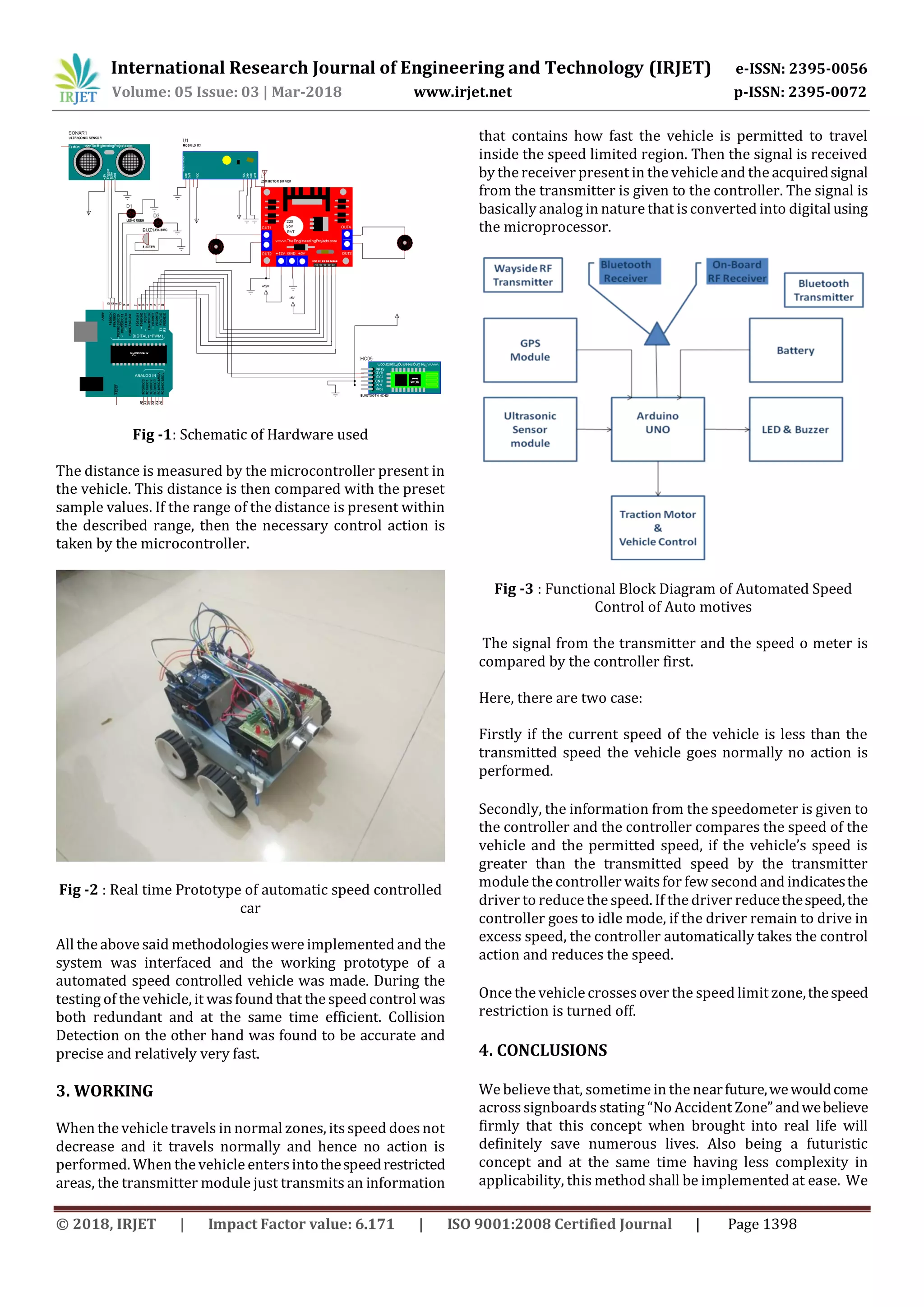 International Research Journal of Engineering and Technology (IRJET) e-ISSN: 2395-0056
Volume: 05 Issue: 03 | Mar-2018 www.irjet.net p-ISSN: 2395-0072
© 2018, IRJET | Impact Factor value: 6.171 | ISO 9001:2008 Certified Journal | Page 1398
Fig -1: Schematic of Hardware used
The distance is measured by the microcontroller present in
the vehicle. This distance is then compared with the preset
sample values. If the range of the distance is present within
the described range, then the necessary control action is
taken by the microcontroller.
Fig -2 : Real time Prototype of automatic speed controlled
car
All the above said methodologieswere implemented and the
system was interfaced and the working prototype of a
automated speed controlled vehicle was made. During the
testing of the vehicle, it wasfound that the speedcontrol was
both redundant and at the same time efficient. Collision
Detection on the other hand was found to be accurate and
precise and relatively very fast.
3. WORKING
When the vehicle travels in normal zones, itsspeed doesnot
decrease and it travels normally and hence no action is
performed. When the vehicle entersintothespeedrestricted
areas, the transmitter module just transmits an information
that contains how fast the vehicle is permitted to travel
inside the speed limited region. Then the signal is received
by the receiver present in the vehicle and the acquiredsignal
from the transmitter is given to the controller. The signal is
basically analog in nature that is converted into digitalusing
the microprocessor.
Fig -3 : Functional Block Diagram of Automated Speed
Control of Auto motives
The signal from the transmitter and the speed o meter is
compared by the controller first.
Here, there are two case:
Firstly if the current speed of the vehicle is less than the
transmitted speed the vehicle goes normally no action is
performed.
Secondly, the information from the speedometer is given to
the controller and the controller compares the speed of the
vehicle and the permitted speed, if the vehicle’s speed is
greater than the transmitted speed by the transmitter
module the controller waitsfor few second and indicatesthe
driver to reduce the speed. If the driver reducethespeed,the
controller goes to idle mode, if the driver remain to drive in
excess speed, the controller automatically takes the control
action and reduces the speed.
Once the vehicle crossesover the speed limit zone,thespeed
restriction is turned off.
4. CONCLUSIONS
We believe that, sometime in the nearfuture,wewouldcome
acrosssignboards stating “No Accident Zone”andwebelieve
firmly that this concept when brought into real life will
definitely save numerous lives. Also being a futuristic
concept and at the same time having less complexity in
applicability, this method shall be implemented at ease. We
 