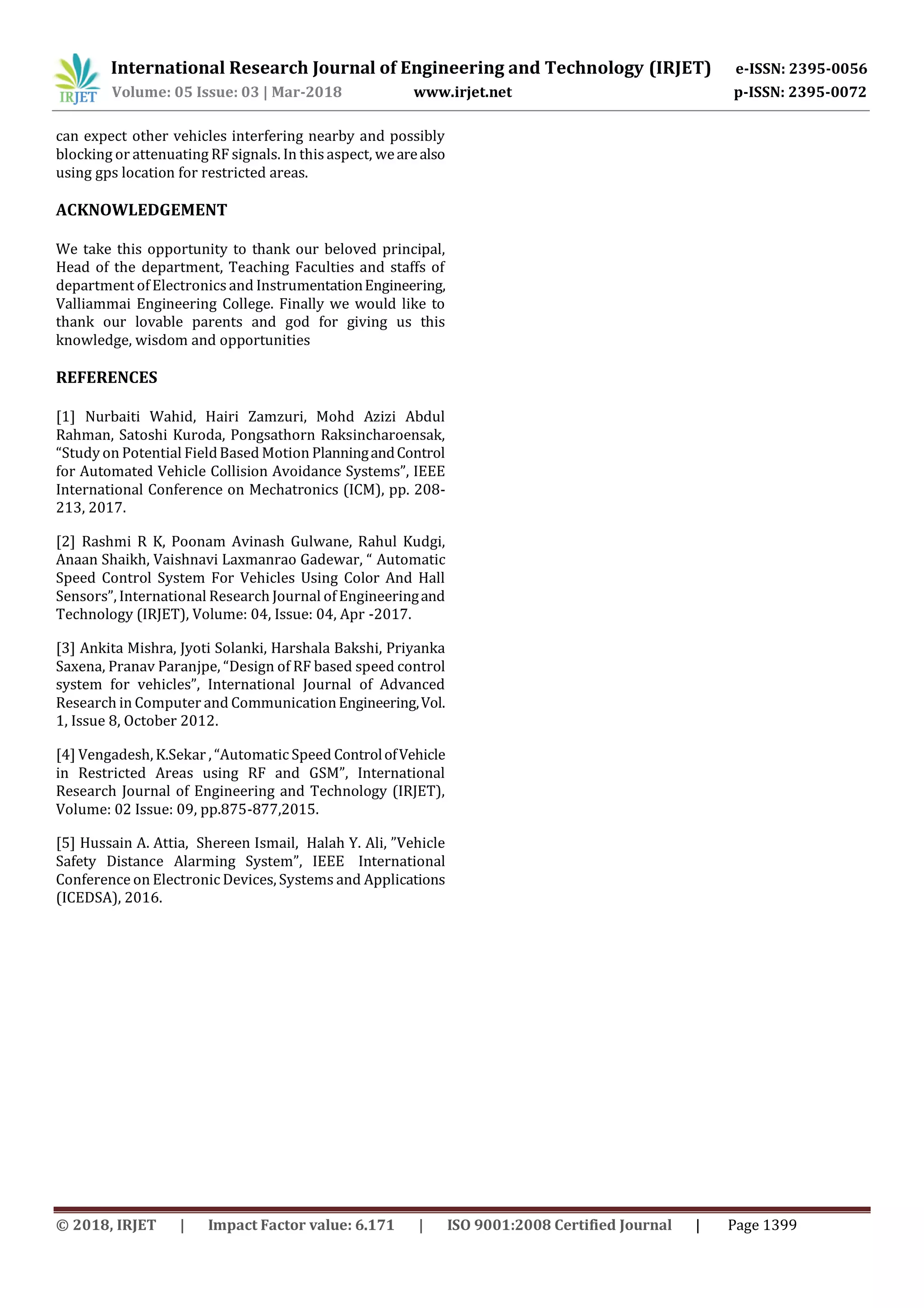 International Research Journal of Engineering and Technology (IRJET) e-ISSN: 2395-0056
Volume: 05 Issue: 03 | Mar-2018 www.irjet.net p-ISSN: 2395-0072
© 2018, IRJET | Impact Factor value: 6.171 | ISO 9001:2008 Certified Journal | Page 1399
can expect other vehicles interfering nearby and possibly
blocking or attenuating RF signals. In this aspect, wearealso
using gps location for restricted areas.
ACKNOWLEDGEMENT
We take this opportunity to thank our beloved principal,
Head of the department, Teaching Faculties and staffs of
department of Electronicsand InstrumentationEngineering,
Valliammai Engineering College. Finally we would like to
thank our lovable parents and god for giving us this
knowledge, wisdom and opportunities
REFERENCES
[1] Nurbaiti Wahid, Hairi Zamzuri, Mohd Azizi Abdul
Rahman, Satoshi Kuroda, Pongsathorn Raksincharoensak,
“Study on Potential FieldBased Motion PlanningandControl
for Automated Vehicle Collision Avoidance Systems”, IEEE
International Conference on Mechatronics (ICM), pp. 208-
213, 2017.
[2] Rashmi R K, Poonam Avinash Gulwane, Rahul Kudgi,
Anaan Shaikh, Vaishnavi Laxmanrao Gadewar, “ Automatic
Speed Control System For Vehicles Using Color And Hall
Sensors”, International Research Journal of Engineeringand
Technology (IRJET), Volume: 04, Issue: 04, Apr -2017.
[3] Ankita Mishra, Jyoti Solanki, Harshala Bakshi, Priyanka
Saxena, Pranav Paranjpe, “Design of RF based speed control
system for vehicles”, International Journal of Advanced
Research in Computer and CommunicationEngineering,Vol.
1, Issue 8, October 2012.
[4] Vengadesh, K.Sekar , “Automatic Speed ControlofVehicle
in Restricted Areas using RF and GSM”, International
Research Journal of Engineering and Technology (IRJET),
Volume: 02 Issue: 09, pp.875-877,2015.
[5] Hussain A. Attia, Shereen Ismail, Halah Y. Ali, ”Vehicle
Safety Distance Alarming System”, IEEE International
Conference on Electronic Devices, Systems and Applications
(ICEDSA), 2016.
 