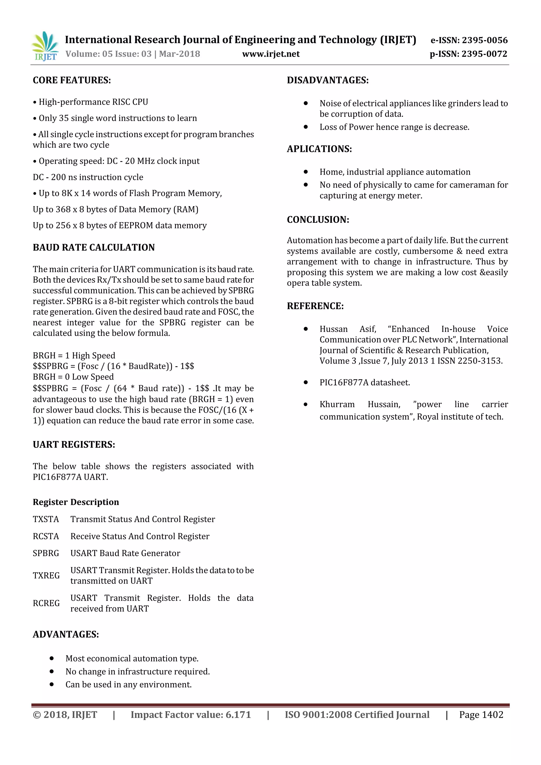 International Research Journal of Engineering and Technology (IRJET) e-ISSN: 2395-0056
Volume: 05 Issue: 03 | Mar-2018 www.irjet.net p-ISSN: 2395-0072
© 2018, IRJET | Impact Factor value: 6.171 | ISO 9001:2008 Certified Journal | Page 1402
CORE FEATURES:
• High-performance RISC CPU
• Only 35 single word instructions to learn
• All single cycle instructions except for programbranches
which are two cycle
• Operating speed: DC - 20 MHz clock input
DC - 200 ns instruction cycle
• Up to 8K x 14 words of Flash Program Memory,
Up to 368 x 8 bytes of Data Memory (RAM)
Up to 256 x 8 bytes of EEPROM data memory
BAUD RATE CALCULATION
The main criteria for UART communication is itsbaudrate.
Both the devices Rx/Tx should be set to same baud ratefor
successful communication. This can be achieved bySPBRG
register. SPBRG is a 8-bit register which controls the baud
rate generation. Given the desired baud rate and FOSC, the
nearest integer value for the SPBRG register can be
calculated using the below formula.
BRGH = 1 High Speed
$$SPBRG = (Fosc / (16 * BaudRate)) - 1$$
BRGH = 0 Low Speed
$$SPBRG = (Fosc / (64 * Baud rate)) - 1$$ .It may be
advantageous to use the high baud rate (BRGH = 1) even
for slower baud clocks. This is because the FOSC/(16 (X +
1)) equation can reduce the baud rate error in some case.
UART REGISTERS:
The below table shows the registers associated with
PIC16F877A UART.
Register Description
TXSTA Transmit Status And Control Register
RCSTA Receive Status And Control Register
SPBRG USART Baud Rate Generator
TXREG
USART Transmit Register. Holdsthe datatotobe
transmitted on UART
RCREG
USART Transmit Register. Holds the data
received from UART
ADVANTAGES:
 Most economical automation type.
 No change in infrastructure required.
 Can be used in any environment.
DISADVANTAGES:
 Noise of electrical appliances like grinders lead to
be corruption of data.
 Loss of Power hence range is decrease.
APLICATIONS:
 Home, industrial appliance automation
 No need of physically to came for cameraman for
capturing at energy meter.
CONCLUSION:
Automation hasbecome a part of daily life. But the current
systems available are costly, cumbersome & need extra
arrangement with to change in infrastructure. Thus by
proposing this system we are making a low cost &easily
opera table system.
REFERENCE:
 Hussan Asif, “Enhanced In-house Voice
Communication over PLC Network”, International
Journal of Scientific & Research Publication,
Volume 3 ,Issue 7, July 2013 1 ISSN 2250-3153.
 PIC16F877A datasheet.
 Khurram Hussain, ”power line carrier
communication system”, Royal institute of tech.
 