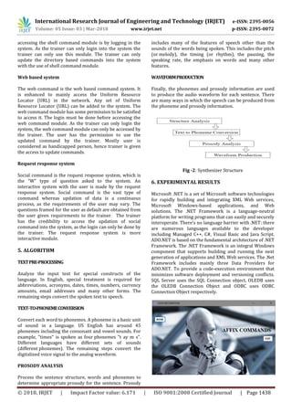 International Research Journal of Engineering and Technology (IRJET) e-ISSN: 2395-0056
Volume: 05 Issue: 03 | Mar-2018 www.irjet.net p-ISSN: 2395-0072
© 2018, IRJET | Impact Factor value: 6.171 | ISO 9001:2008 Certified Journal | Page 1438
accessing the shell command module is by logging in the
system. As the trainer can only login into the system the
trainer can only use this module. The trainer can only
update the directory based commands into the system
with the use of shell command module.
Web based system
The web command is the web based command system. It
is enhanced to mainly access the Uniform Resource
Locator (URL) in the network. Any set of Uniform
Resource Locator (URL) can be added to the system. The
web command module has some permission to be satisfied
to access it. The login must be done before accessing the
web command module. As the trainer can only login the
system, the web command module can only be accessed by
the trainer. The user has the permission to use the
updated command by the trainer. Mostly user is
considered as handicapped person, hence trainer is given
the access to update commands.
Request response system
Social command is the request response system, which is
the “W” type of question asked to the system. An
interactive system with the user is made by the request
response system. Social command is the vast type of
command whereas updation of data is a continuous
process, as the requirements of the user may vary. The
questions framed for the user as default are obtained from
the user given requirements to the trainer. The trainer
has the credibility to access the updation of social
command into the system, as the login can only be done by
the trainer. The request response system is more
interactive module.
5. ALGORITHM
TEXTPRE-PROCESSING
Analyze the input text for special constructs of the
language. In English, special treatment is required for
abbreviations, acronyms, dates, times, numbers, currency
amounts, email addresses and many other forms. The
remaining steps convert the spoken text to speech.
TEXT-TO-PHONEMECONVERSION
Convert each word to phonemes. A phoneme is a basic unit
of sound in a language. US English has around 45
phonemes including the consonant and vowel sounds. For
example, "times" is spoken as four phonemes "t ay m s".
Different languages have different sets of sounds
(different phonemes). The remaining steps convert the
digitalized voice signal to the analog waveform.
PROSODY ANALYSIS
Process the sentence structure, words and phonemes to
determine appropriate prosody for the sentence. Prosody
includes many of the features of speech other than the
sounds of the words being spoken. This includes the pitch
(or melody), the timing (or rhythm), the pausing, the
speaking rate, the emphasis on words and many other
features.
WAVEFORMPRODUCTION
Finally, the phonemes and prosody information are used
to produce the audio waveform for each sentence. There
are many ways in which the speech can be produced from
the phoneme and prosody information.
Fig -2: Synthesizer Structure
6. EXPERIMENTAL RESULTS
Microsoft .NET is a set of Microsoft software technologies
for rapidly building and integrating XML Web services,
Microsoft Windows-based applications, and Web
solutions. The .NET Framework is a language-neutral
platform for writing programs that can easily and securely
interoperate. There’s no language barrier with .NET: there
are numerous languages available to the developer
including Managed C++, C#, Visual Basic and Java Script.
ADO.NET is based on the fundamental architecture of .NET
Framework. The .NET Framework is an integral Windows
component that supports building and running the next
generation of applications and XML Web services. The .Net
Framework includes mainly three Data Providers for
ADO.NET. To provide a code-execution environment that
minimizes software deployment and versioning conflicts.
SQL Server uses the SQL Connection object, OLEDB uses
the OLEDB Connection Object and ODBC uses ODBC
Connection Object respectively.
 