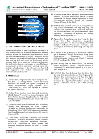 International Research Journal of Engineering and Technology (IRJET) e-ISSN: 2395-0056
Volume: 05 Issue: 03 | Mar-2018 www.irjet.net p-ISSN: 2395-0072
© 2018, IRJET | Impact Factor value: 6.171 | ISO 9001:2008 Certified Journal | Page 1439
7. CONCLUSION AND FUTURE ENHANCEMENT
The Proposed System of speech recognition started with a
brief introduction of the technology and its applications in
different sectors. The project part of the Report was based
on software development for speech recognition. At the
later stage we discussed different tools for bringing that
idea into practical work. After the development of the
software finally it was tested and results were discussed,
few deficiencies factors were brought in front. The future
enhancement involves automatic learning. After the
testing work, advantages of the software were described
and suggestions for further enhancement and
improvement were discussed.
8. REFERENCES
[1] Jinmook Lee, Seongwook Park, Injoon Hong and Hoi-
Jun Yoo, “An Energy-efficient Speech Extraction
Processor for Robust User Speech Recognition in
Mobile Head-mounted Display Systems”, IEEE
Transactions on Circuits and Systems II, Volume:
64, Issue: 4, April 2017.
[2] Michael Price, Member, James Glass and Anantha P.
Chandrakasan, “A Low-Power Speech Recognizer and
Voice Activity Detector Using Deep Neural Networks”,
IEEE Journal of Solid-State Circuits, Volume: 53, Issue:
1, October 2017.
[3] Philipp Aichinger, Martin Hagmuller, Berit Schneider-
Stickler, Jean Schoentgen and Franz Pernkopf,
“Tracking Of Multiple Fundamental Frequencies in
Diplophonic Voices”, IEEE/ACM Transactions on Audio,
Speech, and Language Processing, Volume: 26, Issue: 2,
October 2017.
[4] Yuki Saito, Shinnosuke Takamichi and Hiroshi
Saruwatari, “Statistical Parametric Speech Synthesis
Incorporating Generative Adversarial networks”,
IEEE/ACM Transactions on Audio, Speech, and
Language Processing, Volume: 26, Issue: 1, October
2017.
[5] Francesco Nesta, Marco Matassoni, Ramon Fernandez
Astudillo, “A Flexible Spatial Blind Source Extraction
Framework For Robust Speech Recognition In Noisy
Environments”, Computer Speech and Language,
Volume: 27, Issue: 3, May 2013.
[6] Wei-Yeh Shih, Jui-Chieh Liao, Kuan-Ju Huang, Wai-Chi
Fang, Gert Cauwenberghs, and Tzyy-Ping Jung, “An
Efficient VLSI Implementation Of On-Line Recursive
ICA Processor For Real-Time Multi-Channel EEG Signal
Separation”, Engineering in Medicine and Biology
Society (EMBC), September 2013.
[7] Nguyen Duc Thang, Sungyoung Lee, Young-Koo Lee,
Kyung Hee, “Fast Constrained Independent
Component Analysis For Blind Speech Separation With
Multiple References”, Computer Sciences and
Convergence Information Technology (ICCIT) Dec.
2010.
[8] H. Suzuki, H. Zen, Y. Nunkuku, C. Miyajima, K. Tokuda,
and I. Kitumuru, “Speech Recognition Using Voice
Characteristic Dependent Acoustic
Models”, Acoustics, Speech, and Signal Processing,
2003. Proceedings, May 2003.
[9] Suma Swamy and K.V Ramakrishnan, “An Efficient
Speech Recognition System”, Computer Science &
Engineering: An International Journal (CSEIJ), Vol. 3,
No. 4, August 2013.
[10] Wei-Yeh Shih, Kuan-Ju Huang, Chiu-Kuo Chen, Wai-
Chi Fang, Gert Cauwenberghs and Tzyy-Ping Jung, “An
Effective Chip Implementation of A Real-time Eight-
channel EEG Signal Processor Based on On-line
Recursive ICA Algorithm”, Biomedical Circuits and
Systems Conference (BioCAS), 2012 IEEE, January
2013.
 
