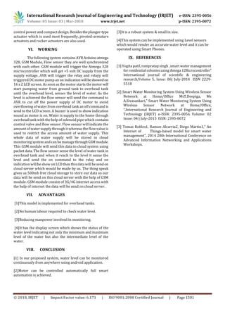 International Research Journal of Engineering and Technology (IRJET) e-ISSN: 2395-0056
Volume: 05 Issue: 03 | Mar-2018 www.irjet.net p-ISSN: 2395-0072
© 2018, IRJET | Impact Factor value: 6.171 | ISO 9001:2008 Certified Journal | Page 1501
control power and compact design. Besidestheplunger-type
actuator which is used most frequently, pivoted-armature
actuators and rocker actuators are also used.
VI. WORKING
The following system contains AVR Arduinoatmega
328, GSM Module, Flow sensor they are well synchronized
with each other. GSM module will trigger the Atmega 328
microcontroller which will get +5 volt DC supply from the
supply voltage. AVR will trigger the relay and relayy will
triggered DC motor pump an on indicationwillbeshowedon
16 x 2 LCD screen. As soon asthe motor starts the motorwill
start pumping water from ground tank to overhead tank
until the overhead level, senses the level of water. As the
level is achieved the flow sensor will send the command to
AVR to cut off the power supply of DC motor to avoid
overflowing of water from overhead tank an off command is
send to the LCD screen. A buzzer is used to show indication
sound as motor is on. Water is supply to the home through
overhead tank with the help of solenoid pipe which contains
control valve and flow sensor. Flow sensor will indicate the
amount of water supply through it whereasthe flow value is
used to restrict the access amount of water supply. This
whole data of water supply will be stored in cloud
monitoring system and can be managethroughGSMmodule.
This GSM module will send this data to cloud system using
packet data. The flow sensor sense the level of water tank in
overhead tank and when it reach to the level it sense the
level and send the on command to the relay and on
indication will be show on LCD then this data will be sendon
cloud server which would be made by us. The thing speak
gives us 500mb free cloud storage to store our data so our
data will be send on this cloud server with the help of GSM
module. GSM module consist of 3G/4G internet access with
the help of internet the data will be send on cloud server.
VII. ADVANTAGES
[1]This model is implemented for overhead tanks.
[2]No human labour required to check water level.
[3]Reducing manpower involved in monitoring.
[4]It has the display screen which shows the status of the
water level indicating not only the minimum and maximum
level of the water but also the intermediate level of the
water.
VIII. CONCLUSION
[1] In our proposed system, water level can be monitored
continuously from anywhere using android application.
[2]Motor can be controlled automatically full smart
automation is achieved.
[3]It is a robust system & small in size.
[4]This system can be implemented using Level sensors
which would render an accurate water level and it can be
operated using Smart Phones.
IX. REFERENCES
[1] Yogita patil, rampratap singh , smart water management
for residential coloniesusing Amega 128icrocontroller”
International journal of scientific & engineering
research,Volume 5, Issue: 06| July-2014 ISSN 2229-
5518
[2] Smart Water Monitoring System Using Wireless Sensor
Network at Home/Office MsT.Deepiga, Ms
A.Sivasankari,” Smart Water Monitoring System Using
Wireless Sensor Network at Home/Office,
“,International Research Journal of Engineering and
Technology (IRJET) e-ISSN: 2395-0056 Volume: 02
Issue: 04 | July-2015 ISSN: 2395-0072
[3] Tomas Robles1, Ramon Alcarria2, Diego Martin1,” An
Internet of Things-based model for smart water
management”, 2014 28th International Conference on
Advanced Information Networking and Applications
Workshops.
 