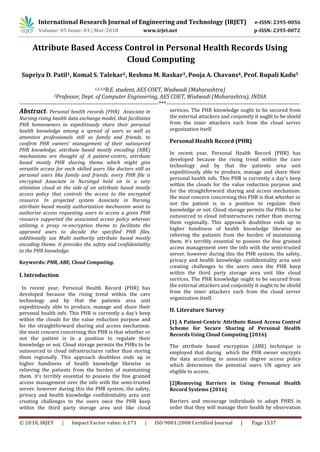 International Research Journal of Engineering and Technology (IRJET) e-ISSN: 2395-0056
Volume: 05 Issue: 03 | Mar-2018 www.irjet.net p-ISSN: 2395-0072
© 2018, IRJET | Impact Factor value: 6.171 | ISO 9001:2008 Certified Journal | Page 1537
Attribute Based Access Control in Personal Health Records Using
Cloud Computing
Supriya D. Patil1, Komal S. Talekar2, Reshma M. Raskar3, Pooja A. Chavans4, Prof. Rupali Kadu5
1,2,3,4B.E. student, AES COET, Wadwadi (Maharashtra)
5Professor, Dept. of Computer Engineering, AES COET, Wadwadi (Maharashtra), INDIA
-----------------------------------------------------------------------***--------------------------------------------------------------------
Abstract- Personal health records (PHR) Associate in
Nursing rising health data exchange model, that facilitates
PHR homeowners to expeditiously share their personal
health knowledge among a spread of users as well as
attention professionals still as family and friends. to
confirm PHR owners’ management of their outsourced
PHR knowledge, attribute based mostly encoding (ABE)
mechanisms are thought of. A patient-centric, attribute
based mostly PHR sharing theme which might give
versatile access for each skilled users like doctors still as
personal users like family and friends. every PHR file is
encrypted Associate in Nursingd hold on in a very
attention cloud at the side of an attribute based mostly
access policy that controls the access to the encrypted
resource. In projected system Associate in Nursing
attribute based mostly authorization mechanism wont to
authorize access requesting users to access a given PHR
resource supported the associated access policy whereas
utilizing a proxy re-encryption theme to facilitate the
approved users to decode the specified PHR files.
additionally use Multi authority attribute based mostly
encoding theme. It provides the safety and confidentiality
to the PHR knowledge.
Keywords: PHR, ABE, Cloud Computing.
I. Introduction
In recent year, Personal Health Record (PHR) has
developed because the rising trend within the care
technology and by that the patients area unit
expeditiously able to produce, manage and share their
personal health info. This PHR is currently a day's keep
within the clouds for the value reduction purpose and
for the straightforward sharing and access mechanism.
the most concern concerning this PHR is that whether or
not the patient is in a position to regulate their
knowledge or not. Cloud storage permits the PHRs to be
outsourced to cloud infrastructures rather than storing
them regionally. This approach doubtless ends up in
higher handiness of health knowledge likewise as
relieving the patients from the burden of maintaining
them. it's terribly essential to possess the fine grained
access management over the info with the semi-trusted
server. however during this the PHR system, the safety,
privacy and health knowledge confidentiality area unit
creating challenges to the users once the PHR keep
within the third party storage area unit like cloud
services. The PHR knowledge ought to be secured from
the external attackers and conjointly it ought to be shield
from the inner attackers such from the cloud server
organization itself.
Personal Health Record (PHR)
In recent year, Personal Health Record (PHR) has
developed because the rising trend within the care
technology and by that the patients area unit
expeditiously able to produce, manage and share their
personal health info. This PHR is currently a day's keep
within the clouds for the value reduction purpose and
for the straightforward sharing and access mechanism.
the most concern concerning this PHR is that whether or
not the patient is in a position to regulate their
knowledge or not. Cloud storage permits the PHRs to be
outsourced to cloud infrastructures rather than storing
them regionally. This approach doubtless ends up in
higher handiness of health knowledge likewise as
relieving the patients from the burden of maintaining
them. it's terribly essential to possess the fine grained
access management over the info with the semi-trusted
server. however during this the PHR system, the safety,
privacy and health knowledge confidentiality area unit
creating challenges to the users once the PHR keep
within the third party storage area unit like cloud
services. The PHR knowledge ought to be secured from
the external attackers and conjointly it ought to be shield
from the inner attackers such from the cloud server
organization itself.
II. Literature Survey
[1] A Patient-Centric Attribute Based Access Control
Scheme for Secure Sharing of Personal Health
Records Using Cloud Computing (2016)
The attribute based encryption (ABE) technique is
employed that during which the PHR owner encrypts
the data according to associate degree access policy
which determines the potential users UN agency are
eligible to access.
[2]Removing Barriers in Using Personal Health
Record Systems (2016)
Barriers and encourage individuals to adopt PHRS in
order that they will manage their health by observation
 