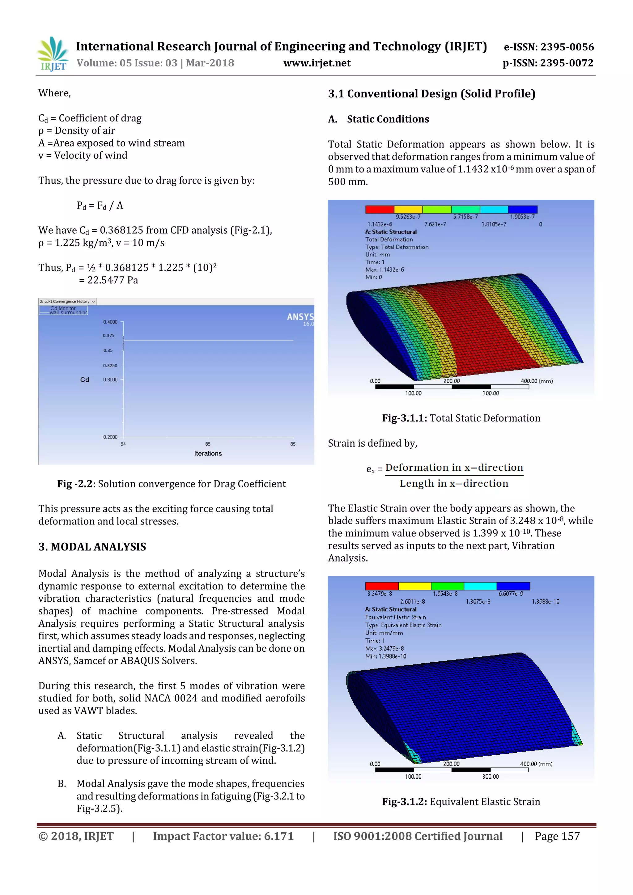 International Research Journal of Engineering and Technology (IRJET) e-ISSN: 2395-0056
Volume: 05 Issue: 03 | Mar-2018 www.irjet.net p-ISSN: 2395-0072
© 2018, IRJET | Impact Factor value: 6.171 | ISO 9001:2008 Certified Journal | Page 157
Where,
Cd = Coefficient of drag
ρ = Density of air
A =Area exposed to wind stream
v = Velocity of wind
Thus, the pressure due to drag force is given by:
Pd = Fd / A
We have Cd = 0.368125 from CFD analysis (Fig-2.1),
ρ = 1.225 kg/m3, v = 10 m/s
Thus, Pd = ½ * 0.368125 * 1.225 * (10)2
= 22.5477 Pa
Fig -2.2: Solution convergence for Drag Coefficient
This pressure acts as the exciting force causing total
deformation and local stresses.
3. MODAL ANALYSIS
Modal Analysis is the method of analyzing a structure’s
dynamic response to external excitation to determine the
vibration characteristics (natural frequencies and mode
shapes) of machine components. Pre-stressed Modal
Analysis requires performing a Static Structural analysis
first, which assumes steady loads and responses, neglecting
inertial and damping effects. Modal Analysis can be done on
ANSYS, Samcef or ABAQUS Solvers.
During this research, the first 5 modes of vibration were
studied for both, solid NACA 0024 and modified aerofoils
used as VAWT blades.
A. Static Structural analysis revealed the
deformation(Fig-3.1.1) and elastic strain(Fig-3.1.2)
due to pressure of incoming stream of wind.
B. Modal Analysis gave the mode shapes, frequencies
and resulting deformations in fatiguing(Fig-3.2.1to
Fig-3.2.5).
3.1 Conventional Design (Solid Profile)
A. Static Conditions
Total Static Deformation appears as shown below. It is
observed that deformation rangesfrom a minimum value of
0 mm to a maximum value of 1.1432 x10-6 mm over a spanof
500 mm.
Fig-3.1.1: Total Static Deformation
Strain is defined by,
ex =
The Elastic Strain over the body appears as shown, the
blade suffers maximum Elastic Strain of 3.248 x 10-8, while
the minimum value observed is 1.399 x 10-10. These
results served as inputs to the next part, Vibration
Analysis.
Fig-3.1.2: Equivalent Elastic Strain
 
