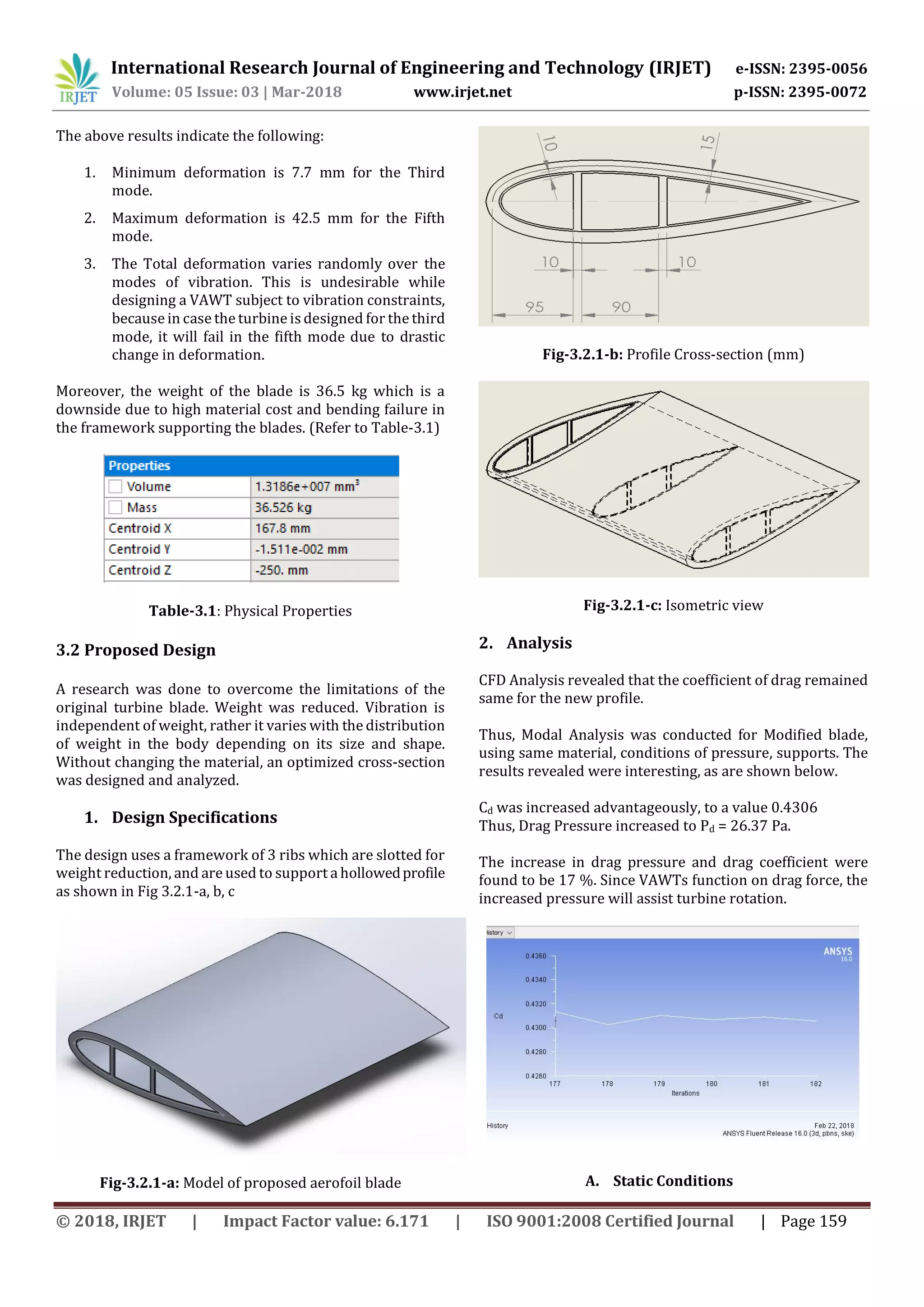 International Research Journal of Engineering and Technology (IRJET) e-ISSN: 2395-0056
Volume: 05 Issue: 03 | Mar-2018 www.irjet.net p-ISSN: 2395-0072
© 2018, IRJET | Impact Factor value: 6.171 | ISO 9001:2008 Certified Journal | Page 159
The above results indicate the following:
1. Minimum deformation is 7.7 mm for the Third
mode.
2. Maximum deformation is 42.5 mm for the Fifth
mode.
3. The Total deformation varies randomly over the
modes of vibration. This is undesirable while
designing a VAWT subject to vibration constraints,
because in case the turbine isdesigned for the third
mode, it will fail in the fifth mode due to drastic
change in deformation.
Moreover, the weight of the blade is 36.5 kg which is a
downside due to high material cost and bending failure in
the framework supporting the blades. (Refer to Table-3.1)
Table-3.1: Physical Properties
3.2 Proposed Design
A research was done to overcome the limitations of the
original turbine blade. Weight was reduced. Vibration is
independent of weight, rather it varies with the distribution
of weight in the body depending on its size and shape.
Without changing the material, an optimized cross-section
was designed and analyzed.
1. Design Specifications
The design uses a framework of 3 ribs which are slotted for
weight reduction, and are used to support a hollowedprofile
as shown in Fig 3.2.1-a, b, c
Fig-3.2.1-a: Model of proposed aerofoil blade
Fig-3.2.1-b: Profile Cross-section (mm)
Fig-3.2.1-c: Isometric view
2. Analysis
CFD Analysis revealed that the coefficient of drag remained
same for the new profile.
Thus, Modal Analysis was conducted for Modified blade,
using same material, conditions of pressure, supports. The
results revealed were interesting, as are shown below.
Cd was increased advantageously, to a value 0.4306
Thus, Drag Pressure increased to Pd = 26.37 Pa.
The increase in drag pressure and drag coefficient were
found to be 17 %. Since VAWTs function on drag force, the
increased pressure will assist turbine rotation.
A. Static Conditions
 
