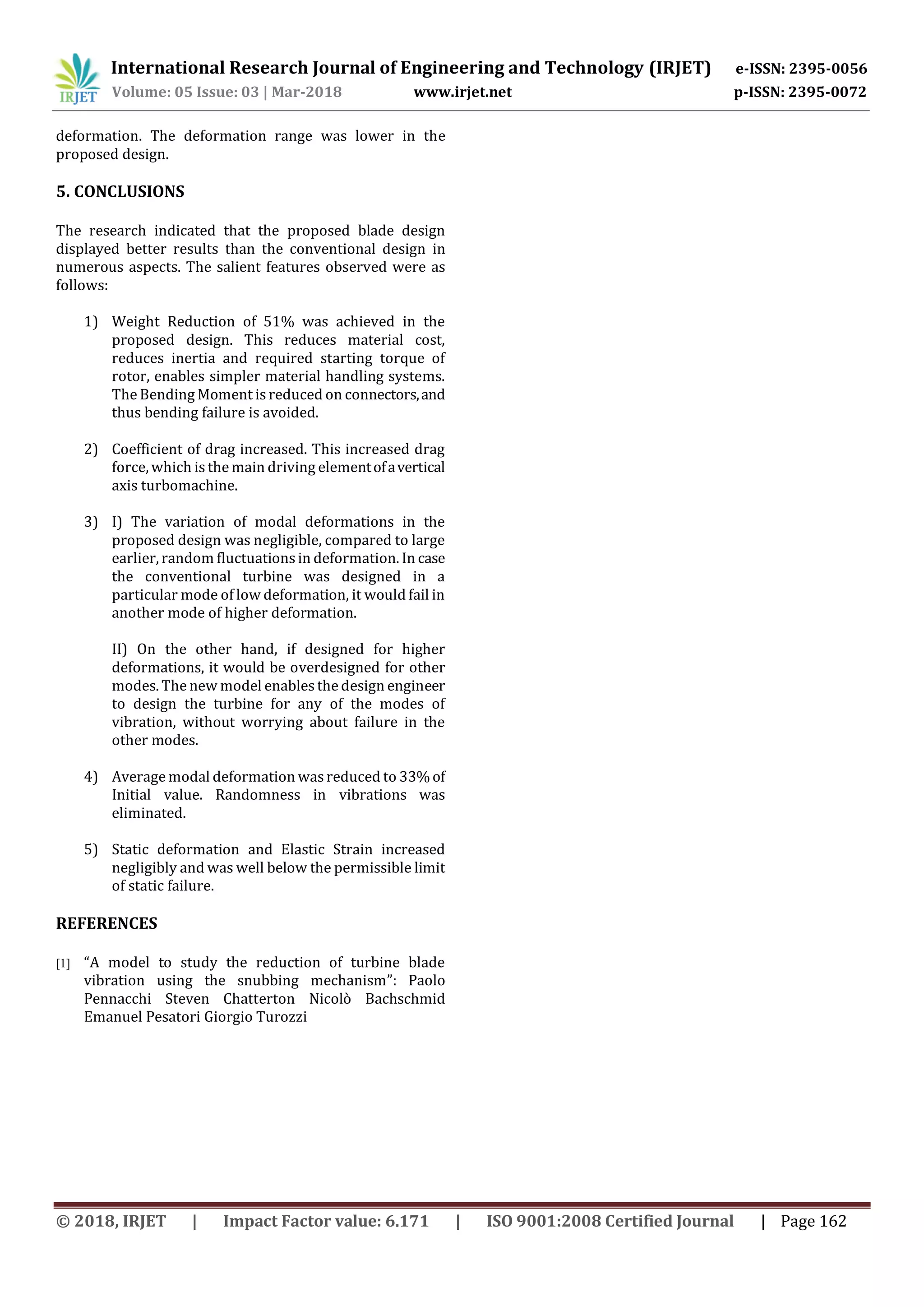 International Research Journal of Engineering and Technology (IRJET) e-ISSN: 2395-0056
Volume: 05 Issue: 03 | Mar-2018 www.irjet.net p-ISSN: 2395-0072
© 2018, IRJET | Impact Factor value: 6.171 | ISO 9001:2008 Certified Journal | Page 162
deformation. The deformation range was lower in the
proposed design.
5. CONCLUSIONS
The research indicated that the proposed blade design
displayed better results than the conventional design in
numerous aspects. The salient features observed were as
follows:
1) Weight Reduction of 51% was achieved in the
proposed design. This reduces material cost,
reduces inertia and required starting torque of
rotor, enables simpler material handling systems.
The Bending Moment is reduced on connectors,and
thus bending failure is avoided.
2) Coefficient of drag increased. This increased drag
force, which is the main driving elementofavertical
axis turbomachine.
3) I) The variation of modal deformations in the
proposed design was negligible, compared to large
earlier, random fluctuations in deformation. In case
the conventional turbine was designed in a
particular mode of low deformation, it would fail in
another mode of higher deformation.
II) On the other hand, if designed for higher
deformations, it would be overdesigned for other
modes. The new model enablesthe design engineer
to design the turbine for any of the modes of
vibration, without worrying about failure in the
other modes.
4) Average modal deformation wasreduced to 33%of
Initial value. Randomness in vibrations was
eliminated.
5) Static deformation and Elastic Strain increased
negligibly and was well below the permissible limit
of static failure.
REFERENCES
[1] “A model to study the reduction of turbine blade
vibration using the snubbing mechanism”: Paolo
Pennacchi Steven Chatterton Nicolò Bachschmid
Emanuel Pesatori Giorgio Turozzi
 