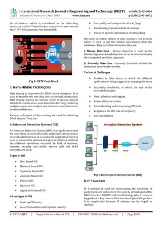International Research Journal of Engineering and Technology (IRJET) e-ISSN: 2395-0056
Volume: 05 Issue: 03 | Mar-2018 www.irjet.net p-ISSN: 2395-0072
© 2018, IRJET | Impact Factor value: 6.171 | ISO 9001:2008 Certified Journal | Page 1569
aid of malware, which is considered as the disturbing
resources such as Trojan Horses, computer viruses, worms
etc. HTTP floods possess less bandwidth.
Fig 3: HTTP Post Attack
3. DATA MINING TECHNIQUES
Data mining is important for DDoS attack detection. It is
used to transfer the raw data into structured information.
Data mining follows six various types of classes namely
statistical classification, association rule learning,clustering
analysis, regression analysis and automatic summarization,
deviation detection.
Various techniques of data mining are used for detecting
DDoS attacks. They are:
A. Intrusion Detection System (IDS)
An Intrusion Detection System (IDS) is an application used
for controlling the network trafficandprotectsthesystemor
network administrator. It is a software application which is
used to monitor the network and system activities and finds
the different operations occurred. In field of business,
industry, security and health sectors LAN and WAN
networks are used.
Types of IDS
 Host based IDS
 Network based IDS
 Signature Based IDS
 Anomaly Based IDS
 Passive IDS
 Reactive IDS
 Application based IDS
Advantages of IDS
 Boost up Efficiency
 Easier to maintain and regulate security
 Can qualify and analyze the attacks/bugs
 Functioning of good context of protocol
 Tuned to specific information of networking
Intrusion detection system in data mining is the process
which is used to get the hidden information from the
databases. They are of two divisions, they are
i. Misuse Detection - Misuse detection is used as the
labeled/signature based detection.Itcanbedetectedonlyby
the recognized available signature.
ii. Anomaly Detection - Anomaly detection defines the
deviations between the models.
Technical Challenges
 Problem to false alarm, in which the different
application is being triggered in stopping the event
 Scalability conditions, in which the size of the
network fluctuates
 Data collection and logging
 Vulnerability to attacks
 Understanding and interpreting IDS data
 Keep track the IDS rule set regularly
 Alert correlation
Fig 4: Intrusion Detection System (IDS)
B. IP Traceback
IP Traceback is used for determining the reliability of
packets present on Internet. It is used to defend against the
DDOS attacks. LOGGING is the methodology which is usedto
log packets at key routers. It locates the originofthepackets.
It is complicated because IP address can be forged or
spoofed.
 