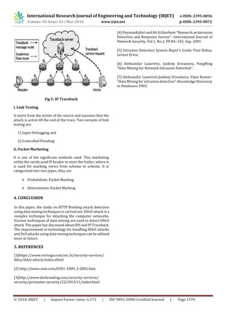 International Research Journal of Engineering and Technology (IRJET) e-ISSN: 2395-0056
Volume: 05 Issue: 03 | Mar-2018 www.irjet.net p-ISSN: 2395-0072
© 2018, IRJET | Impact Factor value: 6.171 | ISO 9001:2008 Certified Journal | Page 1570
Fig 5: IP Traceback
i. Link Testing
It starts from the victim of the source and assumes that the
attack is active till the end of the trace. Two variants of link
testing are:
1) Input Debugging and
2) Controlled Flooding
ii. Packet Marketing
It is one of the significant methods used. This marketing
utility the rarely used IP header to store the trailer, where it
is used for marking varies from scheme to scheme. It is
categorized into two types, they are
 Probabilistic Packet Marking
 Deterministic Packet Marking
4. CONCLUSION
In this paper, the study on HTTP flooding attack detection
using data mining techniques is carried out. DDoS attack is a
complex technique for attacking the computer networks.
Various techniques of data mining are used to detect DDoS
attack. The paper has discussed about IDS and IP Traceback.
The improvement in technology for handling DDoS attacks
and DoS attacks using data mining techniquescanbeutilized
more in future.
5. REFERENCES
[1]https://www.verisign.com/en_In/security-services/
ddos/ddos-attack/index.xhtml
[2] http://news.cnet.com/8301-1009_3-2001.htm.
[3]http://www.darkreading.com/security-services/
security/perimeter-security/222301511/index.html
[4] PeymanKabiriandAliA.Ghorbani-“ResearchonIntrusion
Detection and Response Survey”- International Journal of
Network Security, Vol.1, No.2, PP.84–102, Sep. 2005
[5] Intrusion Detection System Buyer’s Guide, Paul Dokas,
Levent Ertoz.
[6] Aleksandar Lazarevic, Jaideep Srivastava, PangNing
“Data Mining for Network Intrusion Detection”.
[7] Aleksandar Lazarević,Jaideep Srivastava, Vipin Kumar-
“Data Mining for intrusion detection”-Knowledge Discovery
in Databases 2003.
 