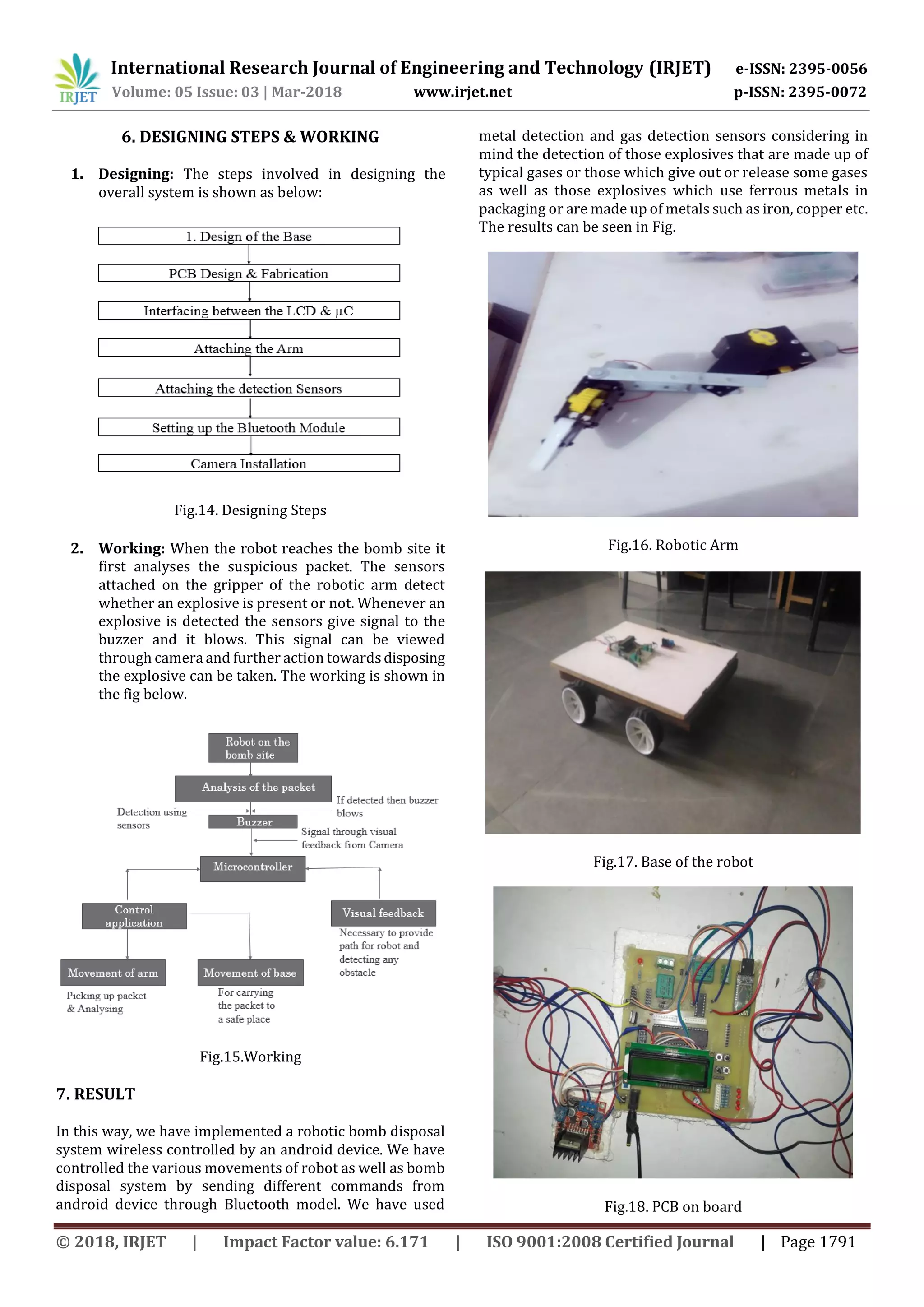 International Research Journal of Engineering and Technology (IRJET) e-ISSN: 2395-0056
Volume: 05 Issue: 03 | Mar-2018 www.irjet.net p-ISSN: 2395-0072
© 2018, IRJET | Impact Factor value: 6.171 | ISO 9001:2008 Certified Journal | Page 1791
6. DESIGNING STEPS & WORKING
1. Designing: The steps involved in designing the
overall system is shown as below:
Fig.14. Designing Steps
2. Working: When the robot reaches the bomb site it
first analyses the suspicious packet. The sensors
attached on the gripper of the robotic arm detect
whether an explosive is present or not. Whenever an
explosive is detected the sensors give signal to the
buzzer and it blows. This signal can be viewed
through camera and further action towardsdisposing
the explosive can be taken. The working is shown in
the fig below.
Fig.15.Working
7. RESULT
In this way, we have implemented a robotic bomb disposal
system wireless controlled by an android device. We have
controlled the various movements of robot as well as bomb
disposal system by sending different commands from
android device through Bluetooth model. We have used
metal detection and gas detection sensors considering in
mind the detection of those explosives that are made up of
typical gases or those which give out or release some gases
as well as those explosives which use ferrous metals in
packaging or are made up of metals such as iron, copper etc.
The results can be seen in Fig.
Fig.16. Robotic Arm
Fig.17. Base of the robot
Fig.18. PCB on board
 