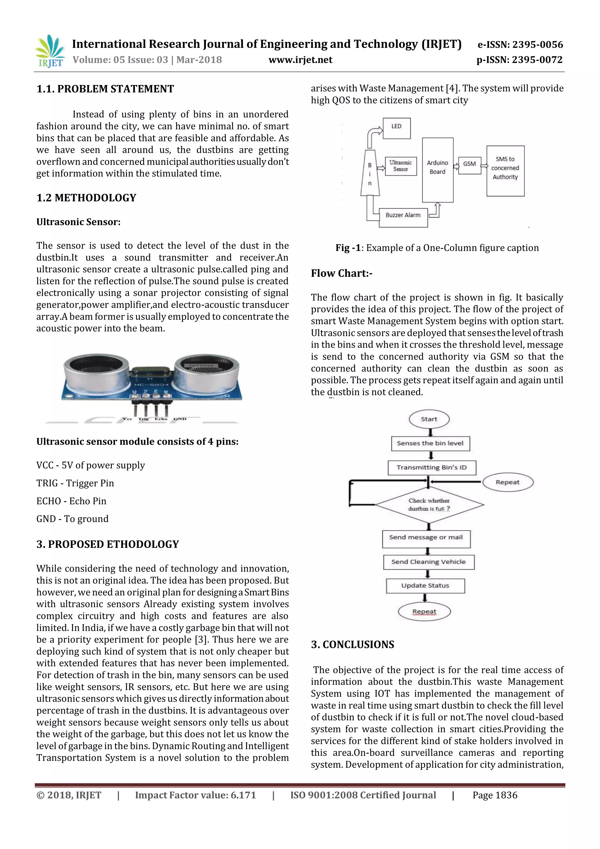 International Research Journal of Engineering and Technology (IRJET) e-ISSN: 2395-0056
Volume: 05 Issue: 03 | Mar-2018 www.irjet.net p-ISSN: 2395-0072
© 2018, IRJET | Impact Factor value: 6.171 | ISO 9001:2008 Certified Journal | Page 1836
1.1. PROBLEM STATEMENT
Instead of using plenty of bins in an unordered
fashion around the city, we can have minimal no. of smart
bins that can be placed that are feasible and affordable. As
we have seen all around us, the dustbins are getting
overflown and concerned municipalauthoritiesusuallydon’t
get information within the stimulated time.
1.2 METHODOLOGY
Ultrasonic Sensor:
The sensor is used to detect the level of the dust in the
dustbin.It uses a sound transmitter and receiver.An
ultrasonic sensor create a ultrasonic pulse.called ping and
listen for the reflection of pulse.The sound pulse is created
electronically using a sonar projector consisting of signal
generator,power amplifier,and electro-acoustic transducer
array.A beam former is usually employed to concentrate the
acoustic power into the beam.
Ultrasonic sensor module consists of 4 pins:
VCC - 5V of power supply
TRIG - Trigger Pin
ECHO - Echo Pin
GND - To ground
3. PROPOSED ETHODOLOGY
While considering the need of technology and innovation,
this is not an original idea. The idea has been proposed. But
however, we need an original plan for designingaSmartBins
with ultrasonic sensors Already existing system involves
complex circuitry and high costs and features are also
limited. In India, if we have a costly garbage bin that will not
be a priority experiment for people [3]. Thus here we are
deploying such kind of system that is not only cheaper but
with extended features that has never been implemented.
For detection of trash in the bin, many sensors can be used
like weight sensors, IR sensors, etc. But here we are using
ultrasonic sensors which givesusdirectly informationabout
percentage of trash in the dustbins. It is advantageous over
weight sensors because weight sensors only tells us about
the weight of the garbage, but this does not let us know the
level of garbage in the bins. Dynamic Routing and Intelligent
Transportation System is a novel solution to the problem
arises with Waste Management [4]. The system will provide
high QOS to the citizens of smart city
Fig -1: Example of a One-Column figure caption
Flow Chart:-
The flow chart of the project is shown in fig. It basically
provides the idea of this project. The flow of the project of
smart Waste Management System begins with option start.
Ultrasonic sensors are deployed that sensestheleveloftrash
in the bins and when it crosses the threshold level, message
is send to the concerned authority via GSM so that the
concerned authority can clean the dustbin as soon as
possible. The process gets repeat itself again and again until
the dustbin is not cleaned.
3. CONCLUSIONS
The objective of the project is for the real time access of
information about the dustbin.This waste Management
System using IOT has implemented the management of
waste in real time using smart dustbin to check the fill level
of dustbin to check if it is full or not.The novel cloud-based
system for waste collection in smart cities.Providing the
services for the different kind of stake holders involved in
this area.On-board surveillance cameras and reporting
system. Development of application for city administration,
 
