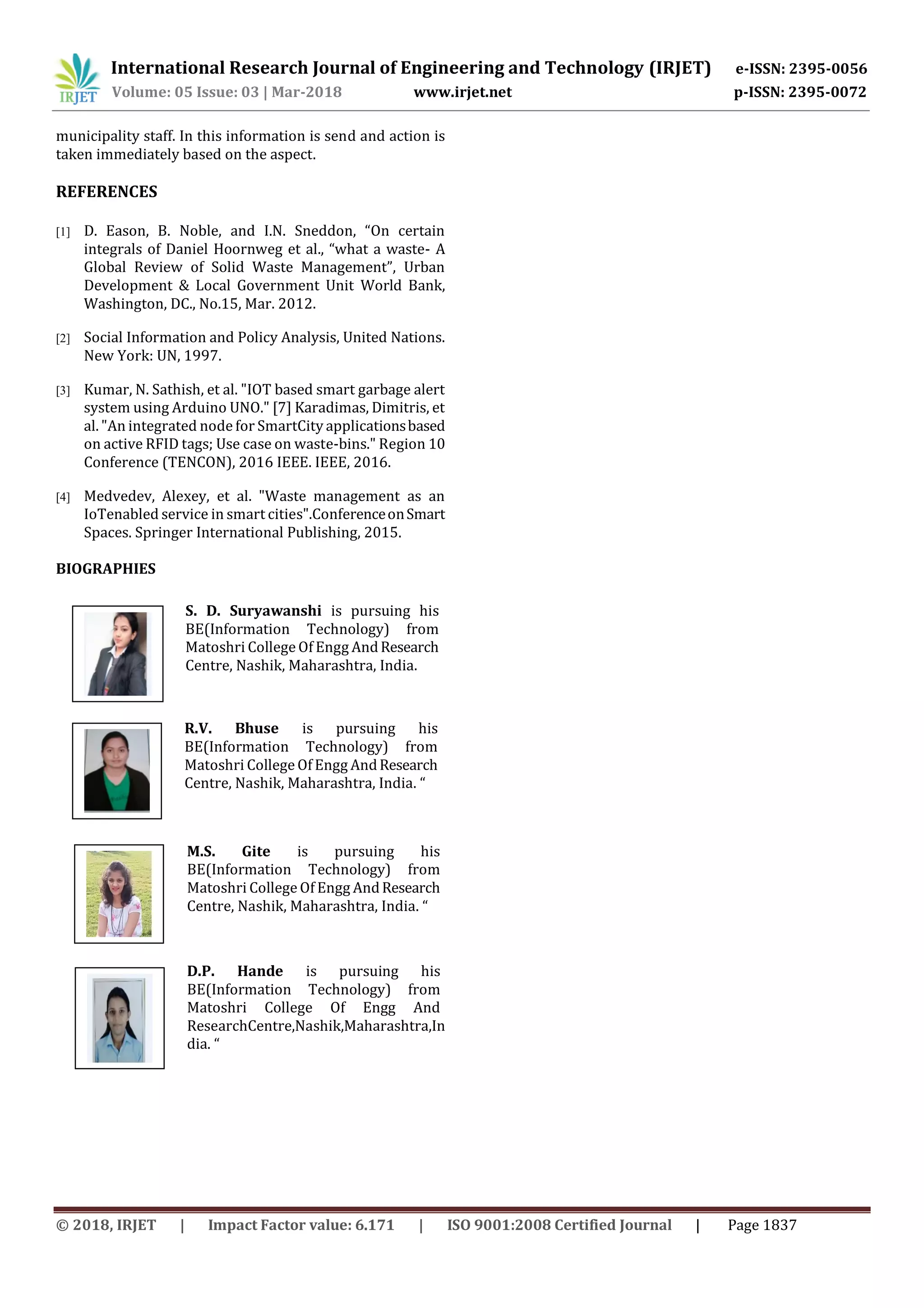 International Research Journal of Engineering and Technology (IRJET) e-ISSN: 2395-0056
Volume: 05 Issue: 03 | Mar-2018 www.irjet.net p-ISSN: 2395-0072
© 2018, IRJET | Impact Factor value: 6.171 | ISO 9001:2008 Certified Journal | Page 1837
municipality staff. In this information is send and action is
taken immediately based on the aspect.
REFERENCES
[1] D. Eason, B. Noble, and I.N. Sneddon, “On certain
integrals of Daniel Hoornweg et al., “what a waste- A
Global Review of Solid Waste Management”, Urban
Development & Local Government Unit World Bank,
Washington, DC., No.15, Mar. 2012.
[2] Social Information and Policy Analysis, United Nations.
New York: UN, 1997.
[3] Kumar, N. Sathish, et al. "IOT based smart garbage alert
system using Arduino UNO." [7] Karadimas, Dimitris, et
al. "An integrated node for SmartCity applicationsbased
on active RFID tags; Use case on waste-bins." Region 10
Conference (TENCON), 2016 IEEE. IEEE, 2016.
[4] Medvedev, Alexey, et al. "Waste management as an
IoTenabled service in smart cities".ConferenceonSmart
Spaces. Springer International Publishing, 2015.
BIOGRAPHIES
S. D. Suryawanshi is pursuing his
BE(Information Technology) from
Matoshri College Of Engg AndResearch
Centre, Nashik, Maharashtra, India.
R.V. Bhuse is pursuing his
BE(Information Technology) from
Matoshri College Of Engg AndResearch
Centre, Nashik, Maharashtra, India. “
M.S. Gite is pursuing his
BE(Information Technology) from
Matoshri College Of Engg AndResearch
Centre, Nashik, Maharashtra, India. “
D.P. Hande is pursuing his
BE(Information Technology) from
Matoshri College Of Engg And
ResearchCentre,Nashik,Maharashtra,In
dia. “
 