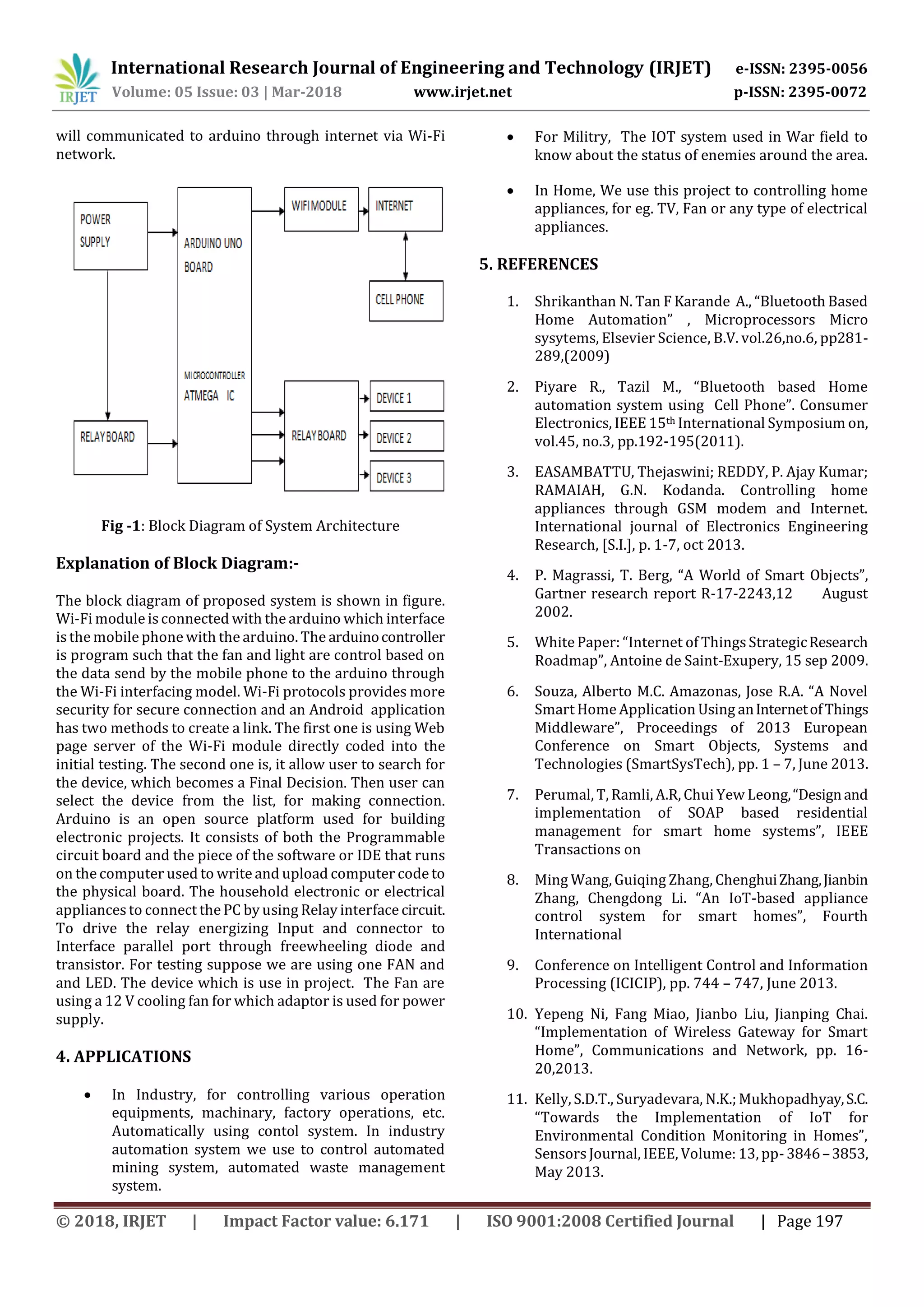 International Research Journal of Engineering and Technology (IRJET) e-ISSN: 2395-0056
Volume: 05 Issue: 03 | Mar-2018 www.irjet.net p-ISSN: 2395-0072
© 2018, IRJET | Impact Factor value: 6.171 | ISO 9001:2008 Certified Journal | Page 197
will communicated to arduino through internet via Wi-Fi
network.
Fig -1: Block Diagram of System Architecture
Explanation of Block Diagram:-
The block diagram of proposed system is shown in figure.
Wi-Fi module is connected with the arduino which interface
is the mobile phone with the arduino. The arduinocontroller
is program such that the fan and light are control based on
the data send by the mobile phone to the arduino through
the Wi-Fi interfacing model. Wi-Fi protocols provides more
security for secure connection and an Android application
has two methods to create a link. The first one is using Web
page server of the Wi-Fi module directly coded into the
initial testing. The second one is, it allow user to search for
the device, which becomes a Final Decision. Then user can
select the device from the list, for making connection.
Arduino is an open source platform used for building
electronic projects. It consists of both the Programmable
circuit board and the piece of the software or IDE that runs
on the computer used to write and upload computer code to
the physical board. The household electronic or electrical
appliances to connect the PC by using Relay interface circuit.
To drive the relay energizing Input and connector to
Interface parallel port through freewheeling diode and
transistor. For testing suppose we are using one FAN and
and LED. The device which is use in project. The Fan are
using a 12 V cooling fan for which adaptor is used for power
supply.
4. APPLICATIONS
 In Industry, for controlling various operation
equipments, machinary, factory operations, etc.
Automatically using contol system. In industry
automation system we use to control automated
mining system, automated waste management
system.
 For Militry, The IOT system used in War field to
know about the status of enemies around the area.
 In Home, We use this project to controlling home
appliances, for eg. TV, Fan or any type of electrical
appliances.
5. REFERENCES
1. Shrikanthan N. Tan F Karande A., “Bluetooth Based
Home Automation” , Microprocessors Micro
sysytems, Elsevier Science, B.V. vol.26,no.6, pp281-
289,(2009)
2. Piyare R., Tazil M., “Bluetooth based Home
automation system using Cell Phone”. Consumer
Electronics, IEEE 15th International Symposium on,
vol.45, no.3, pp.192-195(2011).
3. EASAMBATTU, Thejaswini; REDDY, P. Ajay Kumar;
RAMAIAH, G.N. Kodanda. Controlling home
appliances through GSM modem and Internet.
International journal of Electronics Engineering
Research, [S.I.], p. 1-7, oct 2013.
4. P. Magrassi, T. Berg, “A World of Smart Objects”,
Gartner research report R-17-2243,12 August
2002.
5. White Paper: “Internet of ThingsStrategicResearch
Roadmap”, Antoine de Saint-Exupery, 15 sep 2009.
6. Souza, Alberto M.C. Amazonas, Jose R.A. “A Novel
Smart Home Application Using anInternetofThings
Middleware”, Proceedings of 2013 European
Conference on Smart Objects, Systems and
Technologies (SmartSysTech), pp. 1 – 7, June 2013.
7. Perumal, T, Ramli, A.R, Chui Yew Leong,“Designand
implementation of SOAP based residential
management for smart home systems”, IEEE
Transactions on
8. Ming Wang, Guiqing Zhang, ChenghuiZhang,Jianbin
Zhang, Chengdong Li. “An IoT-based appliance
control system for smart homes”, Fourth
International
9. Conference on Intelligent Control and Information
Processing (ICICIP), pp. 744 – 747, June 2013.
10. Yepeng Ni, Fang Miao, Jianbo Liu, Jianping Chai.
“Implementation of Wireless Gateway for Smart
Home”, Communications and Network, pp. 16-
20,2013.
11. Kelly, S.D.T., Suryadevara, N.K.; Mukhopadhyay,S.C.
“Towards the Implementation of IoT for
Environmental Condition Monitoring in Homes”,
SensorsJournal, IEEE, Volume: 13, pp-3846–3853,
May 2013.
 