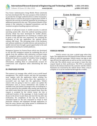 International Research Journal of Engineering and Technology (IRJET) e-ISSN: 2395-0056
Volume: 05 Issue: 03 | Mar-2018 www.irjet.net p-ISSN: 2395-0072
© 2018, IRJET | Impact Factor value: 6.171 | ISO 9001:2008 Certified Journal | Page 1967
Two Factor Authentication Using Mobile Phone (Android)
has been developed [3]. The main purpose of this method is
to provide the stronger authentication in online transaction.
Mobile phone is used for the purpose of generation of OTP. It
improves the security of Internet payments by providing an
additional password to the user. The primary benefit of this
system is the reduction in disputed transactions and the
resultant exception handling expense and losses.
Analysis of advanced issues in mobile security in android
operating system [4] about the android operating system
security which has been developed for mobile phones.
Android mobile applications are evolving at a meteor pace
to given a rich and fast user experience. For verifying the
reputation of the any application, the android device
contacts AM cloud. The increasing order of the hardware
and software platforms of mobile devices and promotion of
mobile internet have brought a great opportunity to the web
application to develop for mobile platforms.
Navigation Systems for Fastest Route which was developed
to use the GPS navigation system by combining the use of
signals from the satellites with interactive on-board maps
[5], navigation systems can plot routes of travel to a given
destination based on a number of variables. Some navigation
systems are interconnected with sources of traffic
information, enabling them to automatically account for
construction and congestion when determining the best
route.
III. PROPOSED SYSTEM
This system is to manage rides, which is not a profit based
management. The vehicle owners and also the passengers
must register with the application before availing the
services offered by the system. Once the registration is
successful user can login into the application. Vehicle
owners who are going to start to a place can update the
information such as source destinations and number of
available seats and submit. Passengers who are looking for a
ride can search for the available rides nearby and choose the
one which suites them the most and request them. Once the
request is accepted by the vehicle owner the trip is
confirmed location of the passenger is lively tracked and
shown to the driver to pick them and start the trip after otp
verification. On completion of the trip the amount is
calculated based on the fuel consumed to travel to that
particular distance and displayed through application to
both the users. Review and rating system is established for
each successful trip to certify the users.
Figure 1: Architecture Diagram
VEHICLE OWNER
Vehicle owners can view a splash page when they
login. The application has GPS based location detector which
allows to spot the passenger. Vehicle owner can sign in and
sign off from the application as well as set the current status
of the ride. The vehicle owner can accept or reject the ride
request based on their preferences. The ETA is calculated
based on the distance between the customer and the vehicle.
Payments are received by the vehicle driver when a trip is
complete or it can be transferred through the e-wallet.
 