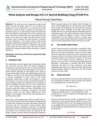 International Research Journal of Engineering and Technology (IRJET) e-ISSN: 2395-0056
Volume: 05 Issue: 03 | Mar-2018 www.irjet.net p-ISSN: 2395-0072
© 2018, IRJET | Impact Factor value: 6.171 | ISO 9001:2008 Certified Journal | Page 205
Wind Analysis and Design of G+11 Storied Building Using STAAD-Pro
1Vikrant Trivedi, 2Sumit Pahwa
------------------------------------------------------------------------***-----------------------------------------------------------------------
Abstract: This study presents a comparative study of wind
loads to decide the design loads of a G+11 building. The
significance of this examination is to estimate the design
loads for a structure which is subjected to wind loads in a
particular region. It is well known fact that the wind loads
may be estimated in particular zone with a specified zone
factor. Then the wind load of that zone can also be estimated
based on the basic wind speed and other factors of that
particular region. However, the wind velocity is stochastic
and time dependent. In the present study a multi-storied
building is analyzed for wind loads using IS 875 code. In this
Analysis, G+11 storied building is considered and applied
various loads like wind load, static load and results are
studied and compared between with wind load or without
wind load.
Keywords: Zone factor, wind loads, design loads, high
rise buildings.
I. INTRODUCTION
The importance of wind engineering is emerging in India
ever since the need for taller and slender buildings is
coming forth. Considering the ever increasing population
as well as limited space, horizontal expansion is no more a
viable solution especially in metropolitan cities. There is
enough technology to build super-tall buildings today, but
in India we are yet to catch up with the technology which
is already established in other parts of the world.
Nowadays, Construction of high rise building is a basic
need because of scarcity of land. Conventional method of
manual design of high rise building is time consuming as
well as possibility of human errors. So it is necessary to
use some computer based software which gives more
accurate results and reduce the time. STAAD-PRO is the
structural software is nowadays accepted by structural
engineers which can solve typical problem like static
analysis, wind analysis, using various load combination to
confirm various codes.
Many times, wind engineering is being misunderstood as
wind energy in India. On the other hand, wind engineering
is unique part of engineering where the impact of wind on
structures and its environment being studied. More
specifically related to buildings, wind loads on claddings
are required for the selection of the cladding systems and
wind loads on the structural frames are required for the
design of beams, columns, lateral bracing and foundations.
Wind in general governs the design when buildings are
above 150 m height. However the other force which effect
most on high rise building are the lateral forces caused by
earthquakes. When buildings grow taller, they become
flexible and they are moving away from the high frequency
earthquake waves. This paper describes wind and seismic
analysis of high-rise building in various zones of Indian
subcontinent. For the analysis purpose a twelve story
reinforced concrete framed structure is selected. The wind
loads are estimated by Indian code IS: 875 (Part-3)-1987.
II. RCC FRAME STRUCTURES
An RCC framed structure is basically an assembly of slabs,
beams, columns and foundation inter -connected to each
other as a unit. The load transfer, in such a structure takes
place from the slabs to the beams, from the beams to the
columns and then to the lower columns and finally to the
foundation which in turn transfers it to the soil. The floor
area of a R.C.C framed structure building is 10 to 12
percent more than that of a load bearing walled building.
Monolithic construction is possible with R.C.C framed
structures and they can resist vibrations, wind load,
earthquake and shocks more effectively than load bearing
walled buildings. Speed of construction for RCC framed
structures is more rapid.
III. WIND ANALYSIS
The basic wind speed (Vb) for any site shall be obtained IS
875 and shall be modified to get the design wind velocity
at any height (Vz) for a chosen structure.
Vz = Vb k1 k2 k3
Where, Vz = design wind speed at any heig ht z in m/s, Vb
= Basic wind speed in m/s, k1 = probability factor (risk
Coefficient), k2 = terrain roughness and height factor and
k3 = topography factor
The basic wind speed map of India, as applicable at 10 m
height above mean ground level for different zones of the
country selected from the code. The design wind pressure
at any height above mean ground level shall be obtained
by the following relationship between wind pressure and
wind velocity.
Pz = 0.6 Vz
 
